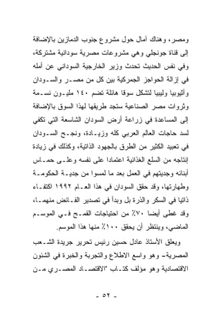 ‫ﻭﻤﺼﺭ، ﻭﻫﻨﺎﻙ ﺁﻤﺎل ﺤﻭل ﻤﺸﺭﻭﻉ ﺠﻨﻭﺏ ﺍﻟﺩﻤﺎﺯﻴﻥ ﺒﺎﻹﻀﺎﻓﺔ‬
‫ﺇﻟﻰ ﻗﻨﺎﺓ ﺠﻭﻨﺠﻠﻲ ﻭﻫﻲ ﻤﺸﺭﻭﻋﺎﺕ ﻤﺼﺭﻴﺔ ﺴﻭﺩﺍﻨﻴﺔ ﻤﺸﺘﺭﻜﺔ،‬
‫ﻭﻓﻲ ﻨﻔﺱ ﺍﻟﺤﺩﻴﺙ ﺘﺤﺩﺙ ﻭﺯﻴﺭ ﺍﻟﺨﺎﺭﺠﻴﺔ ﺍﻟﺴﻭﺩﺍﻨﻲ ﻋﻥ ﺃﻤﻠﻪ‬
‫ﻓﻲ ﺇﺯﺍﻟﺔ ﺍﻟﺤﻭﺍﺠﺯ ﺍﻟﺠﻤﺭﻜﻴﺔ ﺒﻴﻥ ﻜل ﻤﻥ ﻤﺼـﺭ ﻭﺍﻟﺴـﻭﺩﺍﻥ‬
‫ﻭﺃﺜﻴﻭﺒﻴﺎ ﻭﻟﻴﺒﻴﺎ ﻟﺘﺸﻜل ﺴﻭ ﹰﺎ ﻫﺎﺌﻠﺔ ﺘﻀﻡ ٠٤١ ﻤﻠﻴـﻭﻥ ﻨﺴـﻤﺔ‬
                            ‫ﻗ‬
‫ﻭﺜﺭﻭﺍﺕ ﻤﺼﺭ ﺍﻟﺼﻨﺎﻋﻴﺔ ﺴﺘﺠﺩ ﻁﺭﻴﻘﻬﺎ ﻟﻬﺫﺍ ﺍﻟﺴﻭﻕ ﺒﺎﻹﻀﺎﻓﺔ‬
‫ﺇﻟﻰ ﺍﻟﻤﺴﺎﻋﺩﺓ ﻓﻲ ﺯﺭﺍﻋﺔ ﺃﺭﺽ ﺍﻟﺴﻭﺩﺍﻥ ﺍﻟﺸﺎﺴﻌﺔ ﺍﻟﺘﻲ ﺘﻜﻔﻲ‬
‫ﻟﺴﺩ ﺤﺎﺠﺎﺕ ﺍﻟﻌﺎﻟﻡ ﺍﻟﻌﺭﺒﻲ ﻜﻠﻪ ﻭﺯﻴـﺎﺩﺓ، ﻭﻨﺠـﺢ ﺍﻟﺴـﻭﺩﺍﻥ‬
‫ﻓﻲ ﺘﻌﺒﻴﺩ ﺍﻟﻜﺜﻴﺭ ﻤﻥ ﺍﻟﻁﺭﻕ ﺒﺎﻟﺠﻬﻭﺩ ﺍﻟﺫﺍﺘﻴﺔ، ﻭﻜﺫﻟﻙ ﻓﻲ ﺯﻴﺎﺩﺓ‬
‫ﺇﻨﺘﺎﺠﻪ ﻤﻥ ﺍﻟﺴﻠﻊ ﺍﻟﻐﺫﺍﺌﻴﺔ ﺍﻋﺘﻤﺎ ‪‬ﺍ ﻋﻠﻰ ﻨﻔﺴﻪ ﻭﻋﻠـﻰ ﺤﻤـﺎﺱ‬
                      ‫ﺩ‬
‫ﺃﺒﻨﺎﺌﻪ ﻭﺠﺩﻴﺘﻬﻡ ﻓﻲ ﺍﻟﻌﻤل ﺒﻌﺩ ﻤﺎ ﻟﻤﺴﻭﺍ ﻤﻥ ﺠﺩﻴـﺔ ﺍﻟﺤﻜﻭﻤـﺔ‬
‫ﻭﻁﻬﺎﺭﺘﻬﺎ، ﻭﻗﺩ ﺤﻘﻕ ﺍﻟﺴﻭﺩﺍﻥ ﻓﻲ ﻫﺫﺍ ﺍﻟﻌـﺎﻡ ٢٩٩١ ﺍﻜﺘﻔـﺎﺀ‬
‫‪‬‬
‫ﺫﺍﺘ ‪‬ﺎ ﻓﻲ ﺍﻟﺴﻜﺭ ﻭﺍﻟﺫﺭﺓ ﺒل ﻭﺒﺩﺃ ﻓﻲ ﺘﺼﺩﻴﺭ ﺍﻟﻔـﺎﺌﺽ ﻤﻨﻬﻤـﺎ،‬
                                                  ‫ﻴ‬
‫ﻭﻗﺩ ﻏﻁﻰ ﺃﻴ ‪‬ﺎ ٠٧٪ ﻤﻥ ﺍﺤﺘﻴﺎﺠﺎﺕ ﺍﻟﻘﻤـﺢ ﻓـﻲ ﺍﻟﻤﻭﺴـﻡ‬
                                    ‫ﻀ‬
        ‫ﺍﻟﻤﺎﻀﻲ، ﻭﻴﻨﺘﻅﺭ ﺃﻥ ﻴﺤﻘﻕ ٠٠١٪ ﻤﻨﻬﺎ ﻫﺫﺍ ﺍﻟﻤﻭﺴﻡ.‬
‫ﻭﻴﻌﻠﻕ ﺍﻷﺴﺘﺎﺫ ﻋﺎﺩل ﺤﺴﻴﻥ ﺭﺌﻴﺱ ﺘﺤﺭﻴﺭ ﺠﺭﻴﺩﺓ ﺍﻟﺸـﻌﺏ‬
‫ﺍﻟﻤﺼﺭﻴﺔ- ﻭﻫﻭ ﻭﺍﺴﻊ ﺍﻻﻁﻼﻉ ﻭﺍﻟﺘﺠﺭﺒﺔ ﻭﺍﻟﺨﺒﺭﺓ ﻓﻲ ﺍﻟﺸﺌﻭﻥ‬
‫ﺍﻻﻗﺘﺼﺎﺩﻴﺔ ﻭﻫﻭ ﻤﺅﻟﻑ ﻜﺘـﺎﺏ "ﺍﻻﻗﺘﺼـﺎﺩ ﺍﻟﻤﺼـﺭﻱ ﻤـﻥ‬


                      ‫- ٢٥ -‬
 