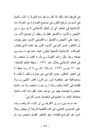 ‫ﻓﻲ ﺃﻓﺭﻴﻘﻴﺎ، ﻓﻤﺎ ﺒﺎﻟﻙ ﺇﺫﺍ ﻜﺎﻨـﺕ ﻗﻴـﺎﺩﺓ ﺍﻟﺤﺭﻜـﺔ ﺍﻹﺴـﻼﻤﻴﺔ‬
‫ﻓﻲ ﺍﻟﺴﻭﺩﺍﻥ ﺘﺭﺘﻔﻊ ﻟﺘﻜﻭﻥ ﻓﻲ ﻤﻭﻀﻊ ﺍﻟﺼﺩﺍﺭﺓ ﻤﻥ ﺍﻟﺤﺭﻜـﺎﺕ‬
‫ﺍﻹﺴﻼﻤﻴﺔ ﻓﻲ ﺍﻟﻌﺎﻟﻡ، ﺃﻱ ﺃﻥ ﺍﻟﻌﺎﻟﻡ ﺍﻹﺴﻼﻤﻲ ﻻ ﻴﻔـﺭﻕ ﺒـﻴﻥ‬
‫ﺍﻷﺒﻴﺽ ﻭﺍﻷﺴﻭﺩ ﻭﺍﻷﺼﻔﺭ ﻓﻘﻁ ﺒل ﻭﻴﻘﺒل ﺃﻥ ﻴﺼﺒﺢ ﺍﻷﺴـﻭﺩ‬
‫ﺯﻋﻴ ‪‬ﺎ ﻋﻠﻰ ﺍﻷﺒﻴﺽ ﻭﺍﻷﺼﻔﺭ، ﻭﺍﻷﻓﺭﻴﻘﻲ ﺍﻷﺴﻭﺩ ﺤﻴﻥ ﻴﻌﺭﻑ‬
                                           ‫ﻤ‬
‫ﺃﻥ ﺍﻟﺩﻜﺘﻭﺭ ﺤﺴﻥ ﺍﻟﺘﺭﺍﺒﻲ ﺍﻷﺴﻭﺩ ﺍﻟﻠﻭﻥ ﻫﻭ ﻨﻔﺴﻪ ﺍﻟﺫﻱ ﺘﺨﺘﺎﺭﻩ‬
‫ﺍﻟﺤﺭﻜﺎﺕ ﺍﻹﺴﻼﻤﻴﺔ ﺍﻟﺸﻌﺒﻴﺔ ﻟﻴﻜﻭﻥ ﺃﻤﻴ ﹰﺎ ﻋﺎ ‪‬ﺎ ﻟﻬـﺎ، ﻭﺤـﻴﻥ‬
             ‫ﻨ ﻤ‬
‫ﻴﺼﻔﻪ ﺭﺠل ﻤﺜل ﺭﺍﺸﺩ ﺍﻟﻐﻨﻭﺸـﻲ ﺒﺄﻨـﻪ ﺃﻓﻀـل ﺸﺨﺼـﻴﺔ‬
‫ﻓﻲ ﺍﻟﻌﺎﻟﻡ ﺍﻹﺴﻼﻤﻲ ﺨﻼل ﻋﺎﻡ ١٩٩١ – ﻤﺠﻠﺔ ﺍﻟﻌﺎﻟﻡ ﺍﻟﻠﻨﺩﻨﻴﺔ–‬
‫ﻋﺩﺩ ١٢ ﻤﺎﺭﺱ ٢٩٩١.. ﻗـﺎﺌﻼ: "ﺇﻨﻨـﻲ ﻻ ﺃﺘـﺭﺩﺩ ﻟﺤﻅـﺔ‬
                       ‫ﹰ‬
‫ﻓﻲ ﺍﻋﺘﺒﺎﺭ ﺍﻟﺩﻜﺘﻭﺭ ﺤﺴﻥ ﺍﻟﺘﺭﺍﺒﻲ ﻋﻥ ﺠﺩﺍﺭﺓ ﻭﺃﻫﻠﻴـﺔ ﻜﺎﻤﻠـﺔ‬
‫ﻭﻤﺼﺩﺍﻗﻴﺔ ﻏﻴﺭ ﻤﻨﺘﻘﺼﺔ ﺃﺒﺭﺯ ﻤﻥ ﺃﻓﺭﺯﻩ ﺍﻟﻘﺩﺭ ﺍﻹﻟﻬﻲ ﻭﺒـﻭﺃﻩ‬
‫ﻟﻠﻘﻴﺎﺩﺓ ﻓﻲ ﺍﻷﻤﺔ ﺤﺎﻟ ‪‬ﺎ، ﻭﺇﻨﻨﺎ ﻟـﻥ ﻨﺠـﺩ ﺸﺨﺼـﻴﺔ ﺇﺴـﻼﻤﻴﺔ‬
                                ‫ﻴ‬
‫ﻤﻌﺎﺼﺭﺓ ﺍﺠﺘﻤﻌﺕ ﻓﻴﻬﺎ ﻤﻥ ﻤﻭﺍﺼـﻔﺎﺕ ﺍﻟﻘﻴـﺎﺩﺓ ﺍﻹﺴـﻼﻤﻴﺔ‬
        ‫ﺒﻤﻌﻨﺎﻫﺎ ﺍﻟﻌﺎﻡ، ﻤﺎ ﺍﺠﺘﻤﻊ ﻓﻲ ﺸﺨﺼﻴﺔ ﺤﺴﻥ ﺍﻟﺘﺭﺍﺒﻲ".‬
‫ـﺭﻑ‬      ‫ـﻡ ـﻴﻥ ـﺭﻯ ﺍﻷ ـﻲ ﺃﻥ ﺍﻹﺴـ‬
  ‫ـﻼﻡ ﻴﺘﺼـ‬        ‫ﻓﺭﻴﻘـ‬  ‫ﻨﻌـ ﺤـ ﻴـ‬
‫ﻋﻠﻰ ﺍﻟﻤﺴﺘﻭﻯ ﺍﻟﻌﻤﻠﻲ، ﻓﻲ ﻫﺫﻩ ﺍﻟﻘﻀﻴﺔ ﻟﺩﺭﺠﺔ ﺃﻥ ﻴﺠﻌل ﺭﺠﻼ‬
‫ﹰ‬
‫ﺃﺴﻭﺩ ﻫﻭ ﺍﻟﻤﺭﺸﺢ ﻟﻠﻘﻴﺎﺩﺓ، ﻭﻫﻭ ﺍﻟﻤﻌﺘﺒﺭ ﺃﻓﻀل ﺸﺨﺹ ﻤﺴـﻠﻡ‬


                     ‫- ٥٥ -‬
 