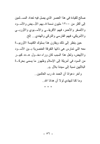 ‫ﺼﺎﻟﺢ ﻟﻠﻘﻴﺎﺩﺓ ﻓﻲ ﻫﺫﺍ ﺍﻟﻌﺼﺭ ﺍﻟﺫﻱ ﻴﺼل ﻓﻴﻪ ﺘﻌﺩﺍﺩ ﺍﻟﻤﺴـﻠﻤﻴﻥ‬
‫ﺇﻟﻰ ﺃﻜﺜﺭ ﻤﻥ ٠٠٢١ ﻤﻠﻴﻭﻥ ﻨﺴﻤﺔ ﻓـﻴﻬﻡ ﺍﻷﺒـﻴﺽ ﻭﺍﻷﺴـﻭﺩ‬
‫ﻭﺍﻷﺼﻔﺭ ﻭﺍﻷﺤﻤﺭ، ﻓﻴﻬﻡ ﺍﻷﻓﺭﻴﻘـﻲ ﻭﺍﻵﺴـﻴﻭﻱ ﻭﺍﻷﻭﺭﺒـﻲ‬
        ‫ﻭﺍﻷﻤﺭﻴﻜﻲ، ﻓﻴﻬﻡ ﺍﻟﻔﺎﺭﺴﻲ ﻭﺍﻟﺘﺭﻜﻲ ﻭﺍﻟﻬﻨﺩﻱ... ﺇﻟﺦ.‬
‫ﺤﻴﻥ ﻴﻨﻅﺭ ﺇﻟﻰ ﺫﻟﻙ ﻭﻴﻘﺎﺭﻥ ﻫﺫﺍ ﺒﺴﻠﻭﻙ ﺍﻟﻜﻨﻴﺴﺔ ﺍﻷﻭﺭﺒﻴـﺔ‬
‫ﻤﻌﻪ ﺍﻟﺘﻲ ﺘﻤﺎﺭﺱ ﻫﻲ ﺫﺍﺘﻬﺎ ﺍﻟﺘﻔﺭﻗﺔ ﺍﻟﻌﻨﺼﺭﻴﺔ ﺒـﻴﻥ ﺍﻷﺴـﻭﺩ‬
‫ﻭﺍﻷﺒﻴﺽ، ﻭﻟﻌل ﻫﺫﺍ ﺍﻟﺴﺒﺏ ﻜﺎﻥ ﻭﺭﺍﺀ ﺩﺨـﻭل ﻋـﺩﺩ ﻜﺒﻴـﺭ‬
‫ﻤﻥ ﺍﻟﺴﻭﺩ ﻓﻲ ﺃﻤﺭﻴﻜﺎ ﺇﻟﻰ ﺍﻹﺴﻼﻡ ﻭﻅﻬﻭﺭ ﻤﺎ ﻴﺴﻤﻰ ﺒﺤﺭﻜـﺔ‬
                        ‫ﺍﻟﺒﻼﻟﻴﻴﻥ ﻨﺴﺒﺔ ﺇﻟﻰ ﺴﻴﺩﻨﺎ ﺒﻼل ‪.‬‬
               ‫ﻭﺁﺨﺭ ﺩﻋﻭﺍﻨﺎ ﺃﻥ ﺍﻟﺤﻤﺩ ﷲ ﺭﺏ ﺍﻟﻌﺎﻟﻤﻴﻥ..‬
                     ‫ﻭﻤﺎ ﻜﻨﺎ ﻟﻨﻬﺘﺩﻱ ﻟﻭﻻ ﺃﻥ ﻫﺩﺍﻨﺎ ﺍﷲ..‬
                      ‫***‬




                     ‫- ٦٥ -‬
 