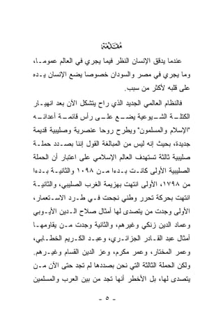 ‫‪‬‬
‫ﻋﻨﺩﻤﺎ ﻴﺩﻗﻕ ﺍﻹﻨﺴﺎﻥ ﺍﻟﻨﻅﺭ ﻓﻴﻤﺎ ﻴﺠﺭﻱ ﻓﻲ ﺍﻟﻌﺎﻟﻡ ﻋﻤﻭ ‪‬ـﺎ،‬
   ‫ﻤ‬
‫ﻭﻤﺎ ﻴﺠﺭﻱ ﻓﻲ ﻤﺼﺭ ﻭﺍﻟﺴﻭﺩﺍﻥ ﺨﺼﻭ ‪‬ﺎ ﻴﻀﻊ ﺍﻹﻨﺴﺎﻥ ﻴـﺩﻩ‬
                 ‫ﺼ‬
                                ‫ﻋﻠﻰ ﻗﻠﺒﻪ ﻷﻜﺜﺭ ﻤﻥ ﺴﺒﺏ.‬
‫ﻓﺎﻟﻨﻅﺎﻡ ﺍﻟﻌﺎﻟﻤﻲ ﺍﻟﺠﺩﻴﺩ ﺍﻟﺫﻱ ﺭﺍﺡ ﻴﺘﺸﻜل ﺍﻵﻥ ﺒﻌﺩ ﺍﻨﻬﻴـﺎﺭ‬
‫ـﻪ‬
 ‫ـﺔ ﺃﻋﺩﺍﺌـ‬
         ‫ـﻊ ـﻰ ﺭﺃﺱ ﻗﺎﺌﻤـ‬
                    ‫ـﺔ ـﻴﻭﻋﻴﺔ ﻴﻀـ ﻋﻠـ‬
                                 ‫ﺍﻟﻜﺘﻠـ ﺍﻟﺸـ‬
‫"ﺍﻹﺴﻼﻡ ﻭﺍﻟﻤﺴﻠﻤﻭﻥ" ﻭﻴﻁﺭﺡ ﺭﻭ ‪‬ﺎ ﻋﻨﺼﺭﻴﺔ ﻭﺼﻠﻴﺒﻴﺔ ﻗﺩﻴﻤﺔ‬
                      ‫ﺤ‬
‫ﺠﺩﻴﺩﺓ، ﺒﺤﻴﺙ ﺇﻨﻪ ﻟﻴﺱ ﻤﻥ ﺍﻟﻤﺒﺎﻟﻐﺔ ﺍﻟﻘﻭل ﺇﻨﻨﺎ ﺒﺼـﺩﺩ ﺤﻤﻠـﺔ‬
‫ﺼﻠﻴﺒﻴﺔ ﺜﺎﻟﺜﺔ ﺘﺴﺘﻬﺩﻑ ﺍﻟﻌﺎﻟﻡ ﺍﻹﺴﻼﻤﻲ ﻋﻠﻰ ﺍﻋﺘﺒﺎﺭ ﺃﻥ ﺍﻟﺤﻤﻠﺔ‬
‫ﺍﻟﺼﻠﻴﺒﻴﺔ ﺍﻷﻭﻟﻰ ﻜﺎﻨـﺕ ﺒـﺩ ‪‬ﺍ ﻤـﻥ ٨٩٠١ ﻭﺍﻟﺜﺎﻨﻴـﺔ ﺒـﺩﺀﺍ‬
 ‫‪‬‬                        ‫ﺀ‬
‫ﻤﻥ ٨٩٧١، ﺍﻷﻭﻟﻰ ﺍﻨﺘﻬﺕ ﺒﻬﺯﻴﻤﺔ ﺍﻟﻐﺭﺏ ﺍﻟﺼﻠﻴﺒﻲ، ﻭﺍﻟﺜﺎﻨﻴـﺔ‬
‫ﺍﻨﺘﻬﺕ ﺒﺤﺭﻜﺔ ﺘﺤﺭﺭ ﻭﻁﻨﻲ ﻨﺠﺤﺕ ﻓـﻲ ﻁـﺭﺩ ﺍﻻﺴـﺘﻌﻤﺎﺭ،‬
‫ﺍﻷﻭﻟﻰ ﻭﺠﺩﺕ ﻤﻥ ﻴﺘﺼﺩﻯ ﻟﻬﺎ ﺃﻤﺜﺎل ﺼﻼﺡ ﺍﻟـﺩﻴﻥ ﺍﻷﻴـﻭﺒﻲ‬
                                   ‫‪‬‬
‫ﻭﻋﻤﺎﺩ ﺍﻟﺩﻴﻥ ﺯﻨﻜﻲ ﻭﻏﻴﺭﻫﻡ، ﻭﺍﻟﺜﺎﻨﻴﺔ ﻭﺠﺩﺕ ﻤـﻥ ﻴﻘﺎﻭﻤﻬـﺎ‬
‫ﺃﻤﺜﺎل ﻋﺒﺩ ﺍﻟﻘـﺎﺩﺭ ﺍﻟﺠﺯﺍﺌـﺭﻱ، ﻭﻋﺒـﺩ ﺍﻟﻜـﺭﻴﻡ ﺍﻟﺨﻁـﺎﺒﻲ،‬
‫ﻭﻋﻤﺭ ﺍﻟﻤﺨﺘﺎﺭ، ﻭﻋﻤﺭ ﻤﻜﺭﻡ، ﻭﻋﺯ ﺍﻟﺩﻴﻥ ﺍﻟﻘﺴﺎﻡ ﻭﻏﻴـﺭﻫﻡ.‬
‫ﻭﻟﻜﻥ ﺍﻟﺤﻤﻠﺔ ﺍﻟﺜﺎﻟﺜﺔ ﺍﻟﺘﻲ ﻨﺤﻥ ﺒﺼﺩﺩﻫﺎ ﻟﻡ ﺘﺠﺩ ﺤﺘﻰ ﺍﻵﻥ ‪‬ـﻥ‬
‫ﻤ ‪‬‬
‫ﻴﺘﺼﺩﻯ ﻟﻬﺎ، ﺒل ﺍﻷﺨﻁﺭ ﺃﻨﻬﺎ ﺘﺠﺩ ﻤﻥ ﺒﻴﻥ ﺍﻟﻌﺭﺏ ﻭﺍﻟﻤﺴﻠﻤﻴﻥ‬

                       ‫-٥-‬
 