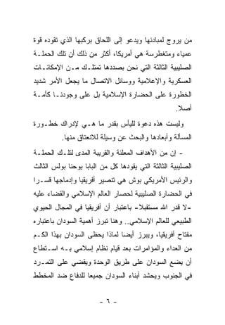 ‫ﻤﻥ ﻴﺭﻭﺝ ﻟﻤﺒﺎﺩﺌﻬﺎ ﻭﻴﺩﻋﻭ ﺇﻟﻰ ﺍﻟﻠﺤﺎﻕ ﺒﺭﻜﺒﻬﺎ ﺍﻟﺫﻱ ﺘﻘﻭﺩﻩ ﻗﻭﺓ‬
                                                     ‫‪‬‬
‫ﻋﻤﻴﺎﺀ ﻭﻤﺘﻐﻁﺭﺴﺔ ﻫﻲ ﺃﻤﺭﻴﻜﺎ، ﺃﻜﺜﺭ ﻤﻥ ﺫﻟﻙ ﺃﻥ ﺘﻠﻙ ﺍﻟﺤﻤﻠـﺔ‬
‫ﺍﻟﺼﻠﻴﺒﻴﺔ ﺍﻟﺜﺎﻟﺜﺔ ﺍﻟﺘﻲ ﻨﺤﻥ ﺒﺼﺩﺩﻫﺎ ﺘﻤﺘﻠـﻙ ﻤـﻥ ﺍﻹﻤﻜﺎﻨـﺎﺕ‬
‫ﺍﻟﻌﺴﻜﺭﻴﺔ ﻭﺍﻹﻋﻼﻤﻴﺔ ﻭﻭﺴﺎﺌل ﺍﻻﺘﺼﺎل ﻤﺎ ﻴﺠﻌل ﺍﻷﻤﺭ ﺸﺩﻴﺩ‬
‫ﺍﻟﺨﻁﻭﺭﺓ ﻋﻠﻰ ﺍﻟﺤﻀﺎﺭﺓ ﺍﻹﺴﻼﻤﻴﺔ ﺒل ﻋﻠﻰ ﻭﺠﻭﺩﻨـﺎ ﻜﺄﻤـﺔ‬
                                                    ‫ﺃﺼﻼ.‬
                                                     ‫ﹰ‬
‫ﻭﻟﻴﺴﺕ ﻫﺫﻩ ﺩﻋﻭﺓ ﻟﻠﻴﺄﺱ ﺒﻘﺩﺭ ﻤﺎ ﻫـﻲ ﻹﺩﺭﺍﻙ ﺨﻁـﻭﺭﺓ‬
          ‫ﺍﻟﻤﺴﺄﻟﺔ ﻭﺃﺒﻌﺎﺩﻫﺎ ﻭﺍﻟﺒﺤﺙ ﻋﻥ ﻭﺴﻴﻠﺔ ﻟﻼﻨﻌﺘﺎﻕ ﻤﻨﻬﺎ.‬
‫- ﺇﻥ ﻤﻥ ﺍﻷﻫﺩﺍﻑ ﺍﻟﻤﻌﻠﻨﺔ ﻭﺍﻟﻘﺭﻴﺒﺔ ﺍﻟﻤﺩﻯ ﻟﺘﻠـﻙ ﺍﻟﺤﻤﻠـﺔ‬
‫ﺍﻟﺼﻠﻴﺒﻴﺔ ﺍﻟﺜﺎﻟﺜﺔ ﺍﻟﺘﻲ ﻴﻘﻭﺩﻫﺎ ﻜل ﻤﻥ ﺍﻟﺒﺎﺒﺎ ﻴﻭﺤﻨﺎ ﺒﻭﻟﺱ ﺍﻟﺜﺎﻟﺙ‬
‫ﻭﺍﻟﺭﺌﻴﺱ ﺍﻷﻤﺭﻴﻜﻲ ﺒﻭﺵ ﻫﻲ ﺘﻨﺼﻴﺭ ﺃﻓﺭﻴﻘﻴﺎ ﻭﺇﺩﻤﺎﺠﻬﺎ ﻗﺴـ ‪‬ﺍ‬
 ‫ﺭ‬
‫ﻓﻲ ﺍﻟﺤﻀﺎﺭﺓ ﺍﻟﺼﻠﻴﺒﻴﺔ ﻟﺤﺼﺎﺭ ﺍﻟﻌﺎﻟﻡ ﺍﻹﺴﻼﻤﻲ ﻭﺍﻟﻘﻀﺎﺀ ﻋﻠﻴﻪ‬
‫-ﻻ ﻗﺩﺭ ﺍﷲ ﻤﺴﺘﻘﺒﻼ- ﺒﺎﻋﺘﺒﺎﺭ ﺃﻥ ﺃﻓﺭﻴﻘﻴﺎ ﻓﻲ ﺍﻟﻤﺠﺎل ﺍﻟﺤﻴﻭﻱ‬
                                     ‫ﹰ‬
‫ﺍﻟﻁﺒﻴﻌﻲ ﻟﻠﻌﺎﻟﻡ ﺍﻹﺴﻼﻤﻲ.. ﻭﻫﻨﺎ ﺘﺒﺭﺯ ﺃﻫﻤﻴﺔ ﺍﻟﺴﻭﺩﺍﻥ ﺒﺎﻋﺘﺒﺎﺭﻩ‬
‫ﻤﻔﺘﺎﺡ ﺃﻓﺭﻴﻘﻴﺎ، ﻭﻴﺒﺭﺯ ﺃﻴ ‪‬ﺎ ﻟﻤﺎﺫﺍ ﻴﺤﻅﻰ ﺍﻟﺴﻭﺩﺍﻥ ﺒﻬﺫﺍ ﺍﻟﻜـﻡ‬
                               ‫ﻀ‬
‫ﻤﻥ ﺍﻟﻌﺩﺍﺀ ﻭﺍﻟﻤﺅﺍﻤﺭﺍﺕ ﺒﻌﺩ ﻗﻴﺎﻡ ﻨﻅﺎﻡ ﺇﺴﻼﻤﻲ ﺒـﻪ ﺍﺴـﺘﻁﺎﻉ‬
‫ﺃﻥ ﻴﻀﻊ ﺍﻟﺴﻭﺩﺍﻥ ﻋﻠﻰ ﻁﺭﻴﻕ ﺍﻟﻭﺤﺩﺓ ﻭﻴﻘﻀﻲ ﻋﻠﻰ ﺍﻟﺘﻤـﺭﺩ‬
‫ﻓﻲ ﺍﻟﺠﻨﻭﺏ ﻭﻴﺤﺸﺩ ﺃﺒﻨﺎﺀ ﺍﻟﺴﻭﺩﺍﻥ ﺠﻤﻴ ‪‬ﺎ ﻟﻠﺩﻓﺎﻉ ﻀﺩ ﺍﻟﻤﺨﻁﻁ‬
                  ‫ﻌ‬


                        ‫-٦-‬
 