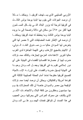 ‫ﺍﻷﻭﺭﺒﻲ ﺍﻟﺼﻠﻴﺒﻲ ﺍﻟﺫﻱ ﻴﺴـﺘﻬﺩﻑ ﺃﻓﺭﻴﻘﻴـﺎ. ﻭﻴﻤﻜﻨﻨـﺎ ﻤـﺜﻼ‬
‫ﹰ‬
‫ﺃﻥ ﻨﺭﺼﺩ ﺍﻟﺠﻭﻻﺕ ﺍﻟﺘﻲ ﻴﻘﻭﻡ ﺒﻬﺎ ﺍﻟﺒﺎﺒﺎ ﻴﻭﺤﻨﺎ ﺒﻭﻟﺱ ﺍﻟﺜﺎﻟـﺙ‬
‫ﻓﻲ ﺃﻓﺭﻴﻘﻴﺎ ﻟﺩﺭﺠﺔ ﺃﻨﻪ ﻴﺯﻭﺭ ﺍﻟﺒﻼﺩ ﺍﻟﺘـﻲ ﻴﺸـﻜل ﺍﻟﻤﺴـﻠﻤﻭﻥ‬
‫ﻓﻴﻬﺎ ﺃﻜﺜﺭ ﻤﻥ ٥٩٪ ﻤﻥ ﺴﻜﺎﻥ ﻓﻲ ﺩﻻﻟﺔ ﻭﺍﻀﺤﺔ ﺇﻟﻰ ﻤﺎ ﻴﺭﻴﺩﻩ‬
‫ﺍﻟﺒﺎﺒﺎ ﻴﻭﺤﻨﺎ ﺒﻭﻟﺱ ﺍﻟﺜﺎﻟﺙ ﻭﻤﺎ ﻴﺨﻁﻁ ﻟﻪ ﺘﺠﺎﻩ ﺃﻓﺭﻴﻘﻴﺎ ﻭﻴﻤﻜﻨﻨـﺎ‬
‫ﺃﻥ ﻨﺭﺼﺩ ﻓﻲ ﺍﻹﻁﺎﺭ ﻨﻔﺴﻪ ﺍﻟﻤﻀﺎﻴﻘﺎﺕ ﺍﻟﺘﻲ ﻻ ﺤﺼﺭ ﻟﻬﺎ ﺍﻟﺘﻲ‬
‫ﻴﺘﻌﺭﺽ ﻟﻬﺎ ﺍﻟﺴﻭﺩﺍﻥ ﺤﺎﻟ ‪‬ﺎ ﻤـﻥ ﺼـﻨﺩﻭﻕ ﺍﻟﻨﻘـﺩ ﺍﻟـﺩﻭﻟﻲ،‬
                            ‫ﻴ‬
‫ﺃﻭ ﺍﻻﺘﻬﺎﻡ ﺒﺘﺸﺠﻴﻊ ﺍﻹﺭﻫﺎﺏ ﻭﻫﻲ ﺍﻟﺘﻬﻤﺔ ﺍﻟﺠﺎﻫﺯﺓ ﻟﺩﻯ ﺍﻟﻐﺭﺏ‬
‫ﺤﺎﻟ ‪‬ﺎ ﻟﺘﺒﺭﻴﺭ ﺍﻻﻋﺘﺩﺍﺀﺍﺕ ﺍﻟﻤﺯﻤﻊ ﺇﻨﺠﺎﺯﻫﺎ، ﻭﻜﺫﻟﻙ ﻤﺤـﺎﻭﻻﺕ‬
                                                ‫ﻴ‬
‫ﻀﺭﺏ ﻟﻴﺒﻴﺎ ﺃﻭ ﺤﺼﺎﺭﻫﺎ ﺍﻗﺘﺼﺎﺩ ‪‬ﺎ ﻟﻠﻘﻀﺎﺀ ﻓﻲ ﺍﻟﻨﻬﺎﻴﺔ ﻋﻠﻰ ﺃﻱ‬
                          ‫ﻴ‬
‫ﺩﻭﺭ ﺇﺴﻼﻤﻲ ﺘﻘﻭﻡ ﺒﻪ ﻓﻲ ﺃﻓﺭﻴﻘﻴﺎ ﻭﺠﻌـل ﺍﻟﺴـﻭﺩﺍﻥ ﻭﺤﻴـ ‪‬ﺍ‬
 ‫ﺩ‬
‫ﻓﻲ ﺍﻟﻨﻬﺎﻴﺔ ﻟﻴﺴﻬل ﻀﺭﺒﻪ ﻭﺍﻟﻘﻀﺎﺀ ﻋﻠﻰ ﺜﻭﺭﺘـﻪ ﺍﻹﺴـﻼﻤﻴﺔ؛‬
‫ﻟﺘﺼﺒﺢ ﺃﻓﺭﻴﻘﻴﺎ ﻤﻔﺘﻭﺤﺔ ﺘﻤﺎ ‪‬ﺎ ﺃﻤﺎﻡ ﺍﻟﺤﻤﻠﺔ ﺍﻟﺼﻠﻴﺒﻴﺔ ﺍﻟﺜﺎﻟﺜﺔ ﺍﻟﺘﻲ‬
                                   ‫ﻤ‬
‫ﺘﻘﻭﺩﻫﺎ ﺃﻤﺭﻴﻜﺎ ﻭﺍﻟﻔﺎﺘﻴﻜﺎﻥ، ﻭﻴﻤﻜﻥ ﺃﻥ ﻨﺭﺼﺩ ﺃﻴ ‪‬ﺎ ﻤﺤـﺎﻭﻻﺕ‬
         ‫ﻀ‬
‫ﺍﻟﻭﻗﻴﻌﺔ ﺒﻴﻥ ﻤﺼﺭ ﻭﺍﻟﺴﻭﺩﺍﻥ ﺨﺎﺼﺔ ﺃﻥ ﺘﻠﻙ ﺍﻟﻤﺤﺎﻭﻻﺕ ﻴﻘـﻭﻡ‬
‫ﺒﻬﺎ ﺴﻴﺎﺴﻴﻭﻥ ﻭﻤﻔﻜﺭﻭﻥ ﻤﻥ ﻜﺎﻓﺔ ﺍﻟﺒﻼﺩ ﻭﺍﻻﺘﺠﺎﻫـﺎﺕ ﺍﻷﻤـﺭ‬
‫ﺍﻟﺫﻱ ﻴﻜﺸﻑ ﻋﻥ ﻤﺤﺭﻙ ﺍﻟﻌﺭﺍﺌﺱ ﺍﻟﺘﻲ ﻴﺤﺭﻜﻬﺎ، ﻭﻤﻥ ﺍﻟﻌﺠﻴﺏ‬
‫ﻓﻲ ﻫﺫﺍ ﺍﻟﺼﺩﺩ ﺃﻥ ﺘﺘﻭﺍﻓﻕ ﻨﻔﺤﺎﺕ ﺍﻟﻬﺠـﻭﻡ ﻋﻠـﻰ ﺍﻟﺴـﻭﺩﺍﻥ‬


                         ‫-٧-‬
 