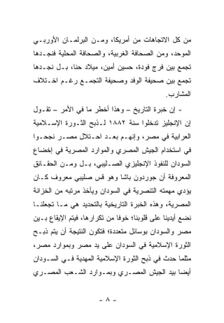 ‫ﻤﻥ ﻜل ﺍﻻﺘﺠﺎﻫﺎﺕ ﻤﻥ ﺃﻤﺭﻴﻜﺎ، ﻭﻤـﻥ ﺍﻟﺒﺭﻟﻤـﺎﻥ ﺍﻷﻭﺭﺒـﻲ‬
‫ﺍﻟﻤﻭﺤﺩ، ﻭﻤﻥ ﺍﻟﺼﺤﺎﻓﺔ ﺍﻟﻐﺭﺒﻴﺔ، ﻭﺍﻟﺼﺤﺎﻓﺔ ﺍﻟﻤﺤﻠﻴﺔ ﻓﻨﺠـﺩﻫﺎ‬
‫ﺘﺠﻤﻊ ﺒﻴﻥ ﻓﺭﺝ ﻓﻭﺩﺓ، ﺤﺴﻴﻥ ﺃﻤﻴﻥ، ﻤﻴﻼﺩ ﺤﻨﺎ، ﺒـل ﻨﺠـﺩﻫﺎ‬
‫ﺘﺠﻤﻊ ﺒﻴﻥ ﺼﺤﻴﻔﺔ ﺍﻟﻭﻓﺩ ﻭﺼﺤﻴﻔﺔ ﺍﻟﺘﺠﻤـﻊ ﺭﻏـﻡ ﺍﺨـﺘﻼﻑ‬
                                               ‫ﺍﻟﻤﺸﺎﺭﺏ.‬
‫- ﺇﻥ ﺨﺒﺭﺓ ﺍﻟﺘﺎﺭﻴﺦ – ﻭﻫﺫﺍ ﺃﺨﻁﺭ ﻤﺎ ﻓﻲ ﺍﻷﻤﺭ – ﺘﻘـﻭل‬
‫ﺇﻥ ﺍﻹﻨﺠﻠﻴﺯ ﺘﺩﺨﻠﻭﺍ ﺴﻨﺔ ٢٨٨١ ﻟـﺫﺒﺢ ﺍﻟﺜـﻭﺭﺓ ﺍﻹﺴـﻼﻤﻴﺔ‬
‫ﺍﻟﻌﺭﺍﺒﻴﺔ ﻓﻲ ﻤﺼﺭ، ﻭﺇﻨﻬـﻡ ﺒﻌـﺩ ﺍﺤـﺘﻼل ﻤﺼـﺭ ﻨﺠﺤـﻭﺍ‬
‫ﻓﻲ ﺍﺴﺘﺨﺩﺍﻡ ﺍﻟﺠﻴﺵ ﺍﻟﻤﺼﺭﻱ ﻭﺍﻟﻤﻭﺍﺭﺩ ﺍﻟﻤﺼﺭﻴﺔ ﻓﻲ ﺇﺨﻀﺎﻉ‬
‫ﺍﻟﺴﻭﺩﺍﻥ ﻟﻠﻨﻔﻭﺫ ﺍﻹﻨﺠﻠﻴﺯﻱ ﺍﻟﺼـﻠﻴﺒﻲ، ﺒـل ﻭﻤـﻥ ﺍﻟﺤﻘـﺎﺌﻕ‬
‫ﺍﻟﻤﻌﺭﻭﻓﺔ ﺃﻥ ﺠﻭﺭﺩﻭﻥ ﺒﺎﺸﺎ ﻭﻫﻭ ﻗﺱ ﺼﻠﻴﺒﻲ ﻤﻌﺭﻭﻑ ﻜـﺎﻥ‬
‫ﻴﺅﺩﻱ ﻤﻬﻤﺘﻪ ﺍﻟﺘﻨﺼﺭﻴﺔ ﻓﻲ ﺍﻟﺴﻭﺩﺍﻥ ﻭﻴﺄﺨﺫ ﻤﺭﺘﺒﻪ ﻤﻥ ﺍﻟﺨﺯﺍﻨﺔ‬
‫ﺍﻟﻤﺼﺭﻴﺔ، ﻭﻫﺫﻩ ﺍﻟﺨﺒﺭﺓ ﺍﻟﺘﺎﺭﻴﺨﻴﺔ ﺒﺎﻟﺘﺤﺩﻴﺩ ﻫﻲ ﻤـﺎ ﺘﺠﻌﻠﻨـﺎ‬
‫ﻨﻀﻊ ﺃﻴﺩﻴﻨﺎ ﻋﻠﻰ ﻗﻠﻭﺒﻨﺎ؛ ﺨﻭ ﹰﺎ ﻤﻥ ﺘﻜﺭﺍﺭﻫﺎ، ﻓﻴﺘﻡ ﺍﻹﻴﻘﺎﻉ ﺒـﻴﻥ‬
                              ‫ﻓ‬
‫ﻤﺼﺭ ﻭﺍﻟﺴﻭﺩﺍﻥ ﺒﻭﺴﺎﺌل ﻤﺘﻌﺩﺩﺓ؛ ﻓﺘﻜﻭﻥ ﺍﻟﻨﺘﻴﺠﺔ ﺃﻥ ﻴﺘﻡ ﺫﺒـﺢ‬
‫ﺍﻟﺜﻭﺭﺓ ﺍﻹﺴﻼﻤﻴﺔ ﻓﻲ ﺍﻟﺴﻭﺩﺍﻥ ﻋﻠﻰ ﻴﺩ ﻤﺼﺭ ﻭﺒﻤﻭﺍﺭﺩ ﻤﺼﺭ،‬
‫ﻤﺜﻠﻤﺎ ﺤﺩﺙ ﻓﻲ ﺫﺒﺢ ﺍﻟﺜﻭﺭﺓ ﺍﻹﺴﻼﻤﻴﺔ ﺍﻟﻤﻬﺩﻴﺔ ﻓـﻲ ﺍﻟﺴـﻭﺩﺍﻥ‬
‫ﺃﻴ ‪‬ﺎ ﺒﻴﺩ ﺍﻟﺠﻴﺵ ﺍﻟﻤﺼـﺭﻱ ﻭﺒﻤـﻭﺍﺭﺩ ﺍﻟﺸـﻌﺏ ﺍﻟﻤﺼـﺭﻱ‬
                                           ‫ﻀ‬


                       ‫-٨-‬
 