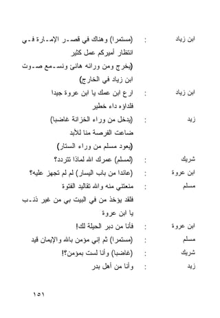 ‫)ﻤﺴﺘﻤﺭﺍ( ﻭﻫﻨﺎﻙ ﻓﻲ ﻗﺼـﺭ ﺍﻹﻤـﺎﺭﺓ ﻓـﻲ‬
                            ‫‪‬‬               ‫:‬    ‫ﺍﺒﻥ ﺯﻴﺎﺩ‬
                ‫ﺍﻨﺘﻅﺎﺭ ﺃﻤﻴﺭﻜﻡ ﻋﻤل ﻜﺜﻴﺭ‬
‫)ﻴﺨﺭﺝ ﻭﻤﻥ ﻭﺭﺍﺌﻪ ﻫﺎﻨﺊ ﻭﻨﺴـﻤﻊ ﺼـﻭﺕ‬
                    ‫ﺍﺒﻥ ﺯﻴﺎﺩ ﻓﻲ ﺍﻟﺨﺎﺭﺝ(‬
          ‫ﺍﺭﻉ ﺍﺒﻥ ﻋﻤﻙ ﻴﺎ ﺍﺒﻥ ﻋﺭﻭﺓ ﺠﻴﺩﺍ‬
           ‫‪‬‬                                ‫:‬    ‫ﺍﺒﻥ ﺯﻴﺎﺩ‬
                        ‫ﻓﻠﺩﺍﺅﻩ ﺩﺍﺀ ﺨﻁﻴﺭ‬
         ‫)ﻴﺩﺨل ﻤﻥ ﻭﺭﺍﺀ ﺍﻟﺨﺯﺍﻨﺔ ﻏﺎﻀﺒﺎ(‬
           ‫‪‬‬                                ‫:‬        ‫ﺯﻴﺩ‬
                ‫ﻀﺎﻋﺕ ﺍﻟﻔﺭﺼﺔ ﻤﻨﺎ ﻟﻸﺒﺩ‬
           ‫)ﻴﻌﻭﺩ ﻤﺴﻠﻡ ﻤﻥ ﻭﺭﺍﺀ ﺍﻟﺴﺘﺎﺭ(‬
           ‫)ﻟﻤﺴﻠﻡ( ﻋﻤﺭﻙ ﺍﷲ ﻟﻤﺎﺫﺍ ﺘﺘﺭﺩﺩ؟‬     ‫:‬      ‫ﺸﺭﻴﻙ‬
  ‫)ﻋﺎﺌﺩﺍ ﻤﻥ ﺒﺎﺏ ﺍﻟﻴﺴﺎﺭ( ﻟﻡ ﻟﻡ ﺘﺠﻬﺯ ﻋﻠﻴﻪ؟‬
                                   ‫‪‬‬        ‫:‬   ‫ﺍﺒﻥ ﻋﺭﻭﺓ‬
             ‫ﻤﻨﻌﺘﻨﻲ ﻤﻨﻪ ﻭﺍﷲ ﺘﻘﺎﻟﻴﺩ ﺍﻟﻔﺘﻭﺓ‬   ‫:‬       ‫ﻤﺴﻠﻡ‬
‫ﻓﻠﻘﺩ ﻴﺅﺨﺫ ﻤﻥ ﻓﻲ ﺍﻟﺒﻴﺕ ﺒﻲ ﻤﻥ ﻏﻴﺭ ﺫﻨـﺏ‬
                            ‫ﻴﺎ ﺍﺒﻥ ﻋﺭﻭﺓ‬
                  ‫ﻓﺄﻨﺎ ﻤﻥ ﺩﺒﺭ ﺍﻟﺤﻴﻠﺔ ﻟﻙ!‬    ‫:‬   ‫ﺍﺒﻥ ﻋﺭﻭﺓ‬
  ‫)ﻤﺴﺘﻤﺭﺍ( ﺜﻡ ﺇﻨﻲ ﻤﺅﻤﻥ ﺒﺎﷲ ﻭﺍﻹﻴﻤﺎﻥ ﻗﻴﺩ‬
                                ‫‪‬‬           ‫:‬       ‫ﻤﺴﻠﻡ‬
             ‫)ﻏﺎﻀﺒﺎ( ﻭﺃﻨﺎ ﻟﺴﺕ ﺒﻤﺅﻤﻥ؟!‬
                                ‫‪‬‬           ‫:‬      ‫ﺸﺭﻴﻙ‬
                        ‫ﻭﺃﻨﺎ ﻤﻥ ﺃﻫل ﺒﺩﺭ‬     ‫:‬        ‫ﺯﻴﺩ‬


   ‫١٥١‬
 