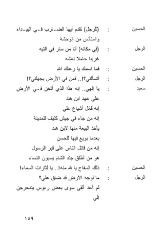 ‫)ﻟﻠﺭﺠل( ﺘﻘﺩﻡ ﺃﻴﻬﺎ ﺍﻟﻀـﺎﺭﺏ ﻓـﻲ ﺍﻟﺒﻴـﺩﺍﺀ‬      ‫:‬   ‫ﺍﻟﺤﺴﻴﻥ‬
                     ‫ﻭﺍﺴﺘﺄﻨﺱ ﻤﻥ ﺍﻟﻭﺤﺸﺔ‬
          ‫)ﻓﻲ ﻤﻜﺎﻨﻪ( ﺃﻨﺎ ﻤﻥ ﺴﺎﺭ ﻓﻲ ﺍﻟﺘﻴﻪ‬    ‫:‬    ‫ﺍﻟﺭﺠل‬
                       ‫ﻏﺭﻴﺒﺎ ﺤﺎﻤﻼ ﻨﻌﺸﻪ‬
                            ‫ﹰ‬     ‫‪‬‬
                   ‫ﻓﻤﺎ ﺍﺴﻤﻙ ﻴﺎ ﺭﻋﺎﻙ ﺍﷲ‬      ‫:‬   ‫ﺍﻟﺤﺴﻴﻥ‬
    ‫ﺃﺘﺴﺄﻟﻨﻲ؟!.. ﻓﻤﻥ ﻓﻲ ﺍﻷﺭﺽ ﻴﺠﻬﻠﻨﻲ؟!‬        ‫:‬    ‫ﺍﻟﺭﺠل‬
‫ﻴﺎ ﺇﻟﻬﻲ.. ﺇﻨﻪ ﻫﺫﺍ ﺍﻟﺫﻱ ﺃﺜﺨﻥ ﻓـﻲ ﺍﻷﺭﺽ‬        ‫:‬     ‫ﺴﻌﻴﺩ‬
                        ‫ﻋﻠﻰ ﻋﻬﺩ ﺍﺒﻥ ﻫﻨﺩ‬
                      ‫ﺇﻨﻪ ﻗﺎﺘل ﺃﺸﻴﺎﻉ ﻋﻠﻲ‬
        ‫ﺇﻨﻪ ﻤﻥ ﺠﺎﺀ ﻓﻲ ﺠﻴﺵ ﻜﺜﻴﻑ ﻟﻠﻤﺩﻴﻨﺔ‬
                 ‫ﻴﺄﺨﺫ ﺍﻟﺒﻴﻌﺔ ﻤﻨﻬﺎ ﻻﺒﻥ ﻫﻨﺩ‬
                   ‫ﺒﻌﺩﻤﺎ ﺒﻭﻴﻊ ﻓﻴﻬﺎ ﻟﻠﺤﺴﻥ‬
      ‫ﺇﻨﻪ ﻤﻥ ﻗﺎﺘل ﺍﻟﻨﺎﺱ ﻋﻠﻰ ﻗﺒﺭ ﺍﻟﺭﺴﻭل‬
     ‫ﻫﻭ ﻤﻥ ﺃﻁﻠﻕ ﺠﻨﺩ ﺍﻟﺸﺎﻡ ﻴﺴﺒﻭﻥ ﺍﻟﻨﺴﺎﺀ‬
 ‫ﺫﻟﻙ ﺍﻟﺴﻔﺎﺡ ﻴﺎ ﷲ ﻤﻨﻪ!.. ﻴﺎ ﻟﺜﺎﺭﺍﺕ ﺍﻟﺴﻤﺎﺀ!‬   ‫:‬   ‫ﺍﻟﺤﺴﻴﻥ‬
          ‫ﻤﺎ ﻟﻭﺠﻪ ﺍﻷﺭﺽ ﻗﺩ ﻀﺎﻕ ﻋﻠﻲ؟‬          ‫:‬    ‫ﺍﻟﺭﺠل‬
‫ﻟﻡ ﺃﻋﺩ ﺃﻟﻘﻰ ﺴﻭﻯ ﺒﻌﺽ ﺭﺀﻭﺱ ﻴﺘﺩﺤﺭﺠﻥ‬
                                     ‫ﺇﻟﻲ‬


   ‫٩٥١‬
 