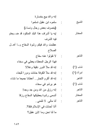 ‫ﺇﻨﻪ ﻭﺍﷲ ﺒﻴﻊ ﺒﺨﺴﺎﺭﺓ‬
                   ‫ﺴﻠﻤﻭﻩ ﺍﺒﻥ ﻋﻘﻴل ﺘﺴﻠﻤﻭﺍ‬     ‫:‬      ‫ﺍﻟﺸﻴﺦ‬
             ‫)ﻴﻨﺼﺭﻑ ﺒﻌﺽ ﺭﺠﺎل ﻭﻨﺴﺎﺀ(‬
‫ﺇﻴﻪ ﻴﺎ ﺃﺸﺭﺍﻑ ﻫﺫﺍ ﺍﻟﺒﻠﺩ ﺍﻟﻤﻨﻜﻭﺩ ﻗﺩ ﻀـﻴﻌﺘﻡ‬     ‫:‬     ‫ﺍﻟﻤﺨﺘﺎﺭ‬
                               ‫ﻓﻴﻪ ﺍﻟﺸﺭﻑ‬
‫ﻋﻅﻤﺕ ﻭﺍﷲ ﻓﻴﻜﻡ ﺭﺸﻭﺓ ﺍﻟﺴﻔﺎﺡ ﻴـﺎ ﺃﻫـل‬
                                  ‫ﺍﻟﺼﻼﺡ‬
                       ‫ﻻ ﺘﻘﻭﻟﻭﺍ ﻋﻨﻪ ﺴﻔﺎﺡ‬     ‫:‬      ‫ﺍﻟﺘﺎﺠﺭ‬
      ‫ﻓﻬﺫﺍ ﺍﻟﺭﺠل ﺍﻟﻤﻌﻁﺎﺀ ﻴﻌﻁﻲ ﻓﻲ ﺴﺨﺎﺀ‬
              ‫ﺇﻨﻪ ﻗﺩ ﻤﻸ ﺍﻟﺩﻭﺭ ﺩﻗﻴﻘﺎ ﻭﻏﻼﻻ‬
              ‫ﹰ‬     ‫ﹰ‬                        ‫:‬   ‫ﺸﺎﺏ )١(‬
      ‫ﺇﻨﻪ ﻗﺩ ﻤﻸ ﺍﻟﻜﻭﻓﺔ ﺤﺎﻨﺎﺕ ﻭﺩﻭﺭﺍ ﻟﻠﺒﻐﺎﺀ‬
              ‫‪‬‬                              ‫:‬   ‫ﺍﻤﺭﺃﺓ )١(‬
 ‫ﺇﻨﻪ ﻗﺩ ﺃﻜﺭﻡ ﺍﻟﺘﺠﺎﺭ.. ﺃﻋﻁﺎﻨﺎ ﺠﻤﻴﻌﺎ ﻤﺎ ﻨﺸﺎﺀ‬
          ‫‪‬‬                                  ‫:‬      ‫ﺍﻟﺘﺎﺠﺭ‬
                       ‫ﻫﻭ ﻴﺭﺸﻭ ﻓﻲ ﺴﺨﺎﺀ‬       ‫:‬   ‫ﺸﺎﺏ )١(‬
           ‫ﺇﻨﻪ ﺭﺯﻕ ﻤﻥ ﺍﷲ ﻭﻤﻥ ﺠﺩ ﻭﺠﺩ!‬         ‫:‬      ‫ﺍﻟﺘﺎﺠﺭ‬
        ‫ﺃﺘﺴﻤﻰ ﺭﺸﻭﺓ ﻴﻌﻁﻴﻜﻬﺎ ﺍﻟﺴﻔﺎﺡ ﺭﺯﻗﺎ‬
         ‫ﹰ‬                                   ‫:‬     ‫ﺍﻟﻤﺨﺘﺎﺭ‬
                       ‫ﺃﻨﺎ ﻤﺎﻟﻲ. ﻻ ﺘﻠﻤﻨﻲ..‬   ‫:‬      ‫ﺍﻟﺘﺎﺠﺭ‬
              ‫ﺃﺃﻨﺎ ﺃﺤﺩﺜﺕ ﻓﻲ ﺍﻹﺴﻼﻡ ﻓﺘﻘﺎ؟.‬
                 ‫ﹰ‬
                ‫ﻤﺎ ﻟﻨﺎ ﻨﺤﻥ ﻭﻤﺎ ﻻﺒﻥ ﻋﻘﻴل؟‬


   ‫٢٨١‬
 