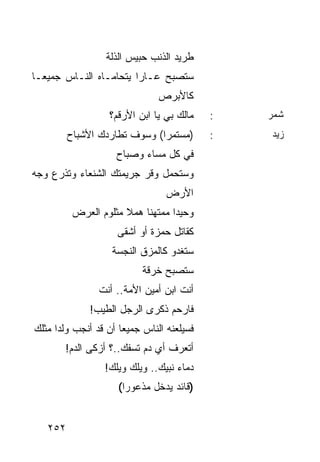‫ﻁﺭﻴﺩ ﺍﻟﺫﻨﺏ ﺤﺒﻴﺱ ﺍﻟﺫﻟﺔ‬
‫ﺴﺘﺼﺒﺢ ﻋـﺎﺭﺍ ﻴﺘﺤﺎﻤـﺎﻩ ﺍﻟﻨـﺎﺱ ﺠﻤﻴ ‪‬ـﺎ‬
  ‫ﻌ‬                      ‫‪‬‬
                               ‫ﻜﺎﻷﺒﺭﺹ‬
                  ‫ﻤﺎﻟﻙ ﺒﻲ ﻴﺎ ﺍﺒﻥ ﺍﻷﺭﻗﻡ؟‬    ‫:‬   ‫ﺸﻤﺭ‬
         ‫)ﻤﺴﺘﻤﺭﺍ( ﻭﺴﻭﻑ ﺘﻁﺎﺭﺩﻙ ﺍﻷﺸﺒﺎﺡ‬
                              ‫‪‬‬            ‫:‬   ‫ﺯﻴﺩ‬
                    ‫ﻓﻲ ﻜل ﻤﺴﺎﺀ ﻭﺼﺒﺎﺡ‬
‫ﻭﺴﺘﺤﻤل ﻭﻗﺭ ﺠﺭﻴﻤﺘﻙ ﺍﻟﺸﻨﻌﺎﺀ ﻭﺘﺫﺭﻉ ﻭﺠﻪ‬
                                 ‫ﺍﻷﺭﺽ‬
          ‫ﻭﺤﻴﺩﺍ ﻤﻤﺘﻬﻨﺎ ﻫﻤﻼ ﻤﺜﻠﻭﻡ ﺍﻟﻌﺭﺽ‬
                      ‫ﹰ‬    ‫ﹰ‬      ‫‪‬‬
                    ‫ﻜﻘﺎﺘل ﺤﻤﺯﺓ ﺃﻭ ﺃﺸﻘﻰ‬
                   ‫ﺴﺘﻐﺩﻭ ﻜﺎﻟﻤﺯﻕ ﺍﻟﻨﺠﺴﺔ‬
                           ‫ﺴﺘﺼﺒﺢ ﺨﺭﻗﺔ‬
                ‫ﺃﻨﺕ ﺍﺒﻥ ﺃﻤﻴﻥ ﺍﻷﻤﺔ.. ﺃﻨﺕ‬
              ‫ﻓﺎﺭﺤﻡ ﺫﻜﺭﻯ ﺍﻟﺭﺠل ﺍﻟﻁﻴﺏ!‬
‫ﻓﺴﻴﻠﻌﻨﻪ ﺍﻟﻨﺎﺱ ﺠﻤﻴﻌﺎ ﺃﻥ ﻗﺩ ﺃﻨﺠﺏ ﻭﻟﺩﺍ ﻤﺜﻠﻙ‬
      ‫‪‬‬               ‫‪‬‬
       ‫ﺃﺘﻌﺭﻑ ﺃﻱ ﺩﻡ ﺘﺴﻔﻙ..؟ ﺃﺯﻜﻰ ﺍﻟﺩﻡ!‬
                 ‫ﺩﻤﺎﺀ ﻨﺒﻴﻙ.. ﻭﻴﻠﻙ ﻭﻴﻠﻙ!‬
                     ‫)ﻗﺎﺌﺩ ﻴﺩﺨل ﻤﺫﻋﻭﺭﺍ(‬
                       ‫‪‬‬


   ‫٢٥٢‬
 