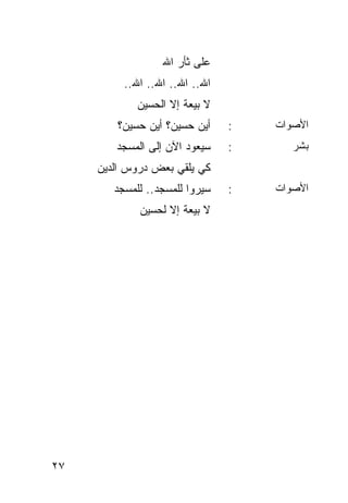 ‫ﻋﻠﻰ ﺜﺄﺭ ﺍﷲ‬
          ‫ﺍﷲ.. ﺍﷲ.. ﺍﷲ.. ﺍﷲ..‬
             ‫ﻻ ﺒﻴﻌﺔ ﺇﻻ ﺍﻟﺤﺴﻴﻥ‬
        ‫ﺃﻴﻥ ﺤﺴﻴﻥ؟ ﺃﻴﻥ ﺤﺴﻴﻥ؟‬     ‫:‬   ‫ﺍﻷﺼﻭﺍﺕ‬
        ‫ﺴﻴﻌﻭﺩ ﺍﻵﻥ ﺇﻟﻰ ﺍﻟﻤﺴﺠﺩ‬    ‫:‬      ‫ﺒﺸﺭ‬
     ‫ﻜﻲ ﻴﻠﻘﻲ ﺒﻌﺽ ﺩﺭﻭﺱ ﺍﻟﺩﻴﻥ‬
        ‫ﺴﻴﺭﻭﺍ ﻟﻠﻤﺴﺠﺩ.. ﻟﻠﻤﺴﺠﺩ‬   ‫:‬   ‫ﺍﻷﺼﻭﺍﺕ‬
             ‫ﻻ ﺒﻴﻌﺔ ﺇﻻ ﻟﺤﺴﻴﻥ‬




‫٧٢‬
 