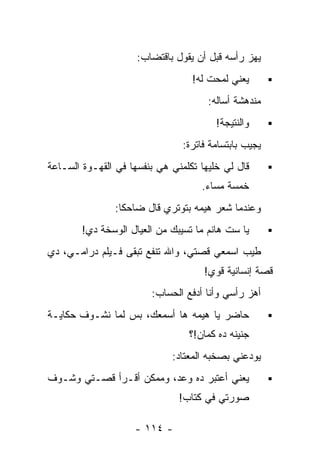 ‫ﻴﻬﺯ ﺭﺃﺴﻪ ﻗﺒل ﺃﻥ ﻴﻘﻭل ﺒﺎﻗﺘﻀﺎﺏ:‬
                                  ‫ﻴﻌﻨﻲ ﻟﻤﺤﺕ ﻟﻪ!‬
                                      ‫ﻤﻨﺩﻫﺸﺔ ﺃﺴﺎﻟﻪ:‬
                                        ‫ﻭﺍﻟﻨﺘﻴﺠﺔ!‬
                                ‫ﻴﺠﻴﺏ ﺒﺎﺒﺘﺴﺎﻤﺔ ﻓﺎﺘﺭﺓ:‬
‫ﻗﺎل ﻟﻲ ﺨﻠﻴﻬﺎ ﺘﻜﻠﻤﻨﻲ ﻫﻲ ﺒﻨﻔﺴﻬﺎ ﻓﻲ ﺍﻟﻘﻬـﻭﺓ ﺍﻟﺴـﺎﻋﺔ‬
                                    ‫ﺨﻤﺴﺔ ﻤﺴﺎﺀ.‬
                                     ‫‪‬‬
                ‫ﻭﻋﻨﺩﻤﺎ ﺸﻌﺭ ﻫﻴﻤﻪ ﺒﺘﻭﺘﺭﻱ ﻗﺎل ﻀﺎﺤﻜﺎ:‬
        ‫ﻴﺎ ﺴﺕ ﻫﺎﻨﻡ ﻤﺎ ﺘﺴﻴﺒﻙ ﻤﻥ ﺍﻟﻌﻴﺎل ﺍﻟﻭﺴﺨﺔ ﺩﻱ!‬
‫ﻁﻴﺏ ﺍﺴﻤﻌﻲ ﻗﺼﺘﻲ، ﻭﺍﷲ ﺘﻨﻔﻊ ﺘﺒﻘﻰ ﻓـﻴﻠﻡ ﺩﺭﺍﻤـﻲ، ﺩﻱ‬
                                     ‫ﻗﺼﺔ ﺇﻨﺴﺎﻨﻴﺔ ﻗﻭﻱ!‬
                        ‫ﺃﻫﺯ ﺭﺃﺴﻲ ﻭﺃﻨﺎ ﺃﺩﻓﻊ ﺍﻟﺤﺴﺎﺏ:‬
‫ﺤﺎﻀﺭ ﻴﺎ ﻫﻴﻤﻪ ﻫﺎ ﺃﺴﻤﻌﻙ، ﺒﺱ ﻟﻤﺎ ﻨﺸـﻭﻑ ﺤﻜﺎﻴـﺔ‬
                                 ‫ﺠﻨﻴﻨﻪ ﺩﻩ ﻜﻤﺎﻥ!؟‬
                             ‫ﻴﻭﺩﻋﻨﻲ ﺒﺼﺨﺒﻪ ﺍﻟﻤﻌﺘﺎﺩ:‬
‫ﻴﻌﻨﻲ ﺃﻋﺘﺒﺭ ﺩﻩ ﻭﻋﺩ، ﻭﻤﻤﻜﻥ ﺃﻗـﺭﺃ ﻗﺼـﺘﻲ ﻭﺸـﻭﻑ‬
                               ‫ﺼﻭﺭﺘﻲ ﻓﻲ ﻜﺘﺎﺏ!‬

                    ‫- ٤١١ -‬
 