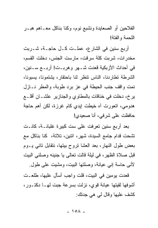 ‫ﺍﻟﻔﻼﺤﻴﻥ ﺃﻭ ﺍﻟﺼﻌﺎﻴﺩﺓ ﻭﻨﺸﺒﻊ ﻨﻭﻡ، ﻭﻜﻨﺎ ﺒﻨﺎﻜل ﻤﻌـﺎﻫﻡ ﻫﺒـﺭ‬
                                           ‫ﺍﻟﻠﺤﻤﺔ ﻭﺍﻟﻔﺘﺔ!‬
‫ﺃﺭﺒﻊ ﺴﻨﻴﻥ ﻓﻲ ﺍﻟﺸﺎﺭﻉ، ﻋﻤﻠـﺕ ﻜـل ﺤﺎﺠـﺔ، ﺸـﺭﺒﺕ‬
‫ﻤﺨﺩﺭﺍﺕ، ﺸﺭﺒﺕ ﻜﹼﺔ ﺴﺭﻗﺕ، ﻤﺎﺭﺴﺕ ﺍﻟﺠﻨﺱ، ﺩﺨﻠﺕ ﺍﻟﻘﺴﻡ،‬
                                ‫ﹸﻠ‬
‫ﻓﻲ ﺃﺤﺩﺍﺙ ﺍﻷﺯﺒﻜﻴﺔ ﻗﻌﺩﺕ ﺸـﻬﺭ ﻭﻫﺭﺒـﺕ! ﺃﺭﺒـﻊ ﺴـﻨﻴﻥ،‬
‫ﺍﻟﺸﺭﻁﺔ ﺘﻁﺎﺭﺩﻨﺎ، ﺍﻟﻨﺎﺱ ﺘﻨﻅﺭ ﻟﻨﺎ ﺒﺎﺤﺘﻘﺎﺭ، ﻴﺸﺘﻤﻭﻨﺎ، ﻴﺴﺒﻭﻨﺎ،‬
‫ﻨﻤﺕ ﻭﺍﻗﻑ ﺠﻨﺏ ﺍﻟﺤﻴﻁﺔ ﻓﻲ ﻋﺯ ﺒﺭﺩ ﻁﻭﺒﺔ، ﻭﺍﻟﻤﻁﺭ ﻨـﺎﺯل‬
‫ﻴﺭﺥ، ﺩﺨﻠﺕ ﻓﻲ ﺨﻨﺎﻗﺎﺕ ﺒﺎﻟﻤﻁﺎﻭﻱ ﻭﺍﻟﺠﻨﺎﺯﻴﺭ ﻋﻠﺸـﺎﻥ ﺃﻗﻠـﻊ‬
‫ﻫﺩﻭﻤﻲ، ﺍﺘﻌﻭﺭﺕ ﺁﻩ ﺨﻴﻁﺕ ﺇﻴﺩﻱ ﻜﺎﻡ ﻏﺭﺯﺓ، ﻟﻜﻥ ﺃﻫﻡ ﺤﺎﺠﺔ‬
                         ‫ﺤﺎﻓﻅﺕ ﻋﻠﻰ ﺸﺭﻓﻲ، ﺃﻨﺎ ﺼﻌﻴﺩﻱ!‬
‫ﺒﻌﺩ ﺃﺭﺒﻊ ﺴﻨﻴﻥ ﺘﻌﺭﻓﺕ ﻋﻠﻰ ﺴﺕ ﻜﺒﻴﺭﺓ ﻏﻠﺒﺎﻨـﺔ، ﻜﺎﻨـﺕ‬
‫ﺘﺸﺤﺕ ﻗﺩﺍﻡ ﺠﺎﻤﻊ ﺍﻟﺴﻴﺩﺓ، ﺸﻬﺭ، ﺍﺘﻨﻴﻥ، ﺘﻼﺘﺔ، ﻜﻨﺎ ﺒﻨﺎﻜل ﻤﻊ‬
‫ﺒﻌﺽ ﻁﻭل ﺍﻟﻨﻬﺎﺭ، ﺒﻌﺩ ﺍﻟﻌﺸﺎ ﺘﺭﻭﺡ ﺒﻴﺘﻬﺎ، ﻨﺘﻘﺎﺒل ﺘﺎﻨﻲ ﻴـﻭﻡ‬
‫ﻗﺒل ﺼﻼﺓ ﺍﻟﻅﻬﺭ، ﻓﻲ ﻟﻴﻠﺔ ﻗﺎﻟﺕ ﺘﻌﺎﻟﻰ ﻴﺎ ﺠﻨﻴﻨﻪ ﻭﺼﻠﻨﻲ ﺍﻟﺒﻴﺕ‬
  ‫ﻷﻨﻰ ﺤﺎﺴﺔ ﺇﻨﻲ ﻋﻴﺎﻨﺔ، ﻭﺼﻠﺘﻬﺎ ﺍﻟﺒﻴﺕ، ﻭﻤﺸﻴﺕ ﻋﻠﻰ ﻁﻭل.‬
‫ﻗﻌﺩﺕ ﻴﻭﻤﻴﻥ ﻓﻲ ﺍﻟﺒﻴﺕ، ﻗﻠﺕ ﻭﺍﺠﺏ ﺃﺴﺄل ﻋﻠﻴﻬﺎ، ﻁﻠﻌـﺕ‬
‫ﺃﺸﻭﻓﻬﺎ ﻟﻘﻴﺘﻬﺎ ﻋﻴﺎﻨﺔ ﻗﻭﻱ، ﻨﺯﻟﺕ ﺒﺴﺭﻋﺔ ﺠﺒﺕ ﻟﻬـﺎ ﺩﻜﺘـﻭﺭ،‬
                          ‫ﻜﺸﻑ ﻋﻠﻴﻬﺎ ﻭﻗﺎل ﻟﻲ ﻫﻲ ﺠﺩﺘﻙ:‬

                     ‫- ٨٥١ -‬
 