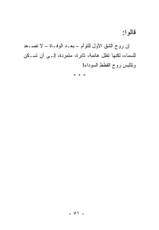 ‫ﻗﺎﻟﻭﺍ:‬
‫ﺇﻥ ﺭﻭﺡ ﺍﻟﺸﻕ ﺍﻷﻭل ﻟﻠﺘﻭﺃﻡ – ﺒﻌـﺩ ﺍﻟﻭﻓـﺎﺓ – ﻻ ﺘﺼـﻌﺩ‬
‫ﻟﻠﺴﻤﺎﺀ، ﻟﻜﻨﻬﺎ ﺘﻅل ﻫﺎﺌﻤﺔ، ﺜﺎﺌﺭﺓ، ﻤﺘﻤﺭﺩﺓ، ﺇﻟـﻰ ﺃﻥ ﺘﺴـﻜﻥ‬
                           ‫ﻭﺘﺘﻠﺒﺱ ﺭﻭﺡ ﺍﻟﻘﻁﻁ ﺍﻟﺴﻭﺩﺍﺀ!‬
                       ‫***‬




                     ‫- ١٥ -‬
 