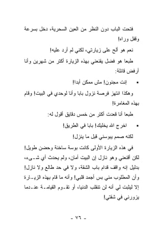 ‫ﻓﺘﺤﺕ ﺍﻟﺒﺎﺏ ﺩﻭﻥ ﺍﻟﻨﻅﺭ ﻤﻥ ﺍﻟﻌﻴﻥ ﺍﻟﺴﺤﺭﻴﺔ، ﺩﺨل ﺒﺴﺭﻋﺔ‬
                                              ‫ﻭﻗﻔل ﻭﺭﺍﻩ!‬
            ‫ﻨﻌﻡ ﻫﻭ ﺃﻟﺢ ﻋﻠﻰ ﺯﻴﺎﺭﺘﻲ، ﻟﻜﻨﻲ ﻟﻡ ﺃﺭﺩ ﻋﻠﻴﻪ!‬
‫ﻁﺒﻌﺎ ﻫﻭ ﻓﻀل ﻴﻘﻨﻌﻨﻲ ﺒﻬﺫﻩ ﺍﻟﺯﻴﺎﺭﺓ ﺃﻜﺘﺭ ﻤﻥ ﺸﻬﺭﻴﻥ ﻭﺃﻨﺎ‬
                                              ‫ﹰ‬
                                             ‫ﺃﺭﻓﺽ ﻗﺎﺌﻠﺔ:‬
                        ‫ﺇﻨﺕ ﻤﺠﻨﻭﻥ! ﻤﺵ ﻤﻤﻜﻥ ﺃﺒﺩﺍ!‬
                         ‫ﹰ‬
‫ﻭﻫﻜﺫﺍ ﺍﻨﺘﻬﺯ ﻓﺭﺼﺔ ﻨﺯﻭل ﺒﺎﺒﺎ ﻭﺃﻨﺎ ﻟﻭﺤﺩﻱ ﻓﻲ ﺍﻟﺒﻴﺕ! ﻭﻗﺎﻡ‬
                                           ‫ﺒﻬﺫﻩ ﺍﻟﻤﻐﺎﻤﺭﺓ!‬
           ‫ﻁﺒﻌﺎ ﺃﻨﺎ ﻗﻌﺩﺕ ﺃﻜﺘﺭ ﻤﻥ ﺨﻤﺱ ﺩﻗﺎﻴﻕ ﺃﻗﻭل ﻟﻪ:‬
                                               ‫ﹰ‬
                   ‫ﺍﺨﺭﺝ ﺍﷲ ﻴﺨﻠﻴﻙ! ﺒﺎﺒﺎ ﻓﻲ ﺍﻟﻁﺭﻴﻕ!‬
                        ‫ﻟﻜﻨﻪ ﺼﻤﻡ ﻴﺒﻭﺴﻨﻲ ﻗﺒل ﻤﺎ ﻴﻨﺯل!‬
‫ﻓﻲ ﻫﺫﻩ ﺍﻟﺯﻴﺎﺭﺓ ﺍﻷﻭﻟﻰ ﻜﺎﻨﺕ ﺒﻭﺴﺔ ﺴﺎﺨﻨﺔ ﻭﺤﻀﻥ ﻁﻭﻴل!‬
‫ﻟﻜﻥ ﺃﻗﻨﻌﻨﻲ ﻭﻫﻭ ﻨﺎﺯل ﺇﻥ ﺍﻟﺒﻴﺕ ﺃﻤﺎﻥ، ﻭﻟﻡ ﻴﺤﺩﺙ ﺃﻱ ﺸـﻰﺀ،‬
‫ﺒﺩﻟﻴل ﺇﻨﻪ ﻭﺍﻗﻑ ﻗﺩﺍﻡ ﺒﺎﺏ ﺍﻟﺸﻘﺔ، ﻭﻻ ﻓﻲ ﺤﺩ ﻁﺎﻟﻊ ﻭﻻ ﻨﺎﺯل!‬
‫ﻭﺃﻥ ﺍﻟﻤﻁﻠﻭﺏ ﻤﻨﻲ ﺒﺱ ﺃﺠﻤﺩ ﻗﻠﺒﻲ! ﻭﺃﻨﻪ ﻤﺎ ﻗﺎﻡ ﺒﻬﺫﻩ ﺍﻟﺯﻴـﺎﺭﺓ‬
‫ﺇﻻ ﻟﻴﺜﺒﺕ ﻟﻲ ﺃﻨﻪ ﻟﻥ ﺘﻨﻘﻠﺏ ﺍﻟﺩﻨﻴﺎ، ﺃﻭ ﺘﻘـﻭﻡ ﺍﻟﻘﻴﺎﻤـﺔ ﻋﻨـﺩﻤﺎ‬
                                       ‫ﻴﺯﻭﺭﻨﻲ ﻓﻲ ﺸﻘﺘﻲ!‬


                      ‫- ٦٧ -‬
 