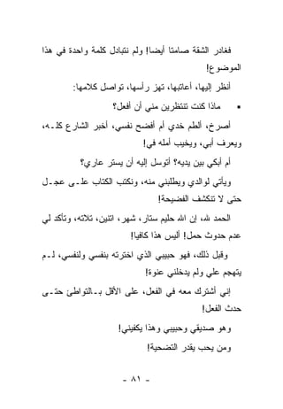 ‫ﻓﻐﺎﺩﺭ ﺍﻟﺸﻘﺔ ﺼﺎﻤﺘﺎ ﺃﻴﻀﺎ! ﻭﻟﻡ ﻨﺘﺒﺎﺩل ﻜﻠﻤﺔ ﻭﺍﺤﺩﺓ ﻓﻲ ﻫﺫﺍ‬
                              ‫ﹰ‬    ‫ﹰ‬
                                             ‫ﺍﻟﻤﻭﻀﻭﻉ!‬
        ‫ﺃﻨﻅﺭ ﺇﻟﻴﻬﺎ، ﺃﻋﺎﺘﺒﻬﺎ، ﺘﻬﺯ ﺭﺃﺴﻬﺎ، ﺘﻭﺍﺼل ﻜﻼﻤﻬﺎ:‬
                   ‫ﻤﺎﺫﺍ ﻜﻨﺕ ﺘﻨﺘﻅﺭﻴﻥ ﻤﻨﻲ ﺃﻥ ﺃﻓﻌل؟‬
‫ﺃﺼﺭﺥ، ﺃﻟﻁﻡ ﺨﺩﻱ ﺃﻡ ﺃﻓﻀﺢ ﻨﻔﺴﻲ، ﺃﺨﺒﺭ ﺍﻟﺸﺎﺭﻉ ﻜﻠـﻪ،‬
                                ‫‪‬‬
                           ‫ﻭﻴﻌﺭﻑ ﺃﺒﻲ، ﻭﻴﺨﻴﺏ ﺃﻤﻠﻪ ﻓﻲ!‬
                            ‫‪‬‬
          ‫ﺃﻡ ﺃﺒﻜﻲ ﺒﻴﻥ ﻴﺩﻴﻪ؟ ﺃﺘﻭﺴل ﺇﻟﻴﻪ ﺃﻥ ﻴﺴﺘﺭ ﻋﺎﺭﻱ؟‬
‫ﻭﻴﺄﺘﻲ ﻟﻭﺍﻟﺩﻱ ﻭﻴﻁﻠﺒﻨﻲ ﻤﻨﻪ، ﻭﻨﻜﺘﺏ ﺍﻟﻜﺘﺎﺏ ﻋﻠـﻰ ﻋﺠـل‬
                               ‫ﺤﺘﻰ ﻻ ﺘﻨﻜﺸﻑ ﺍﻟﻔﻀﻴﺤﺔ!‬
‫ﺍﻟﺤﻤﺩ ﷲ، ﺇﻥ ﺍﷲ ﺤﻠﻴﻡ ﺴﺘﺎﺭ، ﺸﻬﺭ، ﺍﺘﻨﻴﻥ، ﺘﻼﺘﻪ، ﻭﺘﺄﻜﺩ ﻟﻲ‬
                        ‫ﻋﺩﻡ ﺤﺩﻭﺙ ﺤﻤل! ﺃﻟﻴﺱ ﻫﺫﺍ ﻜﺎﻓﻴﺎ!‬
‫ﻭﻗﺒل ﺫﻟﻙ، ﻓﻬﻭ ﺤﺒﻴﺒﻲ ﺍﻟﺫﻱ ﺍﺨﺘﺭﺘﻪ ﺒﻨﻔﺴﻲ ﻭﻟﻨﻔﺴﻲ، ﻟـﻡ‬
                            ‫ﻴﺘﻬﺠﻡ ﻋﻠﻲ ﻭﻟﻡ ﻴﺩﺨﻠﻨﻲ ﻋﻨﻭﺓ!‬
                             ‫ﹰ‬               ‫‪‬‬
‫ﺇﻨﻲ ﺃﺸﺘﺭﻙ ﻤﻌﻪ ﻓﻲ ﺍﻟﻔﻌل، ﻋﻠﻰ ﺍﻷﻗل ﺒـﺎﻟﺘﻭﺍﻁﺊ ﺤﺘـﻰ‬
                                            ‫ﺤﺩﺙ ﺍﻟﻔﻌل!‬
                     ‫ﻭﻫﻭ ﺼﺩﻴﻘﻲ ﻭﺤﺒﻴﺒﻲ ﻭﻫﺫﺍ ﻴﻜﻔﻴﻨﻲ!‬
                            ‫ﻭﻤﻥ ﻴﺤﺏ ﻴﻘﺩﺭ ﺍﻟﺘﻀﺤﻴﺔ!‬


                      ‫- ١٨ -‬
 