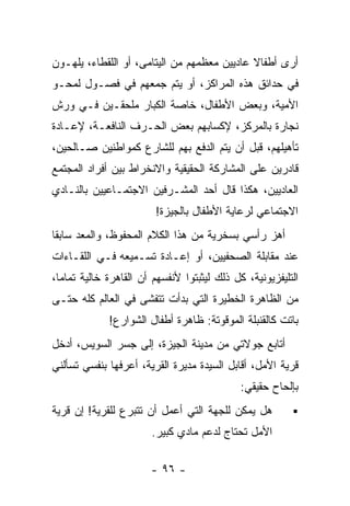 ‫ﺃﺭﻯ ﺃﻁﻔﺎﻻ ﻋﺎﺩﻴﻴﻥ ﻤﻌﻅﻤﻬﻡ ﻤﻥ ﺍﻟﻴﺘﺎﻤﻰ، ﺃﻭ ﺍﻟﻠﻘﻁﺎﺀ، ﻴﻠﻬـﻭﻥ‬
                                             ‫ﹰ‬
‫ﻓﻲ ﺤﺩﺍﺌﻕ ﻫﺫﻩ ﺍﻟﻤﺭﺍﻜﺯ، ﺃﻭ ﻴﺘﻡ ﺠﻤﻌﻬﻡ ﻓﻲ ﻓﺼـﻭل ﻟﻤﺤـﻭ‬
‫ﺍﻷﻤﻴﺔ، ﻭﺒﻌﺽ ﺍﻷﻁﻔﺎل، ﺨﺎﺼﺔ ﺍﻟﻜﺒﺎﺭ ﻤﻠﺤﻘـﻴﻥ ﻓـﻲ ﻭﺭﺵ‬
‫ﻨﺠﺎﺭﺓ ﺒﺎﻟﻤﺭﻜﺯ، ﻹﻜﺴﺎﺒﻬﻡ ﺒﻌﺽ ﺍﻟﺤـﺭﻑ ﺍﻟﻨﺎﻓﻌـﺔ، ﻹﻋـﺎﺩﺓ‬
‫ﺘﺄﻫﻴﻠﻬﻡ، ﻗﺒل ﺃﻥ ﻴﺘﻡ ﺍﻟﺩﻓﻊ ﺒﻬﻡ ﻟﻠﺸﺎﺭﻉ ﻜﻤﻭﺍﻁﻨﻴﻥ ﺼـﺎﻟﺤﻴﻥ،‬
‫ﻗﺎﺩﺭﻴﻥ ﻋﻠﻰ ﺍﻟﻤﺸﺎﺭﻜﺔ ﺍﻟﺤﻘﻴﻘﻴﺔ ﻭﺍﻻﻨﺨﺭﺍﻁ ﺒﻴﻥ ﺃﻓﺭﺍﺩ ﺍﻟﻤﺠﺘﻤﻊ‬
‫ﺍﻟﻌﺎﺩﻴﻴﻥ، ﻫﻜﺫﺍ ﻗﺎل ﺃﺤﺩ ﺍﻟﻤﺸـﺭﻓﻴﻥ ﺍﻻﺠﺘﻤـﺎﻋﻴﻴﻥ ﺒﺎﻟﻨـﺎﺩﻱ‬
                        ‫ﺍﻻﺠﺘﻤﺎﻋﻲ ﻟﺭﻋﺎﻴﺔ ﺍﻷﻁﻔﺎل ﺒﺎﻟﺠﻴﺯﺓ!‬
‫ﺃﻫﺯ ﺭﺃﺴﻲ ﺒﺴﺨﺭﻴﺔ ﻤﻥ ﻫﺫﺍ ﺍﻟﻜﻼﻡ ﺍﻟﻤﺤﻔﻭﻅ، ﻭﺍﻟﻤﻌﺩ ﺴﺎﺒﻘﺎ‬
‫ﹰ‬
‫ﻋﻨﺩ ﻤﻘﺎﺒﻠﺔ ﺍﻟﺼﺤﻔﻴﻴﻥ، ﺃﻭ ﺇﻋـﺎﺩﺓ ﺘﺴـﻤﻴﻌﻪ ﻓـﻲ ﺍﻟﻠﻘـﺎﺀﺍﺕ‬
‫ﺍﻟﺘﻠﻴﻔﺯﻴﻭﻨﻴﺔ، ﻜل ﺫﻟﻙ ﻟﻴﺜﺒﺘﻭﺍ ﻷﻨﻔﺴﻬﻡ ﺃﻥ ﺍﻟﻘﺎﻫﺭﺓ ﺨﺎﻟﻴﺔ ﺘﻤﺎﻤﺎ،‬
 ‫ﹰ‬
‫ﻤﻥ ﺍﻟﻅﺎﻫﺭﺓ ﺍﻟﺨﻁﻴﺭﺓ ﺍﻟﺘﻲ ﺒﺩﺃﺕ ﺘﺘﻔﺸﻰ ﻓﻲ ﺍﻟﻌﺎﻟﻡ ﻜﻠﻪ ﺤﺘـﻰ‬
             ‫ﺒﺎﺘﺕ ﻜﺎﻟﻘﻨﺒﻠﺔ ﺍﻟﻤﻭﻗﻭﺘﺔ: ﻅﺎﻫﺭﺓ ﺃﻁﻔﺎل ﺍﻟﺸﻭﺍﺭﻉ!‬
‫ﺃﺘﺎﺒﻊ ﺠﻭﻻﺘﻲ ﻤﻥ ﻤﺩﻴﻨﺔ ﺍﻟﺠﻴﺯﺓ، ﺇﻟﻰ ﺠﺴﺭ ﺍﻟﺴﻭﻴﺱ، ﺃﺩﺨل‬
‫ﻗﺭﻴﺔ ﺍﻷﻤل، ﺃﻗﺎﺒل ﺍﻟﺴﻴﺩﺓ ﻤﺩﻴﺭﺓ ﺍﻟﻘﺭﻴﺔ، ﺃﻋﺭﻓﻬﺎ ﺒﻨﻔﺴﻲ ﺘﺴﺄﻟﻨﻲ‬
                                             ‫ﺒﺈﻟﺤﺎﺡ ﺤﻘﻴﻘﻲ:‬
‫ﻫل ﻴﻤﻜﻥ ﻟﻠﺠﻬﺔ ﺍﻟﺘﻲ ﺃﻋﻤل ﺃﻥ ﺘﺘﺒﺭﻉ ﻟﻠﻘﺭﻴﺔ! ﺇﻥ ﻗﺭﻴﺔ‬
                       ‫ﺍﻷﻤل ﺘﺤﺘﺎﺝ ﻟﺩﻋﻡ ﻤﺎﺩﻱ ﻜﺒﻴﺭ.‬

                       ‫- ٦٩ -‬
 