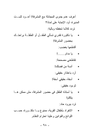 ‫ﺃﻋﺭﻑ ﻋﺩﻡ ﺠﺩﻭﻯ ﺍﻟﻤﺠﺎﺩﻟﺔ ﻤﻊ ﺍﻟﻤﺸﺭﻓﺔ! ﺃﻋـﻭﺩ ﻟﻠﺴـﺕ‬
                           ‫ﺍﻟﻤﺩﻴﺭﺓ، ﺃﻭﺩ ﺍﻹﺠﺎﺒﺔ ﻋﻠﻰ ﻟﻤﺎﺫﺍ؟‬
                             ‫ﺘﺭﺩﺩ ﻜﻼﻤﺎ ﺘﺤﻔﻅﻪ ﻭﺒﺂﻟﻴﺔ:‬
‫ﻴﺎ ﺩﻜﺘﻭﺭﺓ ﺘﻘﺩﺭﻱ ﺘﺴﺄﻟﻲ ﺍﻟﻁﻔـل ﺃﻭ ﺍﻟﻁﻔﻠـﺔ ﺒﺭﺍﺤﺘـﻙ‬
                                  ‫ﺒﺤﻀﻭﺭ ﺍﻟﻤﺸﺭﻓﺔ!‬
                                       ‫ﺃﻗﺎﻁﻌﻬﺎ ﺒﻐﻀﺏ:‬
                                      ‫ﻴﺎ ﻤﺩﺍﻡ.......!‬
                                     ‫ﺘﻘﺎﻁﻌﻨﻲ ﻤﺼﺤﺤﺔ:‬
                                    ‫ﺁﻨﺴﺔ ﻤﻥ ﻓﻀﻠﻙ!‬
                                    ‫ﺃﺭﺩ ﺒﺎﻋﺘﺫﺍﺭ ﺤﻘﻴﻘﻲ:‬
                                 ‫ﺁﺴﻔﺔ، ﺤﻘﻴﻘﻲ ﺁﺴﻔﺔ!‬
                                         ‫ﺜﻡ ﺒﻭﺩ ﺤﻘﻴﻘﻰ:‬
‫ﻴﺎ ﺃﺴﺘﺎﺫﺓ ﺍﻟﻁﻔل ﻓﻲ ﺤﻀﻭﺭ ﺍﻟﻤﺸﺭﻓﺔ، ﻤﺵ ﻤﻤﻜﻥ ﻫـﺎ‬
                                               ‫ﻴﺘﻜﻠﻡ!‬
                                        ‫ﺘﺭﺩ ﺒﺒﺭﻭﺩ ﺤﺎﺩ:‬
‫ﺍﻻﻨﻔﺭﺍﺩ ﺒﺄﻁﻔﺎل ﺍﻟﻘﺭﻴﺔ، ﻤﻤﻨﻭﻉ ﻴـﺎ ﺩﻜﺘـﻭﺭﺓ، ﺤﺴـﺏ‬
              ‫ﺍﻟﻠﻭﺍﺌﺢ ﻭﺍﻟﻘﻭﺍﻨﻴﻥ ﻭﻋﻠﻴﻨﺎ ﺍﺤﺘﺭﺍﻡ ﺍﻟﻨﻅﺎﻡ.‬

                      ‫- ٨٩ -‬
 