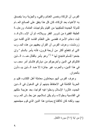 ‫ﺍﻟﻔﺭﺱ ﺃﻥ ﺍﻟﺯﻜﺎﺓ ﻭﺨﻤﺱ ﺍﻟﻐﻨﺎﺌﻡ ﻭﺍﻟﻔﻲﺀ ﻭﺍﻟﺠﺯﻴﺔ ﻭﻤﺎ ﻴﺘﺼﺩﻕ‬
‫ﺒﻪ ﺍﻷﻏﻨﻴﺎﺀ ﺒﻌﺩ ﺍﻟﺯﻜﺎﺓ، ﻜﺎﻥ ﻜل ﻫﺫﺍ ﻴﻨﻔﻕ ﻋﻠﻰ ﺍﻟﺼﺎﻟﺢ ﺍﻟﻌـﺎﻡ‬
‫ﻟﻠﺩﻭﻟﺔ ﺍﻟﺠﺩﻴﺩﺓ ﻟﺘﻤﻜﻴﻨﻬﺎ ﻤﻥ ﺍﻟﻘﻴﺎﻡ ﺒﺎﻟﻭﺍﺠﺒﺎﺕ ﺍﻟﻌﺎﻤﺔ، ﻭﺭﻋﺎﻴـﺔ‬
‫ﺍﻟﻁﺒﻘﺔ ﺍﻟﻔﻘﻴﺭﺓ ﻤﻥ ﺸﺭﻭﺭ ﺍﻟﻔﻘﺭ ﻭﻭﻴﻼﺘﻪ، ﺜﻡ ﺃﻥ ﺍﻹﺴـﻼﻡ ﻗـﺩ‬
‫ﺜﺒﺕ ﺩﻋﺎﺌﻡ ﺍﻷﺴﺭﺓ، ﻓﻘﻀﻰ ﻋﻠﻰ ﺍﻟﻨﻅﺎﻡ ﺍﻟﻔﺎﺴﺩ ﺍﻟﺫﻱ ﺃﻗﺎﻤﻪ ﺩﻴﻥ‬
‫ﺯﺭﺩﺸﺕ، ﻭﻋﺭﻑ ﺍﻟﻔﺭﺱ ﺃﻥ ﺍﻟﻘﺭﺁﻥ ﻴﻌﻔﻴﻬﻡ ﻤﻥ ﻫﺫﻩ ﺍﻟﺤـﺭﺏ‬
‫ﺍﻟﺘﻲ ﻟﻡ ﺘﻨﻘﻁﻊ ﺃﻜﺜﺭ ﻤﻥ ﺃﺭﺒﻌﺔ ﻗﺭﻭﻥ، ﻓﺄﻨﻪ ﻴﺄﻤﺭ ﺒﺎﻟﺴﻠﻡ " ﻭِﻥ‬
 ‫‪‬ﺇ‬
                               ‫)١(‬
‫ﻭﻫﻭ ﻴﺄﻤﺭ ﺒﺎﻟﻘﺘﺎل ﻀـﺩ ﺍﻟـﺫﻴﻥ‬          ‫ﺠﻨ ‪‬ﻭﺍ ِﻠﺴﻠﻡ ﹶﺎﺠﻨﺢ ﻟ ‪‬ﺎ "‬
                                        ‫‪ ‬ﹶﺤ ﻟ ‪ ‬ﹾ ِ ﻓ ‪ ‬ﹶ ‪ ‬ﹶ ﻬ‬
‫ﻗﺎﺘﻠﻭﻜﻡ ﻓﻲ ﺍﻟﺩﻴﻥ ﻭﺃﺨﺭﺠﻭﻜﻡ ﻤﻥ ﺩﻴﺎﺭﻜﻡ ﻓﺎﻟﺴﻠﻡ ﺃﻤﺭ ﻤﺤﺒـﺏ‬
‫ﻓﻲ ﻫﺫﺍ ﺍﻟﺩﻴﻥ، ﻭﺍﻟﺤﺭﺏ ﻏﻴﺭ ﺠﺎﺌﺯﺓ ﺇﻻ ﻀﺩ ﺍﻟـﺫﻴﻥ ﻴﺒـﺩﺃﻭﻥ‬
                                                      ‫ﺒﺎﻟﻌﺩﻭﺍﻥ.‬
‫ﻭﻋﺭﻑ ﺍﻟﻔﺭﺱ ﺃﻨﻬﻡ ﺴﻴﻌﺎﻤﻠﻭﻥ ﻤﻌﺎﻤﻠﺔ ﺃﻫل ﺍﻟﻜﺘﺎﺏ، ﻓﻠﻬـﻡ‬
‫ﺍﻟﺤﺭﻴﺔ ﺍﻟﻜﺎﻤﻠﺔ ﻓﻲ ﺍﻻﺤﺘﻔﺎﻅ ﺒﺩﻴﻨﻬﻡ ﺃﻭ ﻓﻲ ﺍﻟﺩﺨﻭل ﻓﻲ ﺍﻟـﺩﻴﻥ‬
‫ﺍﻟﺠﺩﻴﺩ، ﻓﺂﺜﺭﻭﺍ ﺍﻹﺴﻼﻡ ﻭﺩﺨﻠﻭﺍ ﻓﻴﻪ ﺃﻓﻭﺍ ‪‬ﺎ، ﺒﻌﺩ ﻫﺯﻴﻤﺔ ﻤﻠﻜﻬﻡ‬
                  ‫ﺠ‬
‫ﻓﻲ ﺍﻟﻘﺎﺩﺴﻴﺔ ﻭﺠﻠﻭﻻﺀ، ﻭﻟﻡ ﻴﻜﻥ ﺇﺴﻼﻤﻬﻡ ﻋﻥ ﺒﻁـﺵ ﺍﻟﻌـﺭﺏ‬
‫ﺒﻬﻡ، ﻭﻟﻜﻨﻪ ﻜﺎﻥ ﻟﻼﻗﺘﻨﺎﻉ ﺒﻤﺒﺎﺩﺉ ﻫﺫﺍ ﺍﻟﺩﻴﻥ ﺍﻟﺫﻱ ﻗ ‪‬ﻡ ﻤﺠﺘﻤﻌﻬﻡ‬
         ‫ﻭ‬



                                      ‫)١( ﻤﻥ ﺁﻴﺔ )١٦( ﺴﻭﺭﺓ ﺍﻷﻨﻔﺎل.‬

‫٩‬
 