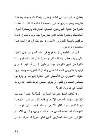 ‫ﺒﻔﻀل ﻤﺎ ﺘﻬﻴﺄ ﻟﻬﺎ ﻤﻥ ﺍﻤﺘﺩﺍﺩ ﺯﻤﻨﻲ، ﻭﺇﻤﻜﺎﻨﺎﺕ ﻤﺎﺩﻴﺔ، ﻭﻁﺎﻗﺎﺕ‬
‫ﻓﻜﺭﻴﺔ، ﻭﺒﺴﺒﺏ ﻭﺠﻭﺩﻫﺎ ﻓﻲ ﻋﺎﺼﻤﺔ ﺍﻟﺨﻼﻓﺔ ﻗﺩ ﻨﺎﻟـﺕ ﺤ ﹰـﺎ‬
  ‫ﻅ‬
‫ﻜﺒﻴ ‪‬ﺍ ﻤﻥ ﻋﻨﺎﻴﺔ ﺍﻟﻤﺅﺭﺨﻴﻥ، ﻓﺴﺠﻠﻭﺍ ﺃﺨﺒﺎﺭﻫﺎ، ﻭﺭﺼﺩﻭﺍ ﺃﺤﻭﺍل‬
                                                 ‫ﺭ‬
‫ﺃﺴﺎﺘﺫﺘﻬﺎ، ﻭﺘﺘﺒﻌﻭﺍ ﻨﺸﺎﻁ ﺍﻟﺫﻴﻥ ﺘﺨﺭﺠﻭﺍ ﺒﻬﺎ، ﻭﻟـﻡ ﻴﻜـﻥ ﻫـﺫﺍ‬
‫ﻤﻭﻗﻔﻬﻡ ﺒﺎﻟﻨﺴﺒﺔ ﻟﻠﻤﺩﺍﺭﺱ ﺍﻷﺨـﺭﻯ ﺤﻴـﺙ ﺃﻭﺭﺩﻭﺍ ﺃﺨﺒﺎﺭﻫـﺎ‬
                                     ‫ﻤﺨﺘﺼﺭﺓ ﻭﻤﻭﺠﺯﺓ.‬
‫ﻜﺎﻥ ﻤﻥ ﺍﻟﻁﺒﻴﻌﻲ ﺃﻥ ﻴﺘﺨﺭﺝ ﻓﻲ ﻫﺫﻩ ﺍﻟﻤﺩﺍﺭﺱ ﺠﻴل ﺘﺘﺤﻘﻕ‬
‫ﻋﻠﻰ ﻴﺩﻴﻪ ﻤﻌﻅﻡ ﺍﻷﻫﺩﺍﻑ ﺍﻟﺘﻲ ﺭﺴﻤﻬﺎ ﻨﻅﺎﻡ ﺍﻟﻤﻠـﻙ، ﻓﻭﺠـﺩﻨﺎ‬
‫ﻜﺜﻴ ‪‬ﺍ ﻤﻥ ﺍﻟﺫﻴﻥ ﺘﺨﺭﺠﻭﺍ ﻓﻴﻬﺎ ﻴﺭﺤﻠﻭﻥ ﺇﻟـﻰ ﺃﻗـﺎﻟﻴﻡ ﺃﺨـﺭﻯ‬
                                                ‫ﺭ‬
‫ﻟﻴﻘﻭﻤﻭﺍ ﺒﺘﺩﺭﻴﺱ ﺍﻟﻔﻘﻪ ﺍﻟﺸﺎﻓﻌﻲ ﻭﺍﻟﺤﺩﻴﺙ ﺍﻟﺸﺭﻴﻑ، ﻭﻴﻨﺸـﺭﻭﺍ‬
‫ﻋﻘﻴﺩﺓ ﺍﻷﺸﻌﺭﻱ ﻓﻲ ﺍﻷﻤﺼﺎﺭ ﺍﻟﺘﻲ ﺍﻨﺘﻘﻠﻭﺍ ﺇﻟﻴﻬـﺎ، ﺃﻭ ﻴﺘﻭﻟـﻭﺍ‬
‫ﻤﺠﺎﻟﺱ ﺍﻟﻘﻀﺎﺀ ﻭﺍﻟﻔﺘﻴﺎ، ﺃﻭ ﻴﺘﻭﻟﻭﺍ ﺒﻌﺽ ﺍﻟﻭﻅـﺎﺌﻑ ﺍﻹﺩﺍﺭﻴـﺔ‬
                                ‫ﺍﻟﻬﺎﻤﺔ ﻓﻲ ﺩﻭﺍﻭﻴﻥ ﺍﻟﺩﻭﻟﺔ.‬
‫ﻭﺇﺫﺍ ﻜﺎﻨﺕ ﺇﺤﺩﻯ ﺜﻤﺭﺍﺕ ﺍﻟﻤﺩﺍﺭﺱ ﺍﻟﻨﻅﺎﻤﻴﺔ ﺃﻨﻬـﺎ ﻤﻬـﺩﺕ‬
‫ﺍﻟﻁﺭﻴﻕ ﻟﺴﻴﺎﺩﺓ ﺍﻟﻤﺫﻫﺏ ﺍﻷﺸﻌﺭﻱ ﻓﺈﻨﻪ ﻜﺎﻥ ﻤﻥ ﺃﺒﺭﺯ ﺁﺜﺎﺭﻫـﺎ‬
‫ﺃﻴ ‪‬ﺎ ﺘﻘﻠﺹ ﻨﻔﻭﺫ ﺍﻟﻔﻜﺭ ﺍﻟﺸﻴﻌﻲ، ﻭﺨﺎﺼﺔ ﺒﻌـﺩ ﺃﻥ ﺨﺭﺠـﺕ‬
                                             ‫ﻀ‬
‫ﺍﻟﻤﺅﻟﻔﺎﺕ ﺍﻟﻤﻨﺎﻫﻀﺔ ﻟﻪ ﻤﻥ ﻫـﺫﻩ ﺍﻟﻤـﺩﺍﺭﺱ، ﻭﻜـﺎﻥ ﺍﻹﻤـﺎﻡ‬
‫ﺍﻟﻐﺯﺍﻟﻲ ﻋﻠﻰ ﻗﻤﺔ ﺍﻟﻤﻔﻜﺭﻴﻥ ﺍﻟﺫﻴﻥ ﺸﻨﻭﺍ ﺤﺭ ‪‬ﺎ ﺸـﻌﻭﺍﺀ ﻋﻠـﻰ‬
             ‫ﺒ‬



‫٩٩‬
 