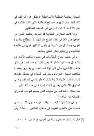 ‫ﺍﻟﺸﻴﻌﺔ ﻭﺨﺎﺼﺔ ﺍﻟﺒﺎﻁﻨﻴﺔ ﺍﻹﺴﻤﺎﻋﻴﻠﻴﺔ ﺇﺫ ﻴﺫﻜﺭ ﻫﻭ: ﺃﻨﻪ ﺃﻟﻑ ﻓﻲ‬
‫ﺫﻟﻙ ﻜﺘ ‪‬ﺎ ﻋﺩﺓ: ﺃﺸﻬﺭﻫﺎ ﻓﻀﺎﺌﺢ ﺍﻟﺒﺎﻁﻨﻴﺔ ﺍﻟﺫﻱ ﻜﻠﻑ ﺒﺘﺄﻟﻴﻔﻪ ﻓﻲ‬
                                                ‫ﺒ‬
        ‫ﻋﺎﻡ ٧٨٤ ﻫـ/ ٤٩٠١ ﻡ ﻤﻥ ﻗﺒل ﺍﻟﺨﻠﻴﻔﺔ ﺍﻟﻤﺴﺘﻅﻬﺭ.‬
‫ﻭﺇﺫﺍ ﻜﺎﻨﺕ ﺍﻟﻤﺩﺍﺭﺱ ﺍﻟﻨﻅﺎﻤﻴﺔ ﻗﺩ ﺃﺜﻤﺭﺕ ﻭﺤﻘﻘﺕ ﺍﻟﻜﺜﻴﺭ ﻤﻥ‬
‫ﺃﻫﺩﺍﻓﻬﺎ ﻓﺈﻥ ﺍﻟﻐﺯﺍﻟﻲ ﻜﺎﻥ ﺃﻨﻀﺞ ﺜﻤﺭﺍﺘﻬﺎ، ﺇﺫ ﺍﺴﺘﻁﺎﻉ ﺒﻔﻜـﺭﻩ‬
‫ﺍﻟﻘﻭﻱ، ﻭﺒﻤﺎ ﻨﺎل ﻤﻥ ﺸﻬﺭﺓ ﺃﻥ ﻴﻜﻭﻥ ﺫﺍ ﺘﺄﺜﻴﺭ ﻗﻭﻱ ﻓﻲ ﻤﻘﺎﻭﻤﺔ‬
                   ‫ﺍﻟﺒﺎﻁﻨﻴﺔ، ﻭﺃﻥ ﻴﻁﺒﻊ ﺍﻟﻔﻜﺭ ﺍﻟﺴﻨﻲ ﺒﻁﺎﺒﻌﻪ.‬
‫ﻭﺇﻟﻰ ﺠﺎﻨﺏ ﻨﺠﺎﺡ ﺍﻟﻨﻅﺎﻤﻴﺎﺕ ﻓﻲ ﻨﺼﺭﺓ ﻤﺫﻫﺏ ﺍﻷﺸﻌﺭﻱ،‬
‫ﻭﺍﻟﻨﻀﺎل ﻀﺩ ﻨﻔﻭﺫ ﺍﻟﻔﻜﺭ ﺍﻟﺸﻴﻌﻲ ﻓﺈﻨﻬﺎ ﻨﺠﺤﺕ ﺃﻴ ‪‬ﺎ ﻓﻲ ﻨﺸﺭ‬
        ‫ﻀ‬
‫ﻤﺫﻫﺏ ﺍﻟﺸﺎﻓﻌﻲ، ﺤﺘﻰ ﻗﺩﺭ ﻟﻬﺫﺍ ﺍﻟﻤـﺫﻫﺏ ﺃﻥ ﻴﻐـﺯﻭ ﺒﻌ ‪‬ـﺎ‬
  ‫ﻀ‬
‫ﻟﻤﺫﺍﻫﺏ ﺍﻟﺴﻨﻴﺔ ﺍﻷﺨﺭﻯ، ﻭﻴﺸﺎﺭﻜﻬﺎ ﺍﻟﺴﻴﺎﺩﺓ ﻓﻲ ﻤﻨﺎﻁﻕ ﻨﻔﻭﺫﻫﺎ‬
‫ﺇﻥ ﻟﻡ ﻴﺘﻐﻠﺏ ﻋﻠﻴﻬﺎ، ﺇﺫ ﺒﺩﺃ ﻴﺸﻕ ﻟﻪ ﻁﺭﻴ ﹰﺎ ﻓﻲ ﺍﻟﻌﺭﺍﻕ، ﻭﻓـﻲ‬
                 ‫ﻘ‬
‫ﺍﻟﻤﺸﺭﻕ ﺍﻹﺴﻼﻤﻲ ﺒﻌﺩ ﺃﻥ ﻜﺎﻨﺕ ﺍﻟﺴﻴﺎﺩﺓ ﻓﻲ ﻫﺫﻩ ﺍﻷﻗـﺎﻟﻴﻡ ـ‬
‫ﻋﺩﺍ ﺒﻐﺩﺍﺩ ـ ﻟﻤﺫﻫﺏ ﺃﺒﻲ ﺤﻨﻴﻔﺔ، ﻓﻜﺎﻥ ﻤﻌﻅﻡ ﻓﻘﻬـﺎﺀ ﺍﻟﻌـﺭﺍﻕ‬
                                   ‫ﻭﻗﻀﺎﺘﻪ ﻤﻥ ﺃﺘﺒﺎﻋﻪ )١(.‬
‫ﻭﻟﻌل ﻓﻴﻤﺎ ﺃﺸﺭﻨﺎ ﺇﻟﻴﻪ ـ ﺴﺎﺒ ﹰﺎ ـ ﻤﻥ ﺘﺤـﻭل ﻜﺜﻴـﺭ ﻤـﻥ‬
                      ‫ﻘ‬
‫ﺍﻟﻌﻠﻤﺎﺀ ﻋﻥ ﻤﺫﺍﻫﺒﻬﻡ ﺍﻟﻔﻘﻬﻴﺔ ﺇﻟﻰ ﻤﺫﻫﺏ ﺍﻟﺸﺎﻓﻌﻲ ـ ﻟﻤﺎ ﺘـﻭﻓﺭ‬


  ‫)١( ﺍﻨﻅﺭ: ﺩ. ﺸﺎﻜﺭ ﻤﺼﻁﻔﻰ: ﺩﻭﻟﺔ ﺒﻨﻲ ﺍﻟﻌﺒﺎﺱ، ﺝ ٢، ﺹ ٠٧ ـ ١٧.‬

‫٠٠١‬
 