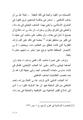 ‫ﻷﺼﺤﺎﺒﻪ ﻤﻥ ﺍﻟﻨﻔﻭﺫ ﻭﺍﻟﺠﺎﻩ ﻓﻲ ﺘﻠﻙ ﺍﻟﺤﻘﺒﺔ ـ ﺩﻟﻴﻼ ﻋﻠـﻰ ﺃﻥ‬
        ‫ﹰ‬
‫ﻤﺫﻫﺏ ﺍﻟﺸﺎﻓﻌﻲ ـ ﺍﺴﺘﻤﺭ ﻓﻲ ﻤﻨﺎﻓﺴﺔ ﺍﻟﻤﺫﻫﺒﻴﻥ ﺫﻭﻱ ﺍﻟﻨﻔﻭﺫ ﻓﻲ‬
‫ﺍﻟﻤﺸﺭﻕ ﺍﻹﺴﻼﻤﻲ، ﻭﺃﻋﻨﻲ ﺒﻬﻤﺎ: ﺍﻟﻤﺫﻫﺏ ﺍﻟﺤﻨﺒﻠﻲ ﻓﻲ ﺒﻐـﺩﺍﺩ،‬
‫ﻭﺍﻟﺤﻨﻔﻲ ﻓﻲ ﺍﻟﻌﺭﺍﻕ ﻭﻓﺎﺭﺱ ﻭﺨﺭﺍﺴـﺎﻥ ﺤﺘـﻰ ﺍﺴـﺘﻁﺎﻉ ﺃﻥ‬
‫ﻴﺼﺒﺢ ﺫﺍ ﺸﺄﻥ ﻓﻲ ﺒﻐﺩﺍﺩ، ﻭﺃﻥ ﻴﺘﻐﻠﺏ ﻋﻠﻰ ﻤﺫﻫﺏ ﺃﺒﻲ ﺤﻨﻴﻔـﺔ‬
                               ‫)١(‬
‫ﻤﻌﺘﻤ ‪‬ﺍ ﻓﻲ ﺫﻟﻙ ﻋﻠﻰ ﺍﻟﺘﻴـﺎﺭﺍﺕ‬
                      ‫ﺩ‬              ‫ﻓﻲ ﻜﺜﻴﺭ ﻤﻥ ﻤﻨﺎﻁﻕ ﻨﻔﻭﺫﻩ‬
‫ﺍﻟﻔﻜﺭﻴﺔ ﺍﻟﺘﻲ ﻜﺎﻨﺕ ﺘﻨﻁﻠﻕ ﻤﻥ ﺍﻟﻨﻅﺎﻤﻴـﺎﺕ، ﻭﻴﺤﻤﻠﻬـﺎ ﺇﻟـﻰ‬
‫ﺍﻷﻤﺼﺎﺭ ﺍﻟﻤﺨﺘﻠﻔﺔ ﺘﻼﻤﻴﺫ ﻨﻭﺍﺒﻎ ﻋﻨﻭﺍ ﺒﻨﺸﺭ ﻤـﺫﻫﺒﻬﻡ ﻋﻨﺎﻴـﺔ‬
                                                      ‫ﺒﺎﻟﻐﺔ.‬
‫ﻭﺘﺭﺘﺏ ﻋﻠﻰ ﻨﺼﺭﺓ ﻤﺫﻫﺏ ﺍﻟﺸـﺎﻓﻌﻲ ﻭﺩﻋﻤـﻪ ﺠﺎﻨﺒـﺎﻥ:‬
‫ﺃﺤﺩﻫﻤﺎ ﺇﻴﺠﺎﺒﻲ ﻭﺍﻵﺨﺭ ﺴﻠﺒﻲ. ﺃﻤﺎ ﺍﻟﺠﺎﻨﺏ ﺍﻹﻴﺠﺎﺒﻲ: ﻓﺘﻤﺜل ﻓﻲ‬
‫ﺇﻨﺸﺎﺀ ﻤﺩﺍﺭﺱ ﻤﺘﻌﺩﺩﺓ ﻷﺼﺤﺎﺏ ﺃﺤﻤﺩ ﻭﺃﺒﻲ ﺤﻨﻴﻔﺔ ﻜﺭﺩ ﻓﻌـل‬
                    ‫ﻀﺩ ﺘﻌﺼﺏ ﺍﻟﻨﻅﺎﻤﻴﺎﺕ ﻟﻤﺫﻫﺏ ﺍﻟﺸﺎﻓﻌﻲ.‬
‫ﺃﻤﺎ ﺍﻟﺠﺎﻨﺏ ﺍﻟﺴﻠﺒﻲ ﺍﻟﺫﻱ ﺘﺭﺘﺏ ﻋﻠـﻰ ﺍﻟﺘﻤﻜـﻴﻥ ﻟﻤـﺫﻫﺏ‬
‫ﺍﻟﺸﺎﻓﻌﻲ ﻤﻥ ﻗﺒل ﺍﻟﺴﻠﻁﺔ ﻓﻬﻭ ﺃﻥ ﻫﺫﺍ ﺍﻟﺴﻠﻭﻙ ﻜﺜﻴ ‪‬ﺍ ﻤـﺎ ﺃﺩﻯ‬
         ‫ﺭ‬
‫ﺇﻟﻰ ﺍﻨﺩﻻﻉ ﺍﻟﻔﺘﻥ ﺍﻟﻤﺫﻫﺒﻴﺔ ﺒﻴﻥ ﺍﻟﺸﺎﻓﻌﻴﺔ ﻭﺍﻟﺤﻨﺎﺒﻠﺔ ﻓﻲ ﺒﻐـﺩﺍﺩ،‬



             ‫)١( ﺍﻟﺤﻀﺎﺭﺓ ﺍﻹﺴﻼﻤﻴﺔ ﻓﻲ ﺍﻟﻘﺭﻥ ﺍﻟﺭﺍﺒﻊ، ﺝ ١، ﺹ ٢٩٣.‬

‫١٠١‬
 