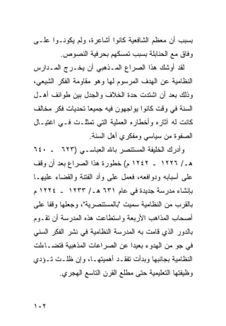 ‫ﺒﺴﺒﺏ ﺃﻥ ﻤﻌﻅﻡ ﺍﻟﺸﺎﻓﻌﻴﺔ ﻜﺎﻨﻭﺍ ﺃﺸﺎﻋﺭﺓ، ﻭﻟﻡ ﻴﻜﻭﻨـﻭﺍ ﻋﻠـﻰ‬
         ‫ﻭﻓﺎﻕ ﻤﻊ ﺍﻟﺤﻨﺎﺒﻠﺔ ﺒﺴﺒﺏ ﺘﻤﺴﻜﻬﻡ ﺒﺤﺭﻓﻴﺔ ﺍﻟﻨﺼﻭﺹ.‬
‫ﻟﻘﺩ ﺃﻭﺸﻙ ﻫﺫﺍ ﺍﻟﺼﺭﺍﻉ ﺍﻟﻤـﺫﻫﺒﻲ ﺃﻥ ﻴﺨـﺭﺝ ﺍﻟﻤـﺩﺍﺭﺱ‬
‫ﺍﻟﻨﻅﺎﻤﻴﺔ ﻋﻥ ﺍﻟﻬﺩﻑ ﺍﻟﻤﺭﺴﻭﻡ ﻟﻬﺎ ﻭﻫﻭ ﻤﻘﺎﻭﻤﺔ ﺍﻟﻔﻜﺭ ﺍﻟﺸﻴﻌﻲ،‬
‫ﻭﺫﻟﻙ ﺒﻌﺩ ﺃﻥ ﺍﺸﺘﺩﺕ ﺤﺩﺓ ﺍﻟﺨﻼﻑ ﻭﺍﻟﺠﺩل ﺒﻴﻥ ﻁﻭﺍﺌﻑ ﺃﻫـل‬
‫ﺍﻟﺴﻨﺔ ﻓﻲ ﻭﻗﺕ ﻜﺎﻨﻭﺍ ﻴﻭﺍﺠﻬﻭﻥ ﻓﻴﻪ ﺠﻤﻴ ‪‬ﺎ ﺘﺤﺩﻴﺎﺕ ﻓﻜﺭ ﻤﺨﺎﻟﻑ‬
                  ‫ﻌ‬
‫ﻜﺎﻨﺕ ﻟﻪ ﺁﺜﺎﺭﻩ ﻭﺃﺨﻁﺎﺭﻩ ﺍﻟﻌﻤﻠﻴﺔ ﺍﻟﺘﻲ ﺘﻤﺜﻠـﺕ ﻓـﻲ ﺍﻏﺘﻴـﺎل‬
                   ‫ﺍﻟﺼﻔﻭﺓ ﻤﻥ ﺴﻴﺎﺴﻲ ﻭﻤﻔﻜﺭﻱ ﺃﻫل ﺍﻟﺴﻨﺔ.‬
‫ﻭﺃﺩﺭﻙ ﺍﻟﺨﻠﻴﻔﺔ ﺍﻟﻤﺴﺘﻨﺼﺭ ﺒﺎﷲ ﺍﻟﻌﺒﺎﺴـﻲ )٣٢٦ ـ ٠٤٦‬
‫ﻫـ/ ٦٢٢١ ـ ٢٤٢١ ﻡ( ﺨﻁﻭﺭﺓ ﻫﺫﺍ ﺍﻟﺼﺭﺍﻉ ﺒﻌﺩ ﺃﻥ ﻭﻗﻑ‬
‫ﻋﻠﻰ ﺃﺴﺒﺎﺒﻪ ﻭﺩﻭﺍﻓﻌﻪ، ﻓﻌﻤل ﻋﻠﻰ ﻭﺃﺩ ﺍﻟﻔﺘﻨﺔ ﻭﺍﻟﻘﻀﺎﺀ ﻋﻠﻴﻬـﺎ‬
‫ﺒﺈﻨﺸﺎﺀ ﻤﺩﺭﺴﺔ ﺠﺩﻴﺩﺓ ﻓﻲ ﻋﺎﻡ ١٣٦ ﻫـ/ ٣٣٢١ ـ ٤٢٢١ ﻡ‬
‫ﺒﺎﻟﻘﺭﺏ ﻤﻥ ﺍﻟﻨﻅﺎﻤﻴﺔ ﺴﻤﻴﺕ "ﺒﺎﻟﻤﺴﺘﻨﺼﺭﻴﺔ"، ﻭﺠﻌﻠﻬﺎ ﻭﻗ ﹰﺎ ﻋﻠﻰ‬
     ‫ﻔ‬
‫ﺃﺼﺤﺎﺏ ﺍﻟﻤﺫﺍﻫﺏ ﺍﻷﺭﺒﻌﺔ ﻭﺍﺴﺘﻁﺎﻋﺕ ﻫﺫﻩ ﺍﻟﻤﺩﺭﺴﺔ ﺃﻥ ﺘﻘـﻭﻡ‬
‫ﺒﺎﻟﺩﻭﺭ ﺍﻟﺫﻱ ﻗﺎﻤﺕ ﺒﻪ ﺍﻟﻤﺩﺭﺴﺔ ﺍﻟﻨﻅﺎﻤﻴﺔ ﻓﻲ ﻨﺸﺭ ﺍﻟﻔﻜﺭ ﺍﻟﺴﻨﻲ‬
‫ﻓﻲ ﺠﻭ ﻤﻥ ﺍﻟﻬﺩﻭﺀ ﺒﻌﻴ ‪‬ﺍ ﻋﻥ ﺍﻟﺼﺭﺍﻋﺎﺕ ﺍﻟﻤﺫﻫﺒﻴﺔ ﻓﺘﻀـﺎﺀﻟﺕ‬
                               ‫ﺩ‬
‫ﺍﻟﻨﻅﺎﻤﻴﺔ ﺒﺠﺎﻨﺒﻬﺎ ﻭﺒﺩﺃﺕ ﺘﻔﻘـﺩ ﺃﻫﻤﻴﺘﻬـﺎ، ﻭﺇﻥ ﻅﻠـﺕ ﺘـﺅﺩﻱ‬
        ‫ﻭﻅﻴﻔﺘﻬﺎ ﺍﻟﺘﻌﻠﻴﻤﻴﺔ ﺤﺘﻰ ﻤﻁﻠﻊ ﺍﻟﻘﺭﻥ ﺍﻟﺘﺎﺴﻊ ﺍﻟﻬﺠﺭﻱ.‬



‫٢٠١‬
 