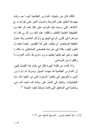 ‫ﻜﺫﻟﻙ ﻜﺎﻥ ﻤﻥ ﺴﻠﺒﻴﺎﺕ ﺍﻟﻤﺩﺍﺭﺱ ﺍﻟﻨﻅﺎﻤﻴﺔ ﺃﻨﻬـﺎ ﺼـﺭﻓﺕ‬
‫ﺠﻬﻭﺩﻫﺎ ﻟﺘﻌﻠﻴﻡ ﻋﻠﻭﻡ ﺍﻟﺸﺭﻴﻌﺔ ﻭﺃﺼﻭل ﺍﻟﺩﻴﻥ ﺤﺘﻰ ﺘﺘﻭﺍﺀﻡ ﻤـﻊ‬
‫ﺍﻷﻫﺩﺍﻑ ﺍﻟﺘﻲ ﺭﺴﻤﺕ ﻟﻬﺎ، ﻓﺘﺭﺘﺏ ﻋﻠﻰ ﺫﻟﻙ ﺇﻫﻤـﺎل ﺍﻟﻌﻠـﻭﻡ‬
‫ﺍﻟﺘﻁﺒﻴﻘﻴﺔ ﺍﻟﻌﻠﻤﻴﺔ ﻜﺎﻟﻁﺏ ﻭﺍﻟﻔﻠﻙ، ﻫﺫﻩ ﺍﻟﻌﻠـﻭﻡ ﺍﻟﺘـﻲ ﻜﺎﻨـﺕ‬
‫ﻤﺯﺩﻫﺭﺓ ﻓﻲ ﺍﻟﻘﺭﻥ ﺍﻟﺭﺍﺒﻊ ﺍﻟﻬﺠﺭﻱ ﻭﺃﻭﺍﺌل ﺍﻟﺨﺎﻤﺱ ﻭﻗﺩ ﺤﺎﻭل‬
‫ﺍﻟﺨﻠﻴﻔﺔ ﺍﻟﻤﺴﺘﻨﺼﺭ ﺃﻥ ﻴﺘﻐﻠﺏ ﻋﻠﻰ ﻫﺫﺍ ﺍﻟﻘﺼﻭﺭ ﺃﻴ ‪‬ﺎ، ﻓﺠﻌـل‬
        ‫ﻀ‬
‫ﻟﻌﻠﻭﻡ ﺍﻟﻁﺏ ﻤﻜﺎ ﹰﺎ ﻓﻲ ﻤﺩﺭﺴﺘﻪ ﻓﺨﺼﺹ ﻟﻠﻤﺸﺘﻐﻠﻴﻥ ﺒﻪ ﻤﻜﺎ ﹰـﺎ‬
  ‫ﻨ‬                                  ‫ﻨ‬
‫ﻓﻴﻬﺎ، ﻭﻋﻴﻥ ﻟﻬﻡ ﻁﺒﻴ ‪‬ﺎ ﻴﻌﻠﻤﻬـﻡ ﻭﻴـﺩﺍﻭﻱ ﻁـﻼﺏ ﺍﻟﻤﺩﺭﺴـﺔ‬
                               ‫ﺒ‬
                                    ‫ﻭﺍﻟﻔﻘﺭﺍﺀ ﻤﻥ ﺍﻟﻤﺭﻀﻰ.‬
‫ﻭﺇﺫﺍ ﻜﺎﻨﺕ ﻤﻥ ﻜﻠﻤﺔ ﺃﺨﻴﺭﺓ ﺘﻘﺎل ﻓﻲ ﺨﺘﺎﻡ ﻫﺫﺍ ﺍﻟﻔﺼل ﻓﻬﻲ:‬
‫ﺃﻥ ﺍﻟﻤﺩﺍﺭﺱ ﺍﻟﻨﻅﺎﻤﻴﺔ ﻗﺩ ﻤﻬﺩﺕ ﺍﻟﺴﺒﻴل ﻭﻴﺴﺭﺘﻪ ﺃﻤـﺎﻡ ﻨـﻭﺭ‬
‫ﺍﻟﺩﻴﻥ ﻭﺍﻷﻴﻭﺒﻴﻴﻥ ﻜﻲ ﻴﻜﻤﻠﻭﺍ ﺍﻟﻤﺴﻴﺭﺓ ﺍﻟﺘﻲ ﻤﻥ ﺃﺠﻠﻬﺎ ﺃﻨﺸـﺌﺕ‬
‫ﺍﻟﻨﻅﺎﻤﻴﺎﺕ، ﻭﺘﺘﻤﺜل ﻓﻲ ﺍﻟﻌﻤل ﻋﻠﻰ ﺴﻴﺎﺩﺓ ﺍﻟﻤـﺫﻫﺏ ﺍﻟﺴـﻨﻲ،‬
      ‫ﻭﺨﺎﺼﺔ ﻓﻲ ﺍﻟﻤﻨﺎﻁﻕ ﺍﻟﺘﻲ ﻜﺎﻨﺕ ﻤﻭﻁ ﹰﺎ ﻟﻨﻔﻭﺫ ﺍﻟﺸﻴﻌﺔ )١(.‬
                         ‫ﻨ‬




                ‫)١( ﺩ. ﻋﺒﺩ ﺍﻟﻤﺠﻴﺩ ﺒﺩﻭﻱ ـ ﺍﻟﻤﺭﺠﻊ ﺍﻟﺴﺎﺒﻕ، ﺹ ٣٠٢.‬

‫٣٠١‬
 