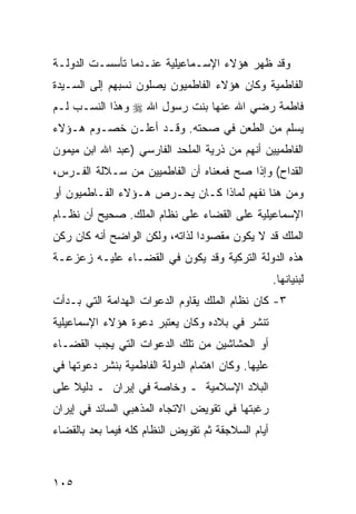 ‫ﻭﻗﺩ ﻅﻬﺭ ﻫﺅﻻﺀ ﺍﻹﺴـﻤﺎﻋﻴﻠﻴﺔ ﻋﻨـﺩﻤﺎ ﺘﺄﺴﺴـﺕ ﺍﻟﺩﻭﻟـﺔ‬
‫ﺍﻟﻔﺎﻁﻤﻴﺔ ﻭﻜﺎﻥ ﻫﺅﻻﺀ ﺍﻟﻔﺎﻁﻤﻴﻭﻥ ﻴﺼﻠﻭﻥ ﻨﺴﺒﻬﻡ ﺇﻟﻰ ﺍﻟﺴـﻴﺩﺓ‬
‫ﻓﺎﻁﻤﺔ ﺭﻀﻲ ﺍﷲ ﻋﻨﻬﺎ ﺒﻨﺕ ﺭﺴﻭل ﺍﷲ ‪ ‬ﻭﻫﺫﺍ ﺍﻟﻨﺴـﺏ ﻟـﻡ‬
‫ﻴﺴﻠﻡ ﻤﻥ ﺍﻟﻁﻌﻥ ﻓﻲ ﺼﺤﺘﻪ. ﻭﻗـﺩ ﺃﻋﻠـﻥ ﺨﺼـﻭﻡ ﻫـﺅﻻﺀ‬
‫ﺍﻟﻔﺎﻁﻤﻴﻴﻥ ﺃﻨﻬﻡ ﻤﻥ ﺫﺭﻴﺔ ﺍﻟﻤﻠﺤﺩ ﺍﻟﻔﺎﺭﺴﻲ )ﻋﺒﺩ ﺍﷲ ﺍﺒﻥ ﻤﻴﻤﻭﻥ‬
‫ﺍﻟﻘﺩﺍﺡ( ﻭﺇﺫﺍ ﺼﺢ ﻓﻤﻌﻨﺎﻩ ﺃﻥ ﺍﻟﻔﺎﻁﻤﻴﻴﻥ ﻤﻥ ﺴـﻼﻟﺔ ﺍﻟﻔـﺭﺱ،‬
‫ﻭﻤﻥ ﻫﻨﺎ ﻨﻔﻬﻡ ﻟﻤﺎﺫﺍ ﻜـﺎﻥ ﻴﺤـﺭﺹ ﻫـﺅﻻﺀ ﺍﻟﻔـﺎﻁﻤﻴﻭﻥ ﺃﻭ‬
‫ﺍﻹﺴﻤﺎﻋﻴﻠﻴﺔ ﻋﻠﻰ ﺍﻟﻘﻀﺎﺀ ﻋﻠﻰ ﻨﻅﺎﻡ ﺍﻟﻤﻠﻙ. ﺼﺤﻴﺢ ﺃﻥ ﻨﻅـﺎﻡ‬
‫ﺍﻟﻤﻠﻙ ﻗﺩ ﻻ ﻴﻜﻭﻥ ﻤﻘﺼﻭ ‪‬ﺍ ﻟﺫﺍﺘﻪ، ﻭﻟﻜﻥ ﺍﻟﻭﺍﻀﺢ ﺃﻨﻪ ﻜﺎﻥ ﺭﻜﻥ‬
                                ‫ﺩ‬
‫ﻫﺫﻩ ﺍﻟﺩﻭﻟﺔ ﺍﻟﺘﺭﻜﻴﺔ ﻭﻗﺩ ﻴﻜﻭﻥ ﻓﻲ ﺍﻟﻘﻀـﺎﺀ ﻋﻠﻴـﻪ ﺯﻋﺯﻋـﺔ‬
                                                    ‫ﻟﺒﻨﻴﺎﻨﻬﺎ.‬
‫٣- ﻜﺎﻥ ﻨﻅﺎﻡ ﺍﻟﻤﻠﻙ ﻴﻘﺎﻭﻡ ﺍﻟﺩﻋﻭﺍﺕ ﺍﻟﻬﺩﺍﻤﺔ ﺍﻟﺘﻲ ﺒـﺩﺃﺕ‬
‫ﺘﻨﺸﺭ ﻓﻲ ﺒﻼﺩﻩ ﻭﻜﺎﻥ ﻴﻌﺘﺒﺭ ﺩﻋﻭﺓ ﻫﺅﻻﺀ ﺍﻹﺴﻤﺎﻋﻴﻠﻴﺔ‬
‫ﺃﻭ ﺍﻟﺤﺸﺎﺸﻴﻥ ﻤﻥ ﺘﻠﻙ ﺍﻟﺩﻋﻭﺍﺕ ﺍﻟﺘﻲ ﻴﺠﺏ ﺍﻟﻘﻀـﺎﺀ‬
‫ﻋﻠﻴﻬﺎ. ﻭﻜﺎﻥ ﺍﻫﺘﻤﺎﻡ ﺍﻟﺩﻭﻟﺔ ﺍﻟﻔﺎﻁﻤﻴﺔ ﺒﻨﺸﺭ ﺩﻋﻭﺘﻬﺎ ﻓﻲ‬
‫ﺍﻟﺒﻼﺩ ﺍﻹﺴﻼﻤﻴﺔ ـ ﻭﺨﺎﺼﺔ ﻓﻲ ﺇﻴﺭﺍﻥ ـ ﺩﻟﻴﻼ ﻋﻠﻰ‬
    ‫ﹰ‬
‫ﺭﻏﺒﺘﻬﺎ ﻓﻲ ﺘﻘﻭﻴﺽ ﺍﻻﺘﺠﺎﻩ ﺍﻟﻤﺫﻫﺒﻲ ﺍﻟﺴﺎﺌﺩ ﻓﻲ ﺇﻴﺭﺍﻥ‬
‫ﺃﻴﺎﻡ ﺍﻟﺴﻼﺠﻘﺔ ﺜﻡ ﺘﻘﻭﻴﺽ ﺍﻟﻨﻅﺎﻡ ﻜﻠﻪ ﻓﻴﻤﺎ ﺒﻌﺩ ﺒﺎﻟﻘﻀﺎﺀ‬



‫٥٠١‬
 