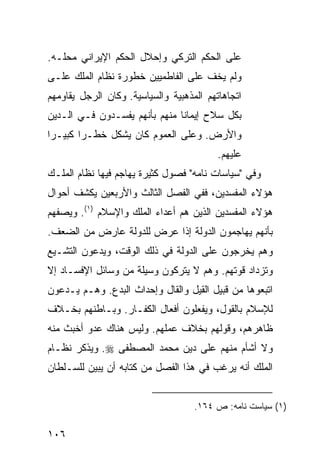 ‫ﻋﻠﻰ ﺍﻟﺤﻜﻡ ﺍﻟﺘﺭﻜﻲ ﻭﺇﺤﻼل ﺍﻟﺤﻜﻡ ﺍﻹﻴﺭﺍﻨﻲ ﻤﺤﻠـﻪ.‬
‫ﻭﻟﻡ ﻴﺨﻑ ﻋﻠﻰ ﺍﻟﻔﺎﻁﻤﻴﻴﻥ ﺨﻁﻭﺭﺓ ﻨﻅﺎﻡ ﺍﻟﻤﻠﻙ ﻋﻠـﻰ‬
‫ﺍﺘﺠﺎﻫﺎﺘﻬﻡ ﺍﻟﻤﺫﻫﺒﻴﺔ ﻭﺍﻟﺴﻴﺎﺴﻴﺔ. ﻭﻜﺎﻥ ﺍﻟﺭﺠل ﻴﻘﺎﻭﻤﻬﻡ‬
‫ﺒﻜل ﺴﻼﺡ ﺇﻴﻤﺎ ﹰﺎ ﻤﻨﻬﻡ ﺒﺄﻨﻬﻡ ﻴﻔﺴـﺩﻭﻥ ﻓـﻲ ﺍﻟـﺩﻴﻥ‬
                               ‫ﻨ‬
‫ﻭﺍﻷﺭﺽ. ﻭﻋﻠﻰ ﺍﻟﻌﻤﻭﻡ ﻜﺎﻥ ﻴﺸﻜل ﺨﻁـ ‪‬ﺍ ﻜﺒﻴـ ‪‬ﺍ‬
 ‫ﺭ‬       ‫ﺭ‬
                                          ‫ﻋﻠﻴﻬﻡ.‬
‫ﻭﻓﻲ "ﺴﻴﺎﺴﺎﺕ ﻨﺎﻤﻪ" ﻓﺼﻭل ﻜﺜﻴﺭﺓ ﻴﻬﺎﺠﻡ ﻓﻴﻬﺎ ﻨﻅﺎﻡ ﺍﻟﻤﻠـﻙ‬
‫ﻫﺅﻻﺀ ﺍﻟﻤﻔﺴﺩﻴﻥ، ﻓﻔﻲ ﺍﻟﻔﺼل ﺍﻟﺜﺎﻟﺙ ﻭﺍﻷﺭﺒﻌﻴﻥ ﻴﻜﺸﻑ ﺃﺤﻭﺍل‬
‫ﻫﺅﻻﺀ ﺍﻟﻤﻔﺴﺩﻴﻥ ﺍﻟﺫﻴﻥ ﻫﻡ ﺃﻋﺩﺍﺀ ﺍﻟﻤﻠﻙ ﻭﺍﻹﺴﻼﻡ )١(. ﻭﻴﺼﻔﻬﻡ‬
‫ﺒﺄﻨﻬﻡ ﻴﻬﺎﺠﻤﻭﻥ ﺍﻟﺩﻭﻟﺔ ﺇﺫﺍ ﻋﺭﺽ ﻟﻠﺩﻭﻟﺔ ﻋﺎﺭﺽ ﻤﻥ ﺍﻟﻀﻌﻑ.‬
‫ﻭﻫﻡ ﻴﺨﺭﺠﻭﻥ ﻋﻠﻰ ﺍﻟﺩﻭﻟﺔ ﻓﻲ ﺫﻟﻙ ﺍﻟﻭﻗﺕ، ﻭﻴﺩﻋﻭﻥ ﺍﻟﺘﺸـﻴﻊ‬
‫ﻭﺘﺯﺩﺍﺩ ﻗﻭﺘﻬﻡ. ﻭﻫﻡ ﻻ ﻴﺘﺭﻜﻭﻥ ﻭﺴﻴﻠﺔ ﻤﻥ ﻭﺴﺎﺌل ﺍﻹﻓﺴـﺎﺩ ﺇﻻ‬
‫ﺍﺘﺒﻌﻭﻫﺎ ﻤﻥ ﻗﺒﻴل ﺍﻟﻘﻴل ﻭﺍﻟﻘﺎل ﻭﺇﺤﺩﺍﺙ ﺍﻟﺒﺩﻉ. ﻭﻫـﻡ ﻴـﺩﻋﻭﻥ‬
‫ﻟﻺﺴﻼﻡ ﺒﺎﻟﻘﻭل، ﻭﻴﻔﻌﻠﻭﻥ ﺃﻓﻌﺎل ﺍﻟﻜﻔـﺎﺭ. ﻭﺒـﺎﻁﻨﻬﻡ ﺒﺨـﻼﻑ‬
‫ﻅﺎﻫﺭﻫﻡ، ﻭﻗﻭﻟﻬﻡ ﺒﺨﻼﻑ ﻋﻤﻠﻬﻡ. ﻭﻟﻴﺱ ﻫﻨﺎﻙ ﻋﺩﻭ ﺃﺨﺒﺙ ﻤﻨﻪ‬
‫ﻭﻻ ﺃﺸﺄﻡ ﻤﻨﻬﻡ ﻋﻠﻰ ﺩﻴﻥ ﻤﺤﻤﺩ ﺍﻟﻤﺼﻁﻔﻰ ‪ .‬ﻭﻴﺫﻜﺭ ﻨﻅـﺎﻡ‬
‫ﺍﻟﻤﻠﻙ ﺃﻨﻪ ﻴﺭﻏﺏ ﻓﻲ ﻫﺫﺍ ﺍﻟﻔﺼل ﻤﻥ ﻜﺘﺎﺒﻪ ﺃﻥ ﻴﺒﻴﻥ ﻟﻠﺴـﻠﻁﺎﻥ‬


                                    ‫)١( ﺴﻴﺎﺴﺕ ﻨﺎﻤﻪ: ﺹ ٤٦١.‬

‫٦٠١‬
 