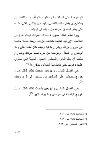 ‫ﻜﻡ ﺨﺭﺠﻭﺍ ﻋﻠﻰ ﺍﻟﺩﻭﻟﺔ، ﻭﻜﻡ ﺴﻔﻜﻭﺍ، ﻭﻜﻡ ﺃﻓﺴﺩﻭﺍ، ﻭﻟﻜﻨﻪ ﻟـﻥ‬
‫ﻴﺴﺘﻁﻴﻊ ﺃﻥ ﻴﻔﻌل ﺫﻟﻙ ﺒﺎﻟﺘﻔﺼﻴل ﻭﻟﻬﺫﺍ ﻓﻬﻭ ﻴﻜﺘﻔﻲ ﺒﺎﻟﻘﻠﻴل ﻤﻨـﻪ‬
             ‫ﺤﺘﻰ ﻴﻌﻠﻡ ﺍﻟﺴﻠﻁﺎﻥ ﺃﻤﺭﻫﻡ ﻤﻥ ﺒﺩﺍﻴﺘﻪ ﺇﻟﻰ ﻨﻬﺎﻴﺘﻪ.‬
‫ﻭﻴﺭﺩ ﻨﻅﺎﻡ ﺍﻟﻤﻠﻙ ﺃﺼﻭل ﻫـﺫﻩ ﺍﻟـﺩﻋﻭﺍﺕ ﺍﻟﻬﺩﺍﻤـﺔ ﺇﻟـﻰ‬
‫ﺍﻟﻤﺫﺍﻫﺏ ﺍﻹﻴﺭﺍﻨﻴﺔ ﺍﻟﻘﺩﻴﻤﺔ ﻜﻤﺫﻫﺏ ﻤﺯﺩﻙ، ﻭﻴﻌﻘﺩ ﻓﺼﻼ ﺨﺎ ‪‬ﺎ‬
 ‫ﹰ ﺼ‬
‫ﻋﻥ ﺨﺭﻭﺝ ﻤﺯﺩﻙ ﻭﻴﺸﺭﺡ ﻤﺫﻫﺒﻪ ﻭﻜﻴﻑ ﻜﺎﻥ ﻤﻘﺘﻠﻪ ﻋﻠﻰ ﻴـﺩ‬
‫ﺃﻨﻭﺸﻴﺭﻭﺍﻥ ﺍﻟﻌﺎﺩل. ﻭﻏﺭﻀﻪ ﻤﻥ ﺴﺭﺩ ﻗﺼﺔ ﻤﺯﺩﻙ ﻭﺸـﺭﺡ‬
‫ﻤﺫﻫﺒﻪ ﺃﻥ ﻴﻌﻠﻡ ﺍﻟﻨﺎﺱ ﻭﺍﻟﺴﻠﻁﺎﻥ ﺍﻷﺼﻭل ﺍﻟﺨﺒﻴﺜﺔ ﺍﻟﺘﻲ ﺘﻨﻁﻭﻱ‬
        ‫ﻋﻠﻴﻬﺎ ﺩﻋﻭﺘﻬﻡ ﺤﺘﻰ ﻴﺘﻌﻅ ﺒﻬﺎ ﺍﻟﻌﻘﻼﺀ ﻭﻴﺘﺫﻜﺭﻭﻫﺎ )١(.‬
‫ﻭﻓﻲ ﺍﻟﻔﺼل ﺍﻟﺨﺎﻤﺱ ﻭﺍﻷﺭﺒﻌﻴﻥ ﻴﺘﺤﺩﺙ ﻨﻅﺎﻡ ﺍﻟﻤﻠﻙ ﻋـﻥ‬
‫ﺨﺭﻭﺝ ﺴﻨﺒﺎﺩﻜﻴﺭ ﻋﻠﻰ ﺍﻟﻤﺴﻠﻤﻴﻥ ﻤﻥ ﻨﻴﺴﺎﺒﻭﺭ ﺇﻟﻰ ﺍﻟﺭﻱ ﻭﻓﺘﻨﺘﻪ‬
                                                     ‫)٢(.‬
‫ﻭﻓﻲ ﺍﻟﻔﺼل ﺍﻟﺴﺎﺩﺱ ﻭﺍﻷﺭﺒﻌﻴﻥ ﻴﺘﺤﺩﺙ ﻨﻅﺎﻡ ﺍﻟﻤﻠﻙ ﻋـﻥ‬
            ‫ﺨﺭﻭﺝ ﺍﻟﺒﺎﻁﻨﻴﺔ ﻓﻲ ﺨﺭﺍﺴﺎﻥ ﻭﻤﺎ ﻭﺭﺍﺀ ﺍﻟﻨﻬﺭ )٣(.‬




                                    ‫)١( ﺴﻴﺎﺴﺕ ﻨﺎﻤﻪ: ﺹ ٦٦١.‬
                                    ‫)٢( ﺴﻴﺎﺴﺕ ﻨﺎﻤﻪ: ﺹ ٢٨١.‬
                                    ‫)٣( ﻨﻔﺱ ﺍﻟﻤﺼﺩﺭ: ﺹ ٣٨١.‬

‫٧٠١‬
 