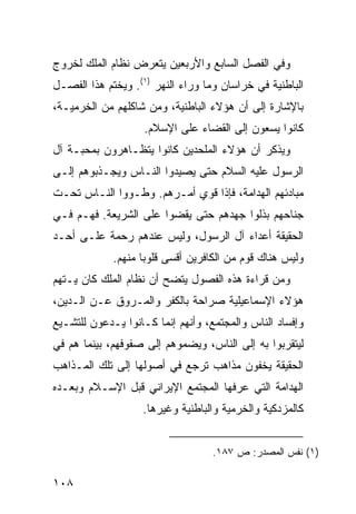 ‫ﻭﻓﻲ ﺍﻟﻔﺼل ﺍﻟﺴﺎﺒﻊ ﻭﺍﻷﺭﺒﻌﻴﻥ ﻴﺘﻌﺭﺽ ﻨﻅﺎﻡ ﺍﻟﻤﻠﻙ ﻟﺨﺭﻭﺝ‬
‫ﺍﻟﺒﺎﻁﻨﻴﺔ ﻓﻲ ﺨﺭﺍﺴﺎﻥ ﻭﻤﺎ ﻭﺭﺍﺀ ﺍﻟﻨﻬﺭ )١(. ﻭﻴﺨﺘﻡ ﻫﺫﺍ ﺍﻟﻔﺼـل‬
‫ﺒﺎﻹﺸﺎﺭﺓ ﺇﻟﻰ ﺃﻥ ﻫﺅﻻﺀ ﺍﻟﺒﺎﻁﻨﻴﺔ، ﻭﻤﻥ ﺸﺎﻜﻠﻬﻡ ﻤﻥ ﺍﻟﺨﺭﻤﻴـﺔ،‬
                    ‫ﻜﺎﻨﻭﺍ ﻴﺴﻌﻭﻥ ﺇﻟﻰ ﺍﻟﻘﻀﺎﺀ ﻋﻠﻰ ﺍﻹﺴﻼﻡ.‬
‫ﻭﻴﺫﻜﺭ ﺃﻥ ﻫﺅﻻﺀ ﺍﻟﻤﻠﺤﺩﻴﻥ ﻜﺎﻨﻭﺍ ﻴﺘﻅـﺎﻫﺭﻭﻥ ﺒﻤﺤﺒـﺔ ﺁل‬
‫ﺍﻟﺭﺴﻭل ﻋﻠﻴﻪ ﺍﻟﺴﻼﻡ ﺤﺘﻰ ﻴﺼﻴﺩﻭﺍ ﺍﻟﻨـﺎﺱ ﻭﻴﺠـﺫﺒﻭﻫﻡ ﺇﻟـﻰ‬
‫ﻤﺒﺎﺩﺌﻬﻡ ﺍﻟﻬﺩﺍﻤﺔ، ﻓﺈﺫﺍ ﻗﻭﻱ ﺃﻤـﺭﻫﻡ. ﻭﻁـﻭﻭﺍ ﺍﻟﻨـﺎﺱ ﺘﺤـﺕ‬
‫ﺠﻨﺎﺤﻬﻡ ﺒﺫﻟﻭﺍ ﺠﻬﺩﻫﻡ ﺤﺘﻰ ﻴﻘﻀﻭﺍ ﻋﻠﻰ ﺍﻟﺸﺭﻴﻌﺔ. ﻓﻬـﻡ ﻓـﻲ‬
‫ﺍﻟﺤﻘﻴﻘﺔ ﺃﻋﺩﺍﺀ ﺁل ﺍﻟﺭﺴﻭل، ﻭﻟﻴﺱ ﻋﻨﺩﻫﻡ ﺭﺤﻤﺔ ﻋﻠـﻰ ﺃﺤـﺩ‬
             ‫ﻭﻟﻴﺱ ﻫﻨﺎﻙ ﻗﻭﻡ ﻤﻥ ﺍﻟﻜﺎﻓﺭﻴﻥ ﺃﻗﺴﻰ ﻗﻠﻭ ‪‬ﺎ ﻤﻨﻬﻡ.‬
                    ‫ﺒ‬
‫ﻭﻤﻥ ﻗﺭﺍﺀﺓ ﻫﺫﻩ ﺍﻟﻔﺼﻭل ﻴﺘﻀﺢ ﺃﻥ ﻨﻅﺎﻡ ﺍﻟﻤﻠﻙ ﻜﺎﻥ ﻴـﺘﻬﻡ‬
‫ﻫﺅﻻﺀ ﺍﻹﺴﻤﺎﻋﻴﻠﻴﺔ ﺼﺭﺍﺤﺔ ﺒﺎﻟﻜﻔﺭ ﻭﺍﻟﻤـﺭﻭﻕ ﻋـﻥ ﺍﻟـﺩﻴﻥ،‬
‫ﻭﺇﻓﺴﺎﺩ ﺍﻟﻨﺎﺱ ﻭﺍﻟﻤﺠﺘﻤﻊ، ﻭﺃﻨﻬﻡ ﺇﻨﻤﺎ ﻜـﺎﻨﻭﺍ ﻴـﺩﻋﻭﻥ ﻟﻠﺘﺸـﻴﻊ‬
‫ﻟﻴﺘﻘﺭﺒﻭﺍ ﺒﻪ ﺇﻟﻰ ﺍﻟﻨﺎﺱ، ﻭﻴﻀﻤﻭﻫﻡ ﺇﻟﻰ ﺼﻔﻭﻓﻬﻡ، ﺒﻴﻨﻤﺎ ﻫﻡ ﻓﻲ‬
‫ﺍﻟﺤﻘﻴﻘﺔ ﻴﺨﻔﻭﻥ ﻤﺫﺍﻫﺏ ﺘﺭﺠﻊ ﻓﻲ ﺃﺼﻭﻟﻬﺎ ﺇﻟﻰ ﺘﻠﻙ ﺍﻟﻤـﺫﺍﻫﺏ‬
‫ﺍﻟﻬﺩﺍﻤﺔ ﺍﻟﺘﻲ ﻋﺭﻓﻬﺎ ﺍﻟﻤﺠﺘﻤﻊ ﺍﻹﻴﺭﺍﻨﻲ ﻗﺒل ﺍﻹﺴـﻼﻡ ﻭﺒﻌـﺩﻩ‬
                   ‫ﻜﺎﻟﻤﺯﺩﻜﻴﺔ ﻭﺍﻟﺨﺭﻤﻴﺔ ﻭﺍﻟﺒﺎﻁﻨﻴﺔ ﻭﻏﻴﺭﻫﺎ.‬


                                   ‫)١( ﻨﻔﺱ ﺍﻟﻤﺼﺩﺭ: ﺹ ٧٨١.‬

‫٨٠١‬
 