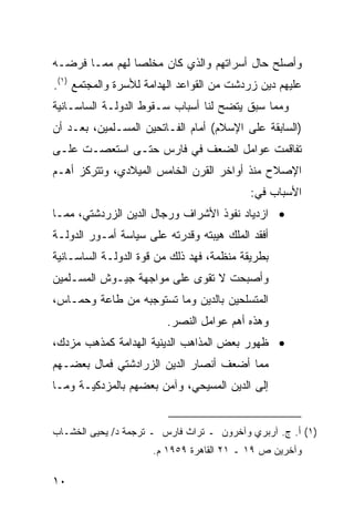 ‫ﻭﺃﺼﻠﺢ ﺤﺎل ﺃﺴﺭﺍﺘﻬﻡ ﻭﺍﻟﺫﻱ ﻜﺎﻥ ﻤﺨﻠ ‪‬ﺎ ﻟﻬﻡ ﻤﻤـﺎ ﻓﺭﻀـﻪ‬
                ‫ﺼ‬
‫ﻋﻠﻴﻬﻡ ﺩﻴﻥ ﺯﺭﺩﺸﺕ ﻤﻥ ﺍﻟﻘﻭﺍﻋﺩ ﺍﻟﻬﺩﺍﻤﺔ ﻟﻸﺴﺭﺓ ﻭﺍﻟﻤﺠﺘﻤﻊ )١(.‬
‫ﻭﻤﻤﺎ ﺴﺒﻕ ﻴﺘﻀﺢ ﻟﻨﺎ ﺃﺴﺒﺎﺏ ﺴـﻘﻭﻁ ﺍﻟﺩﻭﻟـﺔ ﺍﻟﺴﺎﺴـﺎﻨﻴﺔ‬
‫)ﺍﻟﺴﺎﺒﻘﺔ ﻋﻠﻰ ﺍﻹﺴﻼﻡ( ﺃﻤﺎﻡ ﺍﻟﻔـﺎﺘﺤﻴﻥ ﺍﻟﻤﺴـﻠﻤﻴﻥ، ﺒﻌـﺩ ﺃﻥ‬
‫ﺘﻔﺎﻗﻤﺕ ﻋﻭﺍﻤل ﺍﻟﻀﻌﻑ ﻓﻲ ﻓﺎﺭﺱ ﺤﺘـﻰ ﺍﺴﺘﻌﺼـﺕ ﻋﻠـﻰ‬
‫ﺍﻹﺼﻼﺡ ﻤﻨﺫ ﺃﻭﺍﺨﺭ ﺍﻟﻘﺭﻥ ﺍﻟﺨﺎﻤﺱ ﺍﻟﻤﻴﻼﺩﻱ، ﻭﺘﺘﺭﻜﺯ ﺃﻫـﻡ‬
                                           ‫ﺍﻷﺴﺒﺎﺏ ﻓﻲ:‬
‫• ﺍﺯﺩﻴﺎﺩ ﻨﻔﻭﺫ ﺍﻷﺸﺭﺍﻑ ﻭﺭﺠﺎل ﺍﻟﺩﻴﻥ ﺍﻟﺯﺭﺩﺸﺘﻲ، ﻤﻤـﺎ‬
‫ﺃﻓﻘﺩ ﺍﻟﻤﻠﻙ ﻫﻴﺒﺘﻪ ﻭﻗﺩﺭﺘﻪ ﻋﻠﻰ ﺴﻴﺎﺴﺔ ﺃﻤـﻭﺭ ﺍﻟﺩﻭﻟـﺔ‬
‫ﺒﻁﺭﻴﻘﺔ ﻤﻨﻅﻤﺔ، ﻓﻬﺩ ﺫﻟﻙ ﻤﻥ ﻗﻭﺓ ﺍﻟﺩﻭﻟـﺔ ﺍﻟﺴﺎﺴـﺎﻨﻴﺔ‬
                              ‫‪‬‬
‫ﻭﺃﺼﺒﺤﺕ ﻻ ﺘﻘﻭﻯ ﻋﻠﻰ ﻤﻭﺍﺠﻬﺔ ﺠﻴـﻭﺵ ﺍﻟﻤﺴـﻠﻤﻴﻥ‬
‫ﺍﻟﻤﺘﺴﻠﺤﻴﻥ ﺒﺎﻟﺩﻴﻥ ﻭﻤﺎ ﺘﺴﺘﻭﺠﺒﻪ ﻤﻥ ﻁﺎﻋﺔ ﻭﺤﻤـﺎﺱ،‬
                         ‫ﻭﻫﺫﻩ ﺃﻫﻡ ﻋﻭﺍﻤل ﺍﻟﻨﺼﺭ.‬
‫• ﻅﻬﻭﺭ ﺒﻌﺽ ﺍﻟﻤﺫﺍﻫﺏ ﺍﻟﺩﻴﻨﻴﺔ ﺍﻟﻬﺩﺍﻤﺔ ﻜﻤﺫﻫﺏ ﻤﺯﺩﻙ،‬
‫ﻤﻤﺎ ﺃﻀﻌﻑ ﺃﻨﺼﺎﺭ ﺍﻟﺩﻴﻥ ﺍﻟﺯﺭﺍﺩﺸﺘﻲ ﻓﻤﺎل ﺒﻌﻀـﻬﻡ‬
‫ﺇﻟﻰ ﺍﻟﺩﻴﻥ ﺍﻟﻤﺴﻴﺤﻲ، ﻭﺁﻤﻥ ﺒﻌﻀﻬﻡ ﺒﺎﻟﻤﺯﺩﻜﻴـﺔ ﻭﻤـﺎ‬


‫)١( ﺃ. ﺝ. ﺁﺭﺒﺭﻱ ﻭﺁﺨﺭﻭﻥ ـ ﺘﺭﺍﺙ ﻓﺎﺭﺱ ـ ﺘﺭﺠﻤﺔ ﺩ/ ﻴﺤﻴﻰ ﺍﻟﺨﺸـﺎﺏ‬
                     ‫ﻭﺁﺨﺭﻴﻥ ﺹ ٩١ ـ ١٢ ﺍﻟﻘﺎﻫﺭﺓ ٩٥٩١ ﻡ.‬

‫٠١‬
 