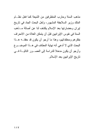 ‫ﻤﺫﻫﺏ ﺍﻟﺴﻨﺔ ﻭﺤﺎﺭﺏ ﺍﻟﻤﺘﻁﺭﻓﻴﻥ ﻤﻥ ﺍﻟﺸﻴﻌﺔ ﻜﻤﺎ ﻓﻌل ﻨﻅـﺎﻡ‬
‫ﺍﻟﻤﻠﻙ ﻭﺯﻴﺭ ﺍﻟﺴﻼﺠﻘﺔ ﺍﻟﻤﺸﻬﻭﺭ، ﻭﻟﻌل ﺍﻟﺒﺤﺙ ﺍﻟﺠﺎﺩ ﻓﻲ ﺘﺎﺭﻴﺦ‬
‫ﺇﻴﺭﺍﻥ ﻭﺤﻀﺎﺭﺘﻬﺎ ﺒﻌﺩ ﺍﻹﺴﻼﻡ ﻴﻜﺸﻑ ﻟﻨﺎ ﻋﻥ ﺃﺼﺎﻟﺔ ﻤـﺫﻫﺏ‬
‫ﺍﻟﺴﻨﺔ ﻓﻲ ﻨﻔﻭﺱ ﺍﻹﻴﺭﺍﻨﻴﻴﻥ ﻗﺒل ﺃﻥ ﻴﺘﻤﻜﻥ ﺍﻟﻐﻼﺓ ﻤﻥ ﺍﻻﻨﺤﺭﺍﻑ‬
‫ﺒﻔﻜﺭﻫﻡ ﻭﻤﻌﺘﻘﺩﺍﺘﻬﻡ، ﻭﻫﺫﺍ ﻤﺎ ﺃﺭﺠﻭ ﺃﻥ ﻴﻜﻭﻥ ﻗﺩ ﺤﻘﻘـﻪ ﻫـﺫﺍ‬
‫ﺍﻟﺒﺤﺙ ﺍﻟﺫﻱ ﻻ ﺃﺩﻋﻲ ﺃﻨﻪ ﻨﻬﺎﻴﺔ ﺍﻟﻤﻁﺎﻑ ﻓﻲ ﻫـﺫﺍ ﺍﻟﻤﻭﻀـﻭﻉ‬
‫ﻭﺃﺭﺠﻭ ﺃﻥ ﻴﻜﻭﻥ ﻤﺩﺨﻼ ﻟﻠﺩﺭﺍﺴﺔ ﺇﻟﻰ ﺍﻟﻌﺼـﻭﺭ ﺍﻟﺘﺎﻟﻴـﺔ ﻓـﻲ‬
                                 ‫ﹰ‬
                           ‫ﺘﺎﺭﻴﺦ ﺍﻹﻴﺭﺍﻨﻴﻴﻥ ﺒﻌﺩ ﺍﻹﺴﻼﻡ.‬




‫٢١١‬
 