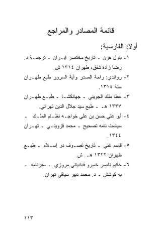 ‫ﻗﺎﺌﻤﺔ ﺍﻟﻤﺼﺎﺩﺭ ﻭﺍﻟﻤﺭﺍﺠﻊ‬
                                ‫ﺃﻭﻻ: ﺍﻟﻔﺎﺭﺴﻴﺔ:‬
                                           ‫ﹰ‬
‫١- ﺒﺎﻭل ﻫﺭﻥ ـ ﺘﺎﺭﻴﺦ ﻤﺨﺘﺼﺭ ﺇﻴـﺭﺍﻥ ـ ﺘﺭﺠﻤـﺔ ﺩ.‬
            ‫ﺭﻀﺎ ﺯﺍﺩﺓ ﺸﻔﻕ، ﻁﻬﺭﺍﻥ ٤١٣١ ﺵ.‬
‫٢- ﺭﻭﺍﻨﺩﻱ: ﺭﺍﺤﺔ ﺍﻟﺼﺩﺭ ﻭﺁﻴﺔ ﺍﻟﺴﺭﻭﺭ ﻁﺒﻊ ﻁﻬـﺭﺍﻥ‬
                               ‫ﺴﻨﺔ ٤١٣١.‬
‫٣- ﻋﻁﺎ ﻤﻠﻙ ﺍﻟﺠﻭﻴﻨﻲ ـ ﺠﻬﺎﻨﻜﺸـﺎ ـ ﻁﺒـﻊ ﻁﻬـﺭﺍﻥ‬
      ‫٧٣٣١ ﻫـ ـ ﻁﺒﻊ ﺴﻴﺩ ﺠﻼل ﺍﻟﺩﻴﻥ ﺘﻬﺭﺍﻨﻲ.‬
‫٤- ﺃﺒﻭ ﻋﻠﻲ ﺤﺴﻥ ﺒﻥ ﻋﻠﻲ ﺨﻭﺍﺠـﻪ ﻨﻅـﺎﻡ ﺍﻟﻤﻠـﻙ ـ‬
‫ﺴﻴﺎﺴﺕ ﻨﺎﻤﻪ ﺘﺼﺤﻴﺢ ـ ﻤﺤﻤﺩ ﻗﺯﻭﻴﻨـﻲ ـ ﺘﻬـﺭﺍﻥ‬
                                   ‫٤٤٣١.‬
‫٥- ﻗﺎﺴﻡ ﻏﻨﻲ ـ ﺘﺎﺭﻴﺦ ﺘﺼـﻭﻑ ﺩﺭ ﺇﺴـﻼﻡ ـ ﻁﺒـﻊ‬
                     ‫ﻁﻬﺭﺍﻥ ٢٢٣١ ﻫـ. ﺵ.‬
‫٦- ﺤﻜﻴﻡ ﻨﺎﺼﺭ ﺨﺴﺭﻭ ﻗﺒﺎﺩﻴﺎﻨﻲ ﻤﺭﻭﺯﻱ ـ ﺴﻔﺭﻨﺎﻤﻪ ـ‬
       ‫ﺒﻪ ﻜﻭﺸﺵ ـ ﺩ. ﻤﺤﻤﺩ ﺩﺒﻴﺭ ﺴﻴﺎﻗﻲ ﺘﻬﺭﺍﻥ.‬




‫٣١١‬
 