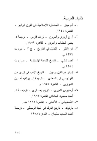 ‫ﺜﺎﻨ ‪‬ﺎ: ﺍﻟﻌﺭﺒﻴﺔ:‬
                                               ‫ﻴ‬
‫١- ﺃﺩﻡ ﻤﻴﺘﺯ ـ ﺍﻟﺤﻀﺎﺭﺓ ﺍﻹﺴﻼﻤﻴﺔ ﻓﻲ ﺍﻟﻘﺭﻥ ﺍﻟﺭﺍﺒﻊ ـ‬
                               ‫ﺍﻟﻘﺎﻫﺭﺓ ٧٤٩١.‬
‫٢- ﺃ. ﺝ ﺃﺭﺒﺭﻱ ﻭﺁﺨﺭﻭﻥ ـ ﺘﺭﺍﺙ ﻓﺎﺭﺱ ـ ﺘﺭﺠﻤﺔ ﺩ.‬
        ‫ﻴﺤﻴﻰ ﺍﻟﺨﺸﺎﺏ ﻭﺁﺨﺭﻴﻥ ـ ﺍﻟﻘﺎﻫﺭﺓ ٩٥٩١.‬
‫٣- ﺍﺒﻥ ﺍﻷﺜﻴﺭ ـ ﺍﻟﻜﺎﻤل ﻓﻲ ﺍﻟﺘﺎﺭﻴﺦ ـ ﺝ ٣ ـ ﺒﻴﺭﻭﺕ‬
                                    ‫٦٦٩١ ﻡ.‬
‫٤- ﺃﺤﻤﺩ ﺸﻠﺒﻲ ـ ﺘﺎﺭﻴﺦ ﺍﻟﺘﺭﺒﻴﺔ ﺍﻹﺴﻼﻤﻴﺔ ـ ﺒﻴـﺭﻭﺕ‬
                                    ‫٤٥٩١ ﻡ.‬
‫٥- ﺇﺩﻭﺍﺭ ﺠﺭﺍﻨﻔﻴل ﺒﺭﺍﻭﻥ ـ ﺘﺎﺭﻴﺦ ﺍﻷﺩﺏ ﻓﻲ ﺇﻴﺭﺍﻥ ﻤﻥ‬
‫ﺍﻟﻔﺭﺩﻭﺴﻲ ﺇﻟﻰ ﺍﻟﺴﻌﺩﻱ ـ ﺘﺭﺠﻤﺔ ﺩ. ﺇﺒﺭﺍﻫﻴﻡ ﺃﻤـﻴﻥ‬
                  ‫ﺍﻟﺸﻭﺍﺭﺒﻲ ـ ﺍﻟﻘﺎﻫﺭﺓ ٤٥٩١ ﻡ.‬
‫٦- ﺃﺭﻤﻨﻴﻭﺱ ﻓﺎﻤﺒﺭﻱ ـ ﺘﺎﺭﻴﺦ ﺒﺨـﺎﺭﻯ ـ ﺘﺭﺠﻤـﺔ ﺩ.‬
            ‫ﺃﺤﻤﺩ ﻤﺤﻤﻭﺩ ﺍﻟﺴﺎﺩﺍﺘﻲ ﺍﻟﻘﺎﻫﺭﺓ ٥٦٩١.‬
      ‫٧- ﺍﻷﺼﻔﻬﺎﻨﻲ ـ ﺍﻷﻏﺎﻨﻲ ـ ﺍﻟﻘﺎﻫﺭﺓ ٥٨٢١ ﻫـ.‬
‫٨- ﺒﺎﺭﺘﻭﻟﺩ ـ ﺘﺎﺭﻴﺦ ﺍﻟﺘﺭﻙ ﻓﻲ ﺁﺴﻴﺎ ﺍﻟﻭﺴﻁﻰ ـ ﺘﺭﺠﻤﺔ‬
           ‫ﺃﺤﻤﺩ ﺍﻟﺴﻌﻴﺩ ﺴﻠﻴﻤﺎﻥ ـ ﺍﻟﻘﺎﻫﺭﺓ ٨٥٩١.‬




‫٤١١‬
 