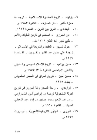 ‫٩- ﺒﺎﺭﺘﻭﻟﺩ ـ ﺘﺎﺭﻴﺦ ﺍﻟﺤﻀﺎﺭﺓ ﺍﻹﺴـﻼﻤﻴﺔ ـ ﺘﺭﺠﻤـﺔ‬
 ‫ﺤﻤﺯﺓ ﻁﺎﻫﺭ ـ ﺩﺍﺭ ﺍﻟﻤﻌﺎﺭﻑ ـ ﺍﻟﻘﺎﻫﺭﺓ ٣٨٩١ ﻡ.‬
 ‫٠١- ﺍﻟﺒﻐﺩﺍﺩﻱ ـ ﺍﻟﻔﺭﻕ ﺒﻴﻥ ﺍﻟﻔﺭﻕ ـ ﺍﻟﻘﺎﻫﺭﺓ ٩٥٩١.‬
‫١١- ﺍﺒﻥ ﺍﻟﺠﻭﺯﻱ ـ ﺍﻟﻤﻨﺘﻅﻡ ﻓﻲ ﺘﺎﺭﻴﺦ ﺍﻟﻤﻠﻭﻙ ﻭﺍﻷﻤﻡ‬
              ‫ـ ﻁﺒﻊ ﺤﻴﺩﺭ ﺁﺒﺎﺩ ﺍﻟﺩﻜﻥ ٨٥٣١ ﻫـ.‬
‫٢١- ﺠﻭﻟﺩ ﺘﺴﻴﻬﺭ ـ ﺍﻟﻌﻘﻴﺩﺓ ﻭﺍﻟﺸﺭﻴﻌﺔ ﻓﻲ ﺍﻹﺴـﻼﻡ ـ‬
‫ﺘﺭﺠﻤﺔ ﻋﻠﻲ ﺤﺴﻥ ﻋﺒﺩ ﺍﻟﻘﺎﺩﺭ ﻭﺁﺨـﺭﻴﻥ ـ ﺍﻟﻘـﺎﻫﺭﺓ‬
                                       ‫٦٤٩١ ﻡ.‬
‫٣١- ﺤﺴﻥ ﺇﺒﺭﺍﻫﻴﻡ ـ ﺘﺎﺭﻴﺦ ﺍﻹﺴﻼﻡ ﺍﻟﺴﻴﺎﺴﻲ ﻭﺍﻟـﺩﻴﻨﻲ‬
       ‫ﻭﺍﻟﺜﻘﺎﻓﻲ ﺍﻻﺠﺘﻤﺎﻋﻲ ﺍﻟﻘﺎﻫﺭﺓ ﻁ ٣/ ٥٥٩١ ﻡ.‬
‫٤١- ﺤﺴﻴﻥ ﺃﻤﻴﻥ ـ ﺘﺎﺭﻴﺦ ﺍﻟﻌﺭﺍﻕ ﻓﻲ ﺍﻟﻌﺼﺭ ﺍﻟﺴﻠﺠﻭﻗﻲ‬
                                ‫ـ ﺒﻐﺩﺍﺩ ٥٦٩١.‬
‫٥١- ﺍﻟﺭﺍﻭﻨﺩﻱ ـ ﺭﺍﺤﺔ ﺍﻟﺼﺩﺭ ﻭﺁﻴﺔ ﺍﻟﺴﺭﻭﺭ ﻓﻲ ﺘﺎﺭﻴﺦ‬
‫ﺍﻟﺩﻭﻟﺔ ﺍﻟﺴﻠﺠﻭﻗﻴﺔ ﺘﺭﺠﻤﺔ ﺩ. ﺇﺒﺭﺍﻫﻴﻡ ﺃﻤﻴﻥ ﺍﻟﺸـﻭﺍﺭﺒﻲ‬
‫ـ ﺩ. ﻋﺒﺩ ﺍﻟﻨﻌﻴﻡ ﻤﺤﻤﺩ ﺤﺴﻨﻴﻥ ﺩ. ﻓﺅﺍﺩ ﻋﺒﺩ ﺍﻟﻤﻌﻁﻲ‬
                      ‫ﺍﻟﺼﻴﺎﺩ ـ ﺍﻟﻘﺎﻫﺭﺓ ٠٦٩١ ﻡ.‬
‫٦١- ﺍﻟﺩﻭﺭﻱ ـ ﺍﻟﺠﺫﻭﺭ ﺍﻟﺘﺎﺭﻴﺨﻴﺔ ﻟﻠﺸﻌﻭﺒﻴﺔ ـ ﺒﻴـﺭﻭﺕ‬
                                       ‫٢٦٩١ ﻡ.‬



‫٥١١‬
 