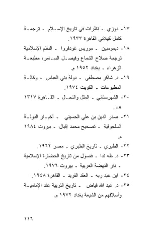 ‫٧١- ﺩﻭﺯﻱ ـ ﻨﻅﺭﺍﺕ ﻓﻲ ﺘﺎﺭﻴﺦ ﺍﻹﺴـﻼﻡ ـ ﺘﺭﺠﻤـﺔ‬
                    ‫ﻜﺎﻤل ﻜﻴﻼﻨﻲ ﺍﻟﻘﺎﻫﺭﺓ ٣٣٩١.‬
‫٨١- ﺩﻴﻤﻭﻤﺒﻴﻥ ـ ﻤﻭﺭﻴﺱ ﻏﻭﺩﻓﺭﻭﺍ ـ ﺍﻟﻨﻅﻡ ﺍﻹﺴﻼﻤﻴﺔ‬
‫ﺘﺭﺠﻤﺔ ﺼﻼﺡ ﺍﻟﺸﻤﺎﻉ ﻭﻓﻴﺼـل ﺍﻟﺴـﺎﻤﺭ، ﻤﻁﺒﻌـﺔ‬
                     ‫ﺍﻟﺯﻫﺭﺍﺀ ـ ﺒﻐﺩﺍﺩ ٢٥٩١ ﻡ.‬
‫٩١- ﺩ. ﺸﺎﻜﺭ ﻤﺼﻁﻔﻰ ـ ﺩﻭﻟﺔ ﺒﻨﻲ ﺍﻟﻌﺒﺎﺱ ـ ﻭﻜﺎﻟـﺔ‬
                  ‫ﺍﻟﻤﻁﺒﻭﻋﺎﺕ ـ ﺍﻟﻜﻭﻴﺕ ٤٧٩١.‬
‫٠٢- ﺍﻟﺸﻬﺭﺴﺘﺎﻨﻲ ـ ﺍﻟﻤﻠل ﻭﺍﻟﻨﺤـل ـ ﺍﻟﻘـﺎﻫﺭﺓ ٧١٣١‬
                                         ‫ﻫـ.‬
‫١٢- ﺼﺩﺭ ﺍﻟﺩﻴﻥ ﺒﻥ ﻋﻠﻲ ﺍﻟﺤﺴﻴﻨﻲ ـ ﺃﺨﺒـﺎﺭ ﺍﻟﺩﻭﻟـﺔ‬
‫ﺍﻟﺴﻠﺠﻭﻗﻴﺔ ـ ﺘﺼﺤﻴﺢ ﻤﺤﻤﺩ ﺇﻗﺒﺎل ـ ﺒﻴﺭﻭﺕ ٤٨٩١‬
                                           ‫ﻡ.‬
      ‫٢٢- ﺍﻟﻁﺒﺭﻱ ـ ﺘﺎﺭﻴﺦ ﺍﻟﻁﺒﺭﻱ ـ ﻤﺼﺭ ٢٦٩١.‬
‫٣٢- ﺩ. ﻁﻪ ﻨﺩﺍ ـ ﻓﺼﻭل ﻤﻥ ﺘﺎﺭﻴﺦ ﺍﻟﺤﻀﺎﺭﺓ ﺍﻹﺴﻼﻤﻴﺔ‬
        ‫ـ ﺩﺍﺭ ﺍﻟﻨﻬﻀﺔ ﺍﻟﻌﺭﺒﻴﺔ ـ ﺒﻴﺭﻭﺕ ٦٧٩١.‬
   ‫٤٢- ﺍﺒﻥ ﻋﺒﺩ ﺭﺒﻪ ـ ﺍﻟﻌﻘﺩ ﺍﻟﻔﺭﻴﺩ ـ ﺍﻟﻘﺎﻫﺭﺓ ٨٤٩١.‬
‫٥٢- ﺩ. ﻋﺒﺩ ﺍﷲ ﻓﻴﺎﺽ ـ ﺘﺎﺭﻴﺦ ﺍﻟﺘﺭﺒﻴﺔ ﻋﻨﺩ ﺍﻹﻤﺎﻤﻴـﺔ‬
             ‫ﻭﺃﺴﻼﻓﻬﻡ ﻤﻥ ﺍﻟﺸﻴﻌﺔ ﺒﻐﺩﺍﺩ ٢٧٩١ ﻡ.‬



‫٦١١‬
 