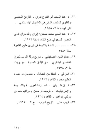 ‫٦٢- ﺩ. ﻋﺒﺩ ﺍﻟﻤﺠﻴﺩ ﺃﺒﻭ ﺍﻟﻔﺘﻭﺡ ﺒﺩﻭﻱ ـ ﺍﻟﺘﺎﺭﻴﺦ ﺍﻟﺴﻴﺎﺴﻲ‬
‫ﻭﺍﻟﻔﻜﺭﻱ ﻟﻠﻤﺫﻫﺏ ﺍﻟﺴﻨﻲ ﻓﻲ ﺍﻟﻤﺸﺭﻕ ﺍﻹﺴـﻼﻤﻲ ـ‬
                        ‫ﺩﺍﺭ ﺍﻟﻭﻓﺎﺀ ﻁ ٢، ٨٨٩١.‬
‫٧٢- ﺩ. ﻋﺒﺩ ﺍﻟﻨﻌﻴﻡ ﻤﺤﻤﺩ ﺤﺴﻨﻴﻥ: ﺇﻴﺭﺍﻥ ﻭﺍﻟﻌـﺭﺍﻕ ﻓـﻲ‬
        ‫ﺍﻟﻌﺼﺭ ﺍﻟﺴﻠﺠﻭﻗﻲ ﻁﺒﻊ ﺍﻟﻘﺎﻫﺭﺓ ﺴﻨﺔ ٢٨٩١.‬
‫٨٢- ــــــ: ﺍﻟﺴﻨﺔ ﻭﺍﻟﺸﻴﻌﺔ ﻓﻲ ﺇﻴﺭﺍﻥ ﻁﺒﻊ ﺍﻟﻘﺎﻫﺭﺓ‬
                                   ‫ﺴﻨﺔ ٢٨٩١.‬
‫٩٢- ﻋﻤﺎﺩ ﺍﻟﺩﻴﻥ ﺍﻷﺼﻔﻬﺎﻨﻲ ـ ﺘﺎﺭﻴﺦ ﺩﻭﻟﺔ ﺁل ﺴـﻠﺠﻭﻕ‬
‫ﺍﺨﺘﺼﺎﺭ ﺍﻟﺒﻨﺩﺍﺭﻱ ـ ﺩﺍﺭ ﺍﻵﻓﺎﻕ ﺍﻟﺠﺩﻴﺩﺓ ـ ﺒﻴـﺭﻭﺕ‬
                                  ‫ﻁ ٢، ٨٧٩١.‬
‫٠٣- ﺍﻟﻐﺯﺍﻟﻲ ـ ﺍﻟﻤﻨﻘﺫ ﻤﻥ ﺍﻟﻀﻼل ـ ﺘﻌﻠﻴـﻕ ﺩ. ﻋﺒـﺩ‬
                    ‫ﺍﻟﺤﻠﻴﻡ ﻤﺤﻤﻭﺩ ﺍﻟﻘﺎﻫﺭﺓ ٢٥٩١.‬
‫ـﻴﻌﺔ‬
   ‫ـﺔ ﻭﺍﻟﺸـ‬
          ‫١٣- ـﺎﻥ ـﻭﺘﻥ ـ ـﻴﺎﺩﺓ ﺍﻟﻌﺭﺒﻴـ‬
                      ‫ﺍﻟﺴـ‬   ‫ﻓـ ﻓﻠـ‬
‫ﻭﺍﻹﺴﺭﺍﺌﻴﻠﻴﺎﺕ ـ ﺘﺭﺠﻤﺔ ﺩ. ﺤﺴﻥ ﺇﺒـﺭﺍﻫﻴﻡ ﺤﺴـﻥ‬
                 ‫ﻭﺯﻜﻲ ﺇﺒﺭﺍﻫﻴﻡ ـ ﺍﻟﻘﺎﻫﺭﺓ ٤٣٩١.‬
  ‫٢٣- ﻓﻴﻠﻴﺏ ﺤﺘﻰ ـ ﺘﺎﺭﻴﺦ ﺍﻟﻌﺭﺏ ـ ﺝ ٢ ـ ٥٦٩١.‬




‫٧١١‬
 