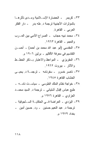 ‫٣٣- ﻜﺭﻴﻤﺭ ـ ﺍﻟﺤﻀﺎﺭﺓ ﺍﻹﺴـﻼﻤﻴﺔ ﻭﻤـﺩﻯ ﺘﺄﺜﺭﻫـﺎ‬
‫ﺒﺎﻟﻤﺅﺜﺭﺍﺕ ﺍﻷﺠﻨﺒﻴﺔ ﺘﺭﺠﻤﺔ ﺩ. ﻁﻪ ﺒﺩﺭ ـ ﺩﺍﺭ ﺍﻟﻔﻜﺭ‬
                              ‫ﺍﻟﻌﺭﺒﻲ ـ ﺍﻟﻘﺎﻫﺭﺓ.‬
‫٤٣- ﻤﺤﻤﺩ ﻨﺒﻴﻪ ﺤﺠﺎﺏ ـ ﺍﻟﺼﺭﺍﻉ ﺍﻷﺩﺒﻲ ﺒﻴﻥ ﺍﻟﻌـﺭﺏ‬
                       ‫ﻭﺍﻟﻌﺠﻡ ـ ﺍﻟﻘﺎﻫﺭﺓ ٣٦٩١.‬
‫٥٣- ﺍﻟﻤﻘﺩﺴﻲ )ﺃﺒﻭ ﻋﺒﺩ ﺍﷲ ﻤﺤﻤﺩ ﺒﻥ ﺃﺤﻤﺩ( ـ ﺃﺤﺴـﻥ‬
      ‫ﺍﻟﺘﻘﺎﺴﻴﻡ ﻓﻲ ﻤﻌﺭﻓﺔ ﺍﻷﻗﺎﻟﻴﻡ ـ ﺒﺭﻟﻴﻥ ٦٠٩١ ﻡ.‬
‫٦٣- ﺍﻟﻤﻘﺭﻴﺯﻱ ـ ﺍﻟﻤﻭﺍﻋﻅ ﻭﺍﻻﻋﺘﺒﺎﺭ ﺒـﺫﻜﺭ ﺍﻟﺨﻁـﻁ‬
                       ‫ﻭﺍﻵﺜﺎﺭ ـ ﺒﻴﺭﻭﺕ ٢٦٩١.‬
‫٧٣- ﻨﺎﺼﺭ ﺨﺴﺭﻭ ـ ﺴﻔﺭﻨﺎﻤﻪ ـ ﺘﺭﺠﻤـﺔ ﺩ. ﻴﺤﻴـﻰ‬
                         ‫ﺍﻟﺨﺸﺎﺏ ﺍﻟﻘﺎﻫﺭﺓ ٥٤٩١.‬
‫٨٣- ﺨﻭﺍﺠﺔ ﻨﻅﺎﻡ ﺍﻟﻤﻠﻙ ﺍﻟﻁﻭﺴﻲ ـ ﺴﻴﺎﺴـﺕ ﻨﺎﻤـﻪ ـ‬
‫ﻁﺒﻊ ﻋﺒﺎﺱ ﺇﻗﺒﺎل ﺁﺸﺘﻴﺎﻨﻲ ـ ﺘﺭﺠﻤﺔ ﺩ. ﺍﻟﺴﻴﺩ ﻤﺤﻤـﺩ‬
                    ‫ﺍﻟﻌﺯﺍﻭﻱ ـ ﺍﻟﻘﺎﻫﺭﺓ ٦٧٩١ ﻡ.‬
‫٩٣- ﺍﻟﻴﺯﺩﻱ ـ ﺍﻟﻌﺭﺍﻀﺔ ﻓـﻲ ﺍﻟﺤﻜﺎﻴـﺔ ﺍﻟﺴـﻠﺠﻭﻗﻴﺔ ـ‬
‫ﺘﺭﺠﻤﺔ ﺩ. ﻋﺒﺩ ﺍﻟﻨﻌﻴﻡ ﺤﺴﻨﻴﻥ ـ ﻭﺩ. ﺤﺴﻴﻥ ﺃﻤﻴﻥ ـ‬
                                ‫ﺒﻐﺩﺍﺩ ٩٧٩١ ﻡ.‬




‫٨١١‬
 