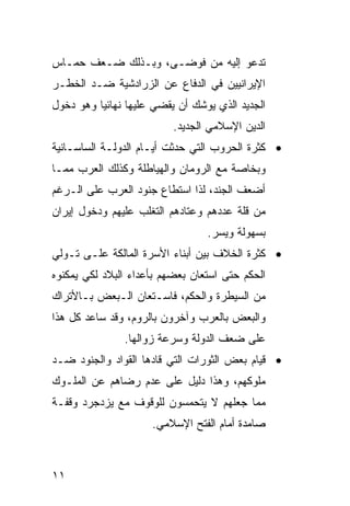 ‫ﺘﺩﻋﻭ ﺇﻟﻴﻪ ﻤﻥ ﻓﻭﻀـﻰ، ﻭﺒـﺫﻟﻙ ﻀـﻌﻑ ﺤﻤـﺎﺱ‬
‫ﺍﻹﻴﺭﺍﻨﻴﻴﻥ ﻓﻲ ﺍﻟﺩﻓﺎﻉ ﻋﻥ ﺍﻟﺯﺭﺍﺩﺸﻴﺔ ﻀـﺩ ﺍﻟﺨﻁـﺭ‬
‫ﺍﻟﺠﺩﻴﺩ ﺍﻟﺫﻱ ﻴﻭﺸﻙ ﺃﻥ ﻴﻘﻀﻲ ﻋﻠﻴﻬﺎ ﻨﻬﺎﺌ ‪‬ﺎ ﻭﻫﻭ ﺩﺨﻭل‬
          ‫ﻴ‬
                          ‫ﺍﻟﺩﻴﻥ ﺍﻹﺴﻼﻤﻲ ﺍﻟﺠﺩﻴﺩ.‬
‫• ﻜﺜﺭﺓ ﺍﻟﺤﺭﻭﺏ ﺍﻟﺘﻲ ﺤﺩﺜﺕ ﺃﻴـﺎﻡ ﺍﻟﺩﻭﻟـﺔ ﺍﻟﺴﺎﺴـﺎﻨﻴﺔ‬
‫ﻭﺒﺨﺎﺼﺔ ﻤﻊ ﺍﻟﺭﻭﻤﺎﻥ ﻭﺍﻟﻬﻴﺎﻁﻠﺔ ﻭﻜﺫﻟﻙ ﺍﻟﻌﺭﺏ ﻤﻤـﺎ‬
‫ﺃﻀﻌﻑ ﺍﻟﺠﻨﺩ، ﻟﺫﺍ ﺍﺴﺘﻁﺎﻉ ﺠﻨﻭﺩ ﺍﻟﻌﺭﺏ ﻋﻠﻰ ﺍﻟـﺭﻏﻡ‬
‫ﻤﻥ ﻗﻠﺔ ﻋﺩﺩﻫﻡ ﻭﻋﺘﺎﺩﻫﻡ ﺍﻟﺘﻐﻠﺏ ﻋﻠﻴﻬﻡ ﻭﺩﺨﻭل ﺇﻴﺭﺍﻥ‬
                                  ‫ﺒﺴﻬﻭﻟﺔ ﻭﻴﺴﺭ.‬
‫• ﻜﺜﺭﺓ ﺍﻟﺨﻼﻑ ﺒﻴﻥ ﺃﺒﻨﺎﺀ ﺍﻷﺴﺭﺓ ﺍﻟﻤﺎﻟﻜﺔ ﻋﻠـﻰ ﺘـﻭﻟﻲ‬
‫ﺍﻟﺤﻜﻡ ﺤﺘﻰ ﺍﺴﺘﻌﺎﻥ ﺒﻌﻀﻬﻡ ﺒﺄﻋﺩﺍﺀ ﺍﻟﺒﻼﺩ ﻟﻜﻲ ﻴﻤﻜﻨﻭﻩ‬
‫ﻤﻥ ﺍﻟﺴﻴﻁﺭﺓ ﻭﺍﻟﺤﻜﻡ، ﻓﺎﺴـﺘﻌﺎﻥ ﺍﻟـﺒﻌﺽ ﺒـﺎﻷﺘﺭﺍﻙ‬
‫ﻭﺍﻟﺒﻌﺽ ﺒﺎﻟﻌﺭﺏ ﻭﺁﺨﺭﻭﻥ ﺒﺎﻟﺭﻭﻡ، ﻭﻗﺩ ﺴﺎﻋﺩ ﻜل ﻫﺫﺍ‬
               ‫ﻋﻠﻰ ﻀﻌﻑ ﺍﻟﺩﻭﻟﺔ ﻭﺴﺭﻋﺔ ﺯﻭﺍﻟﻬﺎ.‬
‫• ﻗﻴﺎﻡ ﺒﻌﺽ ﺍﻟﺜﻭﺭﺍﺕ ﺍﻟﺘﻲ ﻗﺎﺩﻫﺎ ﺍﻟﻘﻭﺍﺩ ﻭﺍﻟﺠﻨﻭﺩ ﻀـﺩ‬
‫ﻤﻠﻭﻜﻬﻡ، ﻭﻫﺫﺍ ﺩﻟﻴل ﻋﻠﻰ ﻋﺩﻡ ﺭﻀﺎﻫﻡ ﻋﻥ ﺍﻟﻤﻠـﻭﻙ‬
‫ﻤﻤﺎ ﺠﻌﻠﻬﻡ ﻻ ﻴﺘﺤﻤﺴﻭﻥ ﻟﻠﻭﻗﻭﻑ ﻤﻊ ﻴﺯﺩﺠﺭﺩ ﻭﻗﻔـﺔ‬
                      ‫ﺼﺎﻤﺩﺓ ﺃﻤﺎﻡ ﺍﻟﻔﺘﺢ ﺍﻹﺴﻼﻤﻲ.‬



‫١١‬
 