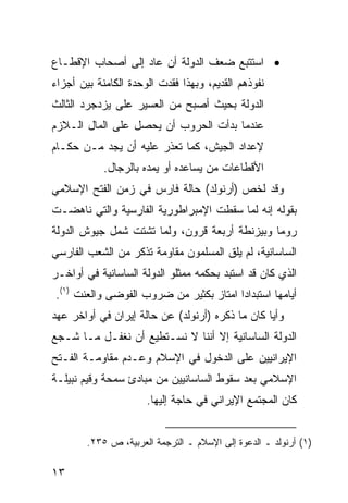 ‫• ﺍﺴﺘﺘﺒﻊ ﻀﻌﻑ ﺍﻟﺩﻭﻟﺔ ﺃﻥ ﻋﺎﺩ ﺇﻟﻰ ﺃﺼﺤﺎﺏ ﺍﻹﻗﻁـﺎﻉ‬
‫ﻨﻔﻭﺫﻫﻡ ﺍﻟﻘﺩﻴﻡ، ﻭﺒﻬﺫﺍ ﹸﻘﺩﺕ ﺍﻟﻭﺤﺩﺓ ﺍﻟﻜﺎﻤﻨﺔ ﺒﻴﻥ ﺃﺠﺯﺍﺀ‬
                            ‫ﻓ‬
‫ﺍﻟﺩﻭﻟﺔ ﺒﺤﻴﺙ ﺃﺼﺒﺢ ﻤﻥ ﺍﻟﻌﺴﻴﺭ ﻋﻠﻰ ﻴﺯﺩﺠﺭﺩ ﺍﻟﺜﺎﻟﺙ‬
‫ﻋﻨﺩﻤﺎ ﺒﺩﺃﺕ ﺍﻟﺤﺭﻭﺏ ﺃﻥ ﻴﺤﺼل ﻋﻠﻰ ﺍﻟﻤﺎل ﺍﻟـﻼﺯﻡ‬
‫ﻹﻋﺩﺍﺩ ﺍﻟﺠﻴﺵ، ﻜﻤﺎ ﺘﻌﺫﺭ ﻋﻠﻴﻪ ﺃﻥ ﻴﺠﺩ ﻤـﻥ ﺤﻜـﺎﻡ‬
            ‫ﺍﻷﻗﻁﺎﻋﺎﺕ ﻤﻥ ﻴﺴﺎﻋﺩﻩ ﺃﻭ ﻴﻤﺩﻩ ﺒﺎﻟﺭﺠﺎل.‬
‫ﻭﻗﺩ ﻟﺨﺹ )ﺃﺭﻨﻭﻟﺩ( ﺤﺎﻟﺔ ﻓﺎﺭﺱ ﻓﻲ ﺯﻤﻥ ﺍﻟﻔﺘﺢ ﺍﻹﺴﻼﻤﻲ‬
‫ﺒﻘﻭﻟﻪ ﺇﻨﻪ ﻟﻤﺎ ﺴﻘﻁﺕ ﺍﻹﻤﺒﺭﺍﻁﻭﺭﻴﺔ ﺍﻟﻔﺎﺭﺴﻴﺔ ﻭﺍﻟﺘﻲ ﻨﺎﻫﻀـﺕ‬
‫ﺭﻭﻤﺎ ﻭﺒﻴﺯﻨﻁﺔ ﺃﺭﺒﻌﺔ ﻗﺭﻭﻥ، ﻭﻟﻤﺎ ﺘﺸﺘﺕ ﺸﻤل ﺠﻴﻭﺵ ﺍﻟﺩﻭﻟﺔ‬
‫ﺍﻟﺴﺎﺴﺎﻨﻴﺔ، ﻟﻡ ﻴﻠﻕ ﺍﻟﻤﺴﻠﻤﻭﻥ ﻤﻘﺎﻭﻤﺔ ﺘﺫﻜﺭ ﻤﻥ ﺍﻟﺸﻌﺏ ﺍﻟﻔﺎﺭﺴﻲ‬
‫ﺍﻟﺫﻱ ﻜﺎﻥ ﻗﺩ ﺍﺴﺘﺒﺩ ﺒﺤﻜﻤﻪ ﻤﻤﺜﻠﻭ ﺍﻟﺩﻭﻟﺔ ﺍﻟﺴﺎﺴﺎﻨﻴﺔ ﻓﻲ ﺃﻭﺍﺨـﺭ‬
‫ﺃﻴﺎﻤﻬﺎ ﺍﺴﺘﺒﺩﺍ ‪‬ﺍ ﺍﻤﺘﺎﺯ ﺒﻜﺜﻴﺭ ﻤﻥ ﻀﺭﻭﺏ ﺍﻟﻔﻭﻀﻰ ﻭﺍﻟﻌﻨﺕ )١(.‬
                                        ‫ﺩ‬
‫ﻭﺃ ‪‬ﺎ ﻜﺎﻥ ﻤﺎ ﺫﻜﺭﻩ )ﺃﺭﻨﻭﻟﺩ( ﻋﻥ ﺤﺎﻟﺔ ﺇﻴﺭﺍﻥ ﻓﻲ ﺃﻭﺍﺨﺭ ﻋﻬﺩ‬
                                                 ‫ﻴ‬
‫ﺍﻟﺩﻭﻟﺔ ﺍﻟﺴﺎﺴﺎﻨﻴﺔ ﺇﻻ ﺃﻨﻨﺎ ﻻ ﻨﺴـﺘﻁﻴﻊ ﺃﻥ ﻨﻐﻔـل ﻤـﺎ ﺸـﺠﻊ‬
‫ﺍﻹﻴﺭﺍﻨﻴﻴﻥ ﻋﻠﻰ ﺍﻟﺩﺨﻭل ﻓﻲ ﺍﻹﺴﻼﻡ ﻭﻋـﺩﻡ ﻤﻘﺎﻭﻤـﺔ ﺍﻟﻔـﺘﺢ‬
‫ﺍﻹﺴﻼﻤﻲ ﺒﻌﺩ ﺴﻘﻭﻁ ﺍﻟﺴﺎﺴﺎﻨﻴﻴﻥ ﻤﻥ ﻤﺒﺎﺩﺉ ﺴﻤﺤﺔ ﻭﻗﻴﻡ ﻨﺒﻴﻠـﺔ‬
                      ‫ﻜﺎﻥ ﺍﻟﻤﺠﺘﻤﻊ ﺍﻹﻴﺭﺍﻨﻲ ﻓﻲ ﺤﺎﺠﺔ ﺇﻟﻴﻬﺎ.‬


        ‫)١( ﺃﺭﻨﻭﻟﺩ ـ ﺍﻟﺩﻋﻭﺓ ﺇﻟﻰ ﺍﻹﺴﻼﻡ ـ ﺍﻟﺘﺭﺠﻤﺔ ﺍﻟﻌﺭﺒﻴﺔ، ﺹ ٥٣٢.‬

‫٣١‬
 