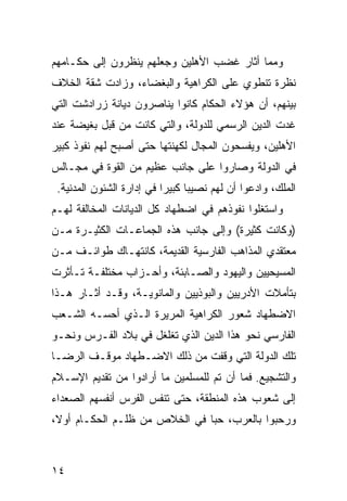 ‫ﻭﻤﻤﺎ ﺃﺜﺎﺭ ﻏﻀﺏ ﺍﻷﻫﻠﻴﻥ ﻭﺠﻌﻠﻬﻡ ﻴﻨﻅﺭﻭﻥ ﺇﻟﻰ ﺤﻜـﺎﻤﻬﻡ‬
‫ﻨﻅﺭﺓ ﺘﻨﻁﻭﻱ ﻋﻠﻰ ﺍﻟﻜﺭﺍﻫﻴﺔ ﻭﺍﻟﺒﻐﻀﺎﺀ، ﻭﺯﺍﺩﺕ ﺸﻘﺔ ﺍﻟﺨﻼﻑ‬
‫ﺒﻴﻨﻬﻡ، ﺃﻥ ﻫﺅﻻﺀ ﺍﻟﺤﻜﺎﻡ ﻜﺎﻨﻭﺍ ﻴﻨﺎﺼﺭﻭﻥ ﺩﻴﺎﻨﺔ ﺯﺭﺍﺩﺸﺕ ﺍﻟﺘﻲ‬
‫ﻏﺩﺕ ﺍﻟﺩﻴﻥ ﺍﻟﺭﺴﻤﻲ ﻟﻠﺩﻭﻟﺔ، ﻭﺍﻟﺘﻲ ﻜﺎﻨﺕ ﻤﻥ ﻗﺒل ﺒﻐﻴﻀﺔ ﻋﻨﺩ‬
‫ﺍﻷﻫﻠﻴﻥ، ﻭﻴﻔﺴﺤﻭﻥ ﺍﻟﻤﺠﺎل ﻟﻜﻬﻨﺘﻬﺎ ﺤﺘﻰ ﺃﺼﺒﺢ ﻟﻬﻡ ﻨﻔﻭﺫ ﻜﺒﻴﺭ‬
‫ﻓﻲ ﺍﻟﺩﻭﻟﺔ ﻭﺼﺎﺭﻭﺍ ﻋﻠﻰ ﺠﺎﻨﺏ ﻋﻅﻴﻡ ﻤﻥ ﺍﻟﻘﻭﺓ ﻓﻲ ﻤﺠـﺎﻟﺱ‬
 ‫ﺍﻟﻤﻠﻙ، ﻭﺍﺩﻋﻭﺍ ﺃﻥ ﻟﻬﻡ ﻨﺼﻴ ‪‬ﺎ ﻜﺒﻴ ‪‬ﺍ ﻓﻲ ﺇﺩﺍﺭﺓ ﺍﻟﺸﺌﻭﻥ ﺍﻟﻤﺩﻨﻴﺔ.‬
                           ‫ﺒ ﺭ‬
‫ﻭﺍﺴﺘﻐﻠﻭﺍ ﻨﻔﻭﺫﻫﻡ ﻓﻲ ﺍﻀﻁﻬﺎﺩ ﻜل ﺍﻟﺩﻴﺎﻨﺎﺕ ﺍﻟﻤﺨﺎﻟﻔﺔ ﻟﻬـﻡ‬
‫)ﻭﻜﺎﻨﺕ ﻜﺜﻴﺭﺓ( ﻭﺇﻟﻰ ﺠﺎﻨﺏ ﻫﺫﻩ ﺍﻟﺠﻤﺎﻋـﺎﺕ ﺍﻟﻜﺜﻴـﺭﺓ ﻤـﻥ‬
‫ﻤﻌﺘﻘﺩﻱ ﺍﻟﻤﺫﺍﻫﺏ ﺍﻟﻔﺎﺭﺴﻴﺔ ﺍﻟﻘﺩﻴﻤﺔ، ﻜﺎﻨﺘﻬـﺎﻙ ﻁﻭﺍﺌـﻑ ﻤـﻥ‬
‫ﺍﻟﻤﺴﻴﺤﻴﻴﻥ ﻭﺍﻟﻴﻬﻭﺩ ﻭﺍﻟﺼـﺎﺒﺌﺔ، ﻭﺃﺤـﺯﺍﺏ ﻤﺨﺘﻠﻔـﺔ ﺘـﺄﺜﺭﺕ‬
‫ﺒﺘﺄﻤﻼﺕ ﺍﻷﺩﺭﻴﻴﻥ ﻭﺍﻟﺒﻭﺫﻴﻴﻥ ﻭﺍﻟﻤﺎﻨﻭﻴـﺔ، ﻭﻗـﺩ ﺃﺜـﺎﺭ ﻫـﺫﺍ‬
‫ﺍﻻﻀﻁﻬﺎﺩ ﺸﻌﻭﺭ ﺍﻟﻜﺭﺍﻫﻴﺔ ﺍﻟﻤﺭﻴﺭﺓ ﺍﻟـﺫﻱ ﺃﺤﺴـﻪ ﺍﻟﺸـﻌﺏ‬
‫ﺍﻟﻔﺎﺭﺴﻲ ﻨﺤﻭ ﻫﺫﺍ ﺍﻟﺩﻴﻥ ﺍﻟﺫﻱ ﺘﻐﻠﻐل ﻓﻲ ﺒﻼﺩ ﺍﻟﻔـﺭﺱ ﻭﻨﺤـﻭ‬
‫ﺘﻠﻙ ﺍﻟﺩﻭﻟﺔ ﺍﻟﺘﻲ ﻭﻗﻔﺕ ﻤﻥ ﺫﻟﻙ ﺍﻻﻀـﻁﻬﺎﺩ ﻤﻭﻗـﻑ ﺍﻟﺭﻀـﺎ‬
‫ﻭﺍﻟﺘﺸﺠﻴﻊ. ﻓﻤﺎ ﺃﻥ ﺘﻡ ﻟﻠﻤﺴﻠﻤﻴﻥ ﻤﺎ ﺃﺭﺍﺩﻭﺍ ﻤﻥ ﺘﻘﺩﻴﻡ ﺍﻹﺴـﻼﻡ‬
‫ﺇﻟﻰ ﺸﻌﻭﺏ ﻫﺫﻩ ﺍﻟﻤﻨﻁﻘﺔ، ﺤﺘﻰ ﺘﻨﻔﺱ ﺍﻟﻔﺭﺱ ﺃﻨﻔﺴﻬﻡ ﺍﻟﺼﻌﺩﺍﺀ‬
‫ﻭﺭﺤﺒﻭﺍ ﺒﺎﻟﻌﺭﺏ، ﺤ ‪‬ﺎ ﻓﻲ ﺍﻟﺨﻼﺹ ﻤﻥ ﻅﻠـﻡ ﺍﻟﺤﻜـﺎﻡ ﺃﻭ ﹰ،‬
 ‫ﻻ‬                              ‫ﺒ‬



‫٤١‬
 