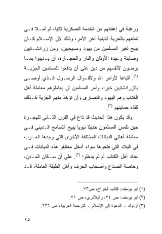 ‫ﻭﺭﻏﺒﺔ ﻓﻲ ﺇﻋﻔﺎﺌﻬﻡ ﻤﻥ ﺍﻟﺨﺩﻤﺔ ﺍﻟﻌﺴﻜﺭﻴﺔ ﺜﺎﻨ ‪‬ﺎ، ﺜﻡ ﺃﻤـﻼ ﻓـﻲ‬
    ‫ﹰ‬         ‫ﻴ‬
‫ﺘﻤﺘﻌﻬﻡ ﺒﺎﻟﺤﺭﻴﺔ ﺍﻟﺩﻴﻨﻴﺔ ﺁﺨﺭ ﺍﻷﻤﺭ، ﻭﺫﻟﻙ ﻷﻥ ﺍﻹﺴـﻼﻡ ﻜـﺎﻥ‬
‫ﻴﺒﻴﺢ ﻟﻐﻴﺭ ﺍﻟﻤﺴﻠﻤﻴﻥ ﻤﻥ ﻴﻬﻭﺩ ﻭﻤﺴﻴﺤﻴﻴﻥ، ﻭﻤﻥ ﺯﺭﺍﺩﺸـﺘﻴﻴﻥ‬
‫ﻭﺼﺎﺒﺌﺔ ﻭﻋﺒﺩﺓ ﺍﻷﻭﺜﺎﻥ ﻭﺍﻟﻨﺎﺭ ﻭﺍﻟﺤﺠـﺎﺭﺓ، ﺃﻥ ﻴـﺩﻴﻨﻭﺍ ﺒﻤـﺎ‬
‫ﻴﺭﻀﻭﻥ ﻷﻨﻔﺴﻬﻡ ﻤﻥ ﺩﻴﻥ ﻋﻠﻰ ﺃﻥ ﻴﺩﻓﻌﻭﺍ ﻟﻠﻤﺴﻠﻤﻴﻥ ﺍﻟﺠﺯﻴـﺔ‬
‫)١(. ﺃﺘﺒﺎ ‪‬ﺎ ﻷﻭﺍﻤﺭ ﺍﷲ ﻭﻷﻗـﻭﺍل ﺍﻟﺭﺴـﻭل ﺍﻟـﺫﻱ ﺃﻭﺼـﻰ‬
                                      ‫ﻋ‬
‫ﺒﺎﻟﺯﺭﺍﺩﺸﺘﻴﻴﻥ ﺨﻴ ‪‬ﺍ، ﻭﺃﻤﺭ ﺍﻟﻤﺴﻠﻤﻴﻥ ﺃﻥ ﻴﻌﺎﻤﻠﻭﻫﻡ ﻤﻌﺎﻤﻠﺔ ﺃﻫل‬
                                       ‫ﺭ‬
‫ﺍﻟﻜﺘﺎﺏ ﻭﻫﻡ ﺍﻟﻴﻬﻭﺩ ﻭﺍﻟﻨﺼﺎﺭﻯ ﻭﺃﻥ ﺘﺅﺨﺫ ﻤﻨﻬﻡ ﺍﻟﺠﺯﻴﺔ ﻜـﺫﻟﻙ‬
                                          ‫ﻜﻔﺎﺀ ﺤﻤﺎﻴﺘﻬﻡ )٢(.‬
‫ﻭﻗﺩ ﻴﻜﻭﻥ ﻫﺫﺍ ﺍﻟﺤﺩﻴﺙ ﻗﺩ ﺫﺍﻉ ﻓﻲ ﺍﻟﻘﺭﻥ ﺍﻟﺜـﺎﻨﻲ ﻟﻠﻬﺠـﺭﺓ‬
‫ﺤﻴﻥ ﺘﻠﻤﺱ ﺍﻟﻤﺴﻠﻤﻭﻥ ﺤﺩﻴ ﹰﺎ ﻨﺒﻭ ‪‬ﺎ ﻴﺒﻴﺢ ﺍﻟﺘﺴﺎﻤﺢ ﺍﻟـﺩﻴﻨﻲ ﻓـﻲ‬
                          ‫ﻴ‬      ‫ﺜ‬
‫ﻤﻌﺎﻤﻠﺔ ﺃﻫﺎﻟﻲ ﺍﻟﺩﻴﺎﻨﺎﺕ ﺍﻟﻤﺨﺘﻠﻔﺔ ﺍﻷﺨﺭﻯ ﺍﻟﺘﻲ ﻭﺠﺩﻫﺎ ﺍﻟﻌـﺭﺏ‬
‫ﻓﻲ ﺍﻟﺒﻼﺩ ﺍﻟﺘﻲ ﻓﺘﺤﻭﻫﺎ ﺴﻭﺍﺀ ﺃﺩﺨل ﻤﻌﺘﻨﻘﻭ ﻫﺫﻩ ﺍﻟﺩﻴﺎﻨﺎﺕ ﻓـﻲ‬
‫ﻋﺩﺍﺩ ﺃﻫل ﺍﻟﻜﺘﺎﺏ ﺃﻡ ﻟﻡ ﻴﺩﺨﻠﻭﺍ )٣(. ﻋﻠﻰ ﺃﻥ ﺴـﻜﺎﻥ ﺍﻟﻤـﺩﻥ،‬
‫ﻭﺨﺎﺼﺔ ﺍﻟﺼﻨﺎﻉ ﻭﺃﺼﺤﺎﺏ ﺍﻟﺤﺭﻑ ﻭﺃﻫل ﺍﻟﻁﺒﻘﺔ ﺍﻟﻌﺎﻤﻠﺔ، ﻗـﺩ‬


                             ‫)١( ﺃﺒﻭ ﻴﻭﺴﻑ: ﻜﺘﺎﺏ ﺍﻟﺨﺭﺍﺝ، ﺹ٣٧.‬
                       ‫)٢( ﺃﺒﻭ ﻴﻭﺴﻑ: ﺹ ٤٧، ﻭﺍﻟﺒﻼﺫﺭﻱ، ﺹ ١٧.‬
        ‫)٣( ﺃﺭﻨﻭﻟﺩ ـ ﺍﻟﺩﻋﻭﺓ ﺇﻟﻰ ﺍﻹﺴﻼﻡ ـ ﺍﻟﺘﺭﺠﻤﺔ ﺍﻟﻌﺭﺒﻴﺔ، ﺹ ٦٣٢.‬

‫٥١‬
 