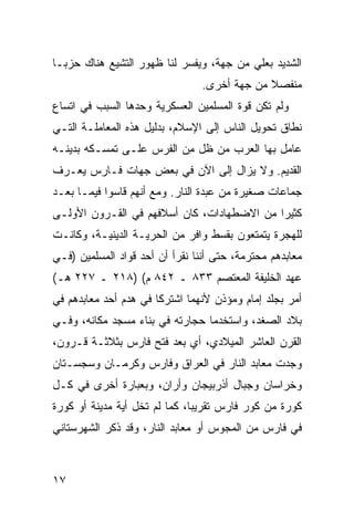 ‫ﺍﻟﺸﺩﻴﺩ ﺒﻌﻠﻲ ﻤﻥ ﺠﻬﺔ، ﻭﻴﻔﺴﺭ ﻟﻨﺎ ﻅﻬﻭﺭ ﺍﻟﺘﺸﻴﻊ ﻫﻨﺎﻙ ﺤﺯ ‪‬ـﺎ‬
  ‫ﺒ‬
                                 ‫ﻤﻨﻔﺼﻼ ﻤﻥ ﺠﻬﺔ ﺃﺨﺭﻯ.‬
                                              ‫ﹰ‬
‫ﻭﻟﻡ ﺘﻜﻥ ﻗﻭﺓ ﺍﻟﻤﺴﻠﻤﻴﻥ ﺍﻟﻌﺴﻜﺭﻴﺔ ﻭﺤﺩﻫﺎ ﺍﻟﺴﺒﺏ ﻓﻲ ﺍﺘﺴﺎﻉ‬
‫ﻨﻁﺎﻕ ﺘﺤﻭﻴل ﺍﻟﻨﺎﺱ ﺇﻟﻰ ﺍﻹﺴﻼﻡ، ﺒﺩﻟﻴل ﻫﺫﻩ ﺍﻟﻤﻌﺎﻤﻠـﺔ ﺍﻟﺘـﻲ‬
‫ﻋﺎﻤل ﺒﻬﺎ ﺍﻟﻌﺭﺏ ‪‬ﻥ ﻅل ِﻥ ﺍﻟﻔﺭﺱ ﻋﻠـﻰ ﺘﻤﺴـﻜﻪ ﺒﺩﻴﻨـﻪ‬
                          ‫ﻤ‬     ‫ﻤ‬
‫ﺍﻟﻘﺩﻴﻡ. ﻭﻻ ﻴﺯﺍل ﺇﻟﻰ ﺍﻵﻥ ﻓﻲ ﺒﻌﺽ ﺠﻬﺎﺕ ﻓـﺎﺭﺱ ﻴﻌـﺭﻑ‬
‫ﺠﻤﺎﻋﺎﺕ ﺼﻐﻴﺭﺓ ﻤﻥ ﻋﺒﺩﺓ ﺍﻟﻨﺎﺭ. ﻭﻤﻊ ﺃﻨﻬﻡ ﻗﺎﺴﻭﺍ ﻓﻴﻤـﺎ ﺒﻌـﺩ‬
‫ﻜﺜﻴ ‪‬ﺍ ﻤﻥ ﺍﻻﻀﻁﻬﺎﺩﺍﺕ، ﻜﺎﻥ ﺃﺴﻼﻓﻬﻡ ﻓﻲ ﺍﻟﻘـﺭﻭﻥ ﺍﻷﻭﻟـﻰ‬
                                            ‫ﺭ‬
‫ﻟﻠﻬﺠﺭﺓ ﻴﺘﻤﺘﻌﻭﻥ ﺒﻘﺴﻁ ﻭﺍﻓﺭ ﻤﻥ ﺍﻟﺤﺭﻴـﺔ ﺍﻟﺩﻴﻨﻴـﺔ، ﻭﻜﺎﻨـﺕ‬
‫ﻤﻌﺎﺒﺩﻫﻡ ﻤﺤﺘﺭﻤﺔ، ﺤﺘﻰ ﺃﻨﻨﺎ ﻨﻘﺭﺃ ﺃﻥ ﺃﺤﺩ ﻗﻭﺍﺩ ﺍﻟﻤﺴﻠﻤﻴﻥ )ﻓـﻲ‬
‫ﻋﻬﺩ ﺍﻟﺨﻠﻴﻔﺔ ﺍﻟﻤﻌﺘﺼﻡ ٣٣٨ ـ ٢٤٨ ﻡ( )٨١٢ ـ ٧٢٢ ﻫـ(‬
‫ﺃﻤﺭ ﺒﺠﻠﺩ ﺇﻤﺎﻡ ﻭﻤﺅﺫﻥ ﻷﻨﻬﻤﺎ ﺍﺸﺘﺭﻜﺎ ﻓﻲ ﻫﺩﻡ ﺃﺤﺩ ﻤﻌﺎﺒﺩﻫﻡ ﻓﻲ‬
‫ﺒﻼﺩ ﺍﻟﺼﻐﺩ، ﻭﺍﺴﺘﺨﺩﻤﺎ ﺤﺠﺎﺭﺘﻪ ﻓﻲ ﺒﻨﺎﺀ ﻤﺴﺠﺩ ﻤﻜﺎﻨﻪ، ﻭﻓـﻲ‬
‫ﺍﻟﻘﺭﻥ ﺍﻟﻌﺎﺸﺭ ﺍﻟﻤﻴﻼﺩﻱ، ﺃﻱ ﺒﻌﺩ ﻓﺘﺢ ﻓﺎﺭﺱ ﺒﺜﻼﺜـﺔ ﻗـﺭﻭﻥ،‬
‫ﻭﺠﺩﺕ ﻤﻌﺎﺒﺩ ﺍﻟﻨﺎﺭ ﻓﻲ ﺍﻟﻌﺭﺍﻕ ﻭﻓﺎﺭﺱ ﻭﻜﺭﻤـﺎﻥ ﻭﺴﺠﺴـﺘﺎﻥ‬
‫ﻭﺨﺭﺍﺴﺎﻥ ﻭﺠﺒﺎل ﺃﺫﺭﺒﻴﺠﺎﻥ ﻭﺃﺭﺍﻥ، ﻭﺒﻌﺒﺎﺭﺓ ﺃﺨﺭﻯ ﻓﻲ ﻜـل‬
‫ﻜﻭﺭﺓ ﻤﻥ ﻜﻭﺭ ﻓﺎﺭﺱ ﺘﻘﺭﻴ ‪‬ﺎ، ﻜﻤﺎ ﻟﻡ ﺘﺨل ﺃﻴﺔ ﻤﺩﻴﻨﺔ ﺃﻭ ﻜﻭﺭﺓ‬
                               ‫ﺒ‬
‫ﻓﻲ ﻓﺎﺭﺱ ﻤﻥ ﺍﻟﻤﺠﻭﺱ ﺃﻭ ﻤﻌﺎﺒﺩ ﺍﻟﻨﺎﺭ، ﻭﻗﺩ ﺫﻜﺭ ﺍﻟﺸﻬﺭﺴﺘﺎﻨﻲ‬



‫٧١‬
 