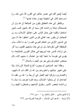 ‫ﺃﻴ ‪‬ﺎ )ﺤﻴﻥ ﺃﻟﻑ ﻓﻲ ﻋﺼﺭ ﻤﺘﺄﺨﺭ ﻓﻲ ﺍﻟﻘﺭﻥ ﺍﻟﺜـﺎﻨﻲ ﻋﺸـﺭ(‬
                                              ‫ﻀ‬
           ‫ﺍﺴﻡ ﻤﻌﺒﺩ ﻟﻠﻨﺎﺭ ﻓﻲ ﺃﺴﻔﻴﻨﻴﺔ ﺒﺠﻭﺍﺭ ﺒﻐﺩﺍﺩ ﻨﻔﺴﻬﺎ )١(.‬
‫ﻭﺒﺎﻟﻨﻅﺭ ﺇﻟﻰ ﻫﺫﻩ ﺍﻟﺤﻘﺎﺌﻕ ﻴﻜﻭﻥ ﻤﻥ ﺍﻟﻤﺒﺎﻟﻐﺔ ﺃﻥ ﻨﻘـﻭل ﺃﻥ‬
‫ﺍﻀﻤﺤﻼل ﺩﻴﺎﻨﺔ ﺯﺭﺍﺩﺸﺕ ﻜﺎﻥ ﺴﺒﺒﻪ ﺃﻥ ﺍﻟﻔـﺎﺘﺤﻴﻥ ﺍﻟﻤﺴـﻠﻤﻴﻥ‬
‫ﺍﺴﺘﻌﺎﻨﻭﺍ ﺒﺎﻟﻘﻭﺓ ﻋﻠﻰ ﺤﻤل ﺍﻟﻨﺎﺱ ﻋﻠﻰ ﺍﻋﺘﻨﺎﻕ ﺍﻹﺴﻼﻡ، ﻭﻤـﻥ‬
‫ﺍﻟﻤﺤﺘﻤل ﺃﻥ ﻴﻜﻭﻥ ﻋﺩﺩ ﺃﻫﺎﻟﻲ ﻓﺎﺭﺱ ﺍﻟﺫﻴﻥ ﺍﻋﺘﻨﻘﻭﺍ ﻫﺫﺍ ﺍﻟـﺩﻴﻥ‬
‫ﻓﻲ ﺍﻟﺴﻨﻴﻥ ﺍﻷﻭﻟﻰ ﻤﻥ ﺍﻟﺤﻜﻡ ﺍﻟﻌﺭﺒﻲ ﻜﺒﻴـ ‪‬ﺍ ﺠـ ‪‬ﺍ ﻟﻸﺴـﺒﺎﺏ‬
         ‫ﺩ‬     ‫ﺭ‬
‫ﺍﻟﻤﺨﺘﻠﻔﺔ ﺍﻟﺘﻲ ﺫﻜﺭﻨﺎﻫﺎ، ﺒل ﺇﻥ ﻓﻲ ﺒﻘﺎﺀ ﻤﺫﻫﺒﻬﻡ ﺍﻟﻘﺩﻴﻡ، ﻭﻤﺎ ﺃﺜﺭ‬
‫ﻋﻥ ﺍﺭﺘﺩﺍﺩ ﺍﻟﻨﺎﺱ ﻋﻨﻪ ﺘﺩﺭﻴﺠ ‪‬ﺎ ﻓﻲ ﺨﻼل ﺍﻟﻘﺭﻭﻥ ﺍﻟﻤﺘﺘﺎﺒﻌﺔ، ﻤﺎ‬
                             ‫ﻴ‬
‫ﻴﻘﻭﻯ ﻓﻲ ﻨﻔﻭﺴﻨﺎ ﻤﺎ ﺫﻫﺒﻨﺎ ﺇﻟﻴﻪ ﻤﻥ ﺍﺤﺘﻤﺎل ﺘـﺩﻴﻨﻬﻡ ﺍﻹﺴـﻼﻡ‬
          ‫ﺒﻤﺤﺽ ﺍﺨﺘﻴﺎﺭﻫﻡ ﻭﻓﻲ ﺠﻭ ﻤﻥ ﺍﻟﻬﺩﻭﺀ ﻭﺍﻟﺴﻼﻡ )٢(.‬
‫ﻭﻫﻜﺫﺍ ﻨﺠﺩ ﺍﻟﻤﺴﻠﻤﻴﻥ ﻟﻡ ﻴﺠﺒﺭﻭﺍ ﺃﺘﺒﺎﻉ ﺍﻟﺩﻴﺎﻨﺔ ﺍﻟﺯﺭﺍﺩﺸـﺘﻴﺔ‬
‫ﻋﻠﻰ ﺘﻐﻴﻴﺭ ﺩﻴﺎﻨﺘﻬﻡ ﻭﺍﻋﺘﺒﺭﻭﻫﻡ ﻤﻥ ﺃﻫـل ﺍﻟﻜﺘـﺎﺏ ﻜـﺎﻟﻴﻬﻭﺩ‬
‫ﻭﺍﻟﻨﺼﺎﺭﻯ، ﻭﺘﺭﻜﻭﺍ ﻟﻬﻡ ﺍﻟﺨﻴﺎﺭ ﻓﻲ ﺃﻥ ﻴﺒﻘـﻭﺍ ﻋﻠـﻰ ﻋﻘﻴـﺩﺓ‬
‫ﺃﺠﺩﺍﺩﻫﻡ ﺃﻭ ﺃﻥ ﻴﺩﺨﻠﻭﺍ ﺍﻹﺴﻼﻡ، ﻭﺒﻌﺩ ﻓﺘﺭﺓ ﺘﻌﺭﻀـﺕ ﺩﻴﺎﻨـﺔ‬
‫ﺯﺭﺍﺩﺸﺕ ﻟﺒﻌﺽ ﺍﻷﻤﻭﺭ ﻭﺘﻔﺭﻕ ﺃﺘﺒﺎﻋﻬﻡ، ﻭﺍﻀﻁﺭﻭﺍ ﻟﻠﻬﺠـﺭﺓ‬


                  ‫)١( ﺍﻟﺸﻬﺭﺴﺘﺎﻨﻲ ـ ﺍﻟﻤﻠل ﻭﺍﻟﻨﺤل ﺝ ١ ـ ﺹ ٨٩١.‬
        ‫)٢( ﺃﺭﻨﻭﻟﺩ ـ ﺍﻟﺩﻋﻭﺓ ﺇﻟﻰ ﺍﻹﺴﻼﻡ ـ ﺍﻟﺘﺭﺠﻤﺔ ﺍﻟﻌﺭﺒﻴﺔ، ﺹ ٩٣٢.‬

‫٨١‬
 