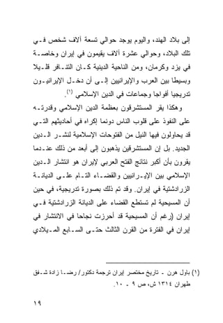 ‫ﺇﻟﻰ ﺒﻼﺩ ﺍﻟﻬﻨﺩ، ﻭﺍﻟﻴﻭﻡ ﻴﻭﺠﺩ ﺤﻭﺍﻟﻲ ﺘﺴﻌﺔ ﺁﻻﻑ ﺸﺨﺹ ﻓـﻲ‬
‫ﺘﻠﻙ ﺍﻟﺒﻼﺩ، ﻭﺤﻭﺍﻟﻲ ﻋﺸﺭﺓ ﺁﻻﻑ ﻴﻘﻴﻤﻭﻥ ﻓﻲ ﺇﻴﺭﺍﻥ ﻭﺨﺎﺼـﺔ‬
‫ﻓﻲ ﻴﺯﺩ ﻭﻜﺭﻤﺎﻥ، ﻭﻤﻥ ﺍﻟﻨﺎﺤﻴﺔ ﺍﻟﺩﻴﻨﻴﺔ ﻜـﺎﻥ ﺍﻟﺘﻨـﺎﻓﺭ ﻗﻠـﻴﻼ‬
‫ﹰ‬
‫ﻭﺒﺴﻴ ﹰﺎ ﺒﻴﻥ ﺍﻟﻌﺭﺏ ﻭﺍﻹﻴﺭﺍﻨﻴﻴﻥ ﺇﻟـﻰ ﺃﻥ ﺩﺨـل ﺍﻹﻴﺭﺍﻨﻴـﻭﻥ‬
                                              ‫ﻁ‬
           ‫ﺘﺩﺭﻴﺠﻴﺎ ﺃﻓﻭﺍ ‪‬ﺎ ﻭﺠﻤﺎﻋﺎﺕ ﻓﻲ ﺍﻟﺩﻴﻥ ﺍﻹﺴﻼﻤﻲ )١(.‬
                                         ‫ﺠ‬       ‫‪‬‬
‫ﻭﻫﻜﺫﺍ ﻴﻘﺭ ﺍﻟﻤﺴﺘﺸﺭﻗﻭﻥ ﺒﻌﻅﻤﺔ ﺍﻟﺩﻴﻥ ﺍﻹﺴﻼﻤﻲ ﻭﻗﺩﺭﺘـﻪ‬
‫ﻋﻠﻰ ﺍﻟﻨﻔﻭﺫ ﻋﻠﻰ ﻗﻠﻭﺏ ﺍﻟﻨﺎﺱ ﺩﻭﻨﻤﺎ ﺇﻜﺭﺍﻩ ﻓﻲ ﺃﺤﺎﺩﻴﺜﻬﻡ ﺍﻟﺘـﻲ‬
‫ﻗﺩ ﻴﺤﺎﻭﻟﻭﻥ ﻓﻴﻬﺎ ﺍﻟﻨﻴل ﻤﻥ ﺍﻟﻔﺘﻭﺤﺎﺕ ﺍﻹﺴﻼﻤﻴﺔ ﻟﻨﺸـﺭ ﺍﻟـﺩﻴﻥ‬
‫ﺍﻟﺠﺩﻴﺩ. ﺒل ﺇﻥ ﺍﻟﻤﺴﺘﺸﺭﻗﻴﻥ ﻴﺫﻫﺒﻭﻥ ﺇﻟﻰ ﺃﺒﻌﺩ ﻤﻥ ﺫﻟﻙ ﻋﻨـﺩﻤﺎ‬
‫ﻴﻘﺭﻭﻥ ﺒﺄﻥ ﺃﻜﺒﺭ ﻨﺘﺎﺌﺞ ﺍﻟﻔﺘﺢ ﺍﻟﻌﺭﺒﻲ ﻹﻴﺭﺍﻥ ﻫﻭ ﺍﻨﺘﺸﺎﺭ ﺍﻟـﺩﻴﻥ‬
‫ﺍﻹﺴﻼﻤﻲ ﺒﻴﻥ ﺍﻹﻴـﺭﺍﻨﻴﻴﻥ ﻭﺍﻟﻘﻀـﺎﺀ ﺍﻟﺘـﺎﻡ ﻋﻠـﻰ ﺍﻟﺩﻴﺎﻨـﺔ‬
‫ﺍﻟﺯﺭﺍﺩﺸﺘﻴﺔ ﻓﻲ ﺇﻴﺭﺍﻥ. ﻭﻗﺩ ﺘﻡ ﺫﻟﻙ ﺒﺼﻭﺭﺓ ﺘﺩﺭﻴﺠﻴﺔ، ﻓﻲ ﺤﻴﻥ‬
‫ﺃﻥ ﺍﻟﻤﺴﻴﺤﻴﺔ ﻟﻡ ﺘﺴﺘﻁﻊ ﺍﻟﻘﻀﺎﺀ ﻋﻠﻰ ﺍﻟﺩﻴﺎﻨﺔ ﺍﻟﺯﺭﺍﺩﺸﺘﻴﺔ ﻓـﻲ‬
‫ﺇﻴﺭﺍﻥ )ﺭﻏﻡ ﺃﻥ ﺍﻟﻤﺴﻴﺤﻴﺔ ﻗﺩ ﺃﺤﺭﺯﺕ ﻨﺠﺎ ‪‬ﺎ ﻓﻲ ﺍﻻﻨﺘﺸﺎﺭ ﻓﻲ‬
               ‫ﺤ‬
‫ﺇﻴﺭﺍﻥ ﻓﻲ ﺍﻟﻔﺘﺭﺓ ﻤﻥ ﺍﻟﻘﺭﻥ ﺍﻟﺜﺎﻟﺙ ﺤﺘـﻰ ﺍﻟﺴـﺎﺒﻊ ﺍﻟﻤـﻴﻼﺩﻱ‬




‫)١( ﺒﺎﻭل ﻫﺭﻥ ـ ﺘﺎﺭﻴﺦ ﻤﺨﺘﺼﺭ ﺇﻴﺭﺍﻥ ﺘﺭﺠﻤﺔ ﺩﻜﺘﻭﺭ/ ﺭﻀـﺎ ﺯﺍﺩﺓ ﺸـﻔﻕ‬
                            ‫ﻁﻬﺭﺍﻥ ٤١٣١ ﺵ، ﺹ ٩ ـ ٠١.‬

‫٩١‬
 