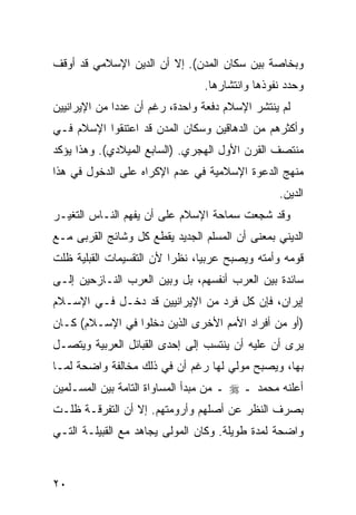 ‫ﻭﺒﺨﺎﺼﺔ ﺒﻴﻥ ﺴﻜﺎﻥ ﺍﻟﻤﺩﻥ(. ﺇﻻ ﺃﻥ ﺍﻟﺩﻴﻥ ﺍﻹﺴﻼﻤﻲ ﻗﺩ ﺃﻭﻗﻑ‬
                                 ‫ﻭﺤﺩﺩ ﻨﻔﻭﺫﻫﺎ ﻭﺍﻨﺘﺸﺎﺭﻫﺎ.‬
‫ﻟﻡ ﻴﻨﺘﺸﺭ ﺍﻹﺴﻼﻡ ﺩﻓﻌﺔ ﻭﺍﺤﺩﺓ، ﺭﻏﻡ ﺃﻥ ﻋﺩﺩﺍ ﻤﻥ ﺍﻹﻴﺭﺍﻨﻴﻴﻥ‬
              ‫‪‬‬
‫ﻭﺃﻜﺜﺭﻫﻡ ﻤﻥ ﺍﻟﺩﻫﺎﻗﻴﻥ ﻭﺴﻜﺎﻥ ﺍﻟﻤﺩﻥ ﻗﺩ ﺍﻋﺘﻨﻘﻭﺍ ﺍﻹﺴﻼﻡ ﻓـﻲ‬
‫ﻤﻨﺘﺼﻑ ﺍﻟﻘﺭﻥ ﺍﻷﻭل ﺍﻟﻬﺠﺭﻱ. )ﺍﻟﺴﺎﺒﻊ ﺍﻟﻤﻴﻼﺩﻱ(. ﻭﻫﺫﺍ ﻴﺅﻜﺩ‬
‫ﻤﻨﻬﺞ ﺍﻟﺩﻋﻭﺓ ﺍﻹﺴﻼﻤﻴﺔ ﻓﻲ ﻋﺩﻡ ﺍﻹﻜﺭﺍﻩ ﻋﻠﻰ ﺍﻟﺩﺨﻭل ﻓﻲ ﻫﺫﺍ‬
                                                 ‫ﺍﻟﺩﻴﻥ.‬
‫ﻭﻗﺩ ﺸﺠﻌﺕ ﺴﻤﺎﺤﺔ ﺍﻹﺴﻼﻡ ﻋﻠﻰ ﺃﻥ ﻴﻔﻬﻡ ﺍﻟﻨـﺎﺱ ﺍﻟﺘﻐﻴـﺭ‬
‫ﺍﻟﺩﻴﻨﻲ ﺒﻤﻌﻨﻰ ﺃﻥ ﺍﻟﻤﺴﻠﻡ ﺍﻟﺠﺩﻴﺩ ﻴﻘﻁﻊ ﻜل ﻭﺸﺎﺌﺞ ﺍﻟﻘﺭﺒﻰ ﻤـﻊ‬
‫ﻗﻭﻤﻪ ﻭﺃﻤﺘﻪ ﻭﻴﺼﺒﺢ ﻋﺭﺒ ‪‬ﺎ، ﻨﻅ ‪‬ﺍ ﻷﻥ ﺍﻟﺘﻘﺴﻴﻤﺎﺕ ﺍﻟﻘﺒﻠﻴﺔ ﻅﻠﺕ‬
                          ‫ﺭ‬      ‫ﻴ‬
‫ﺴﺎﺌﺩﺓ ﺒﻴﻥ ﺍﻟﻌﺭﺏ ﺃﻨﻔﺴﻬﻡ، ﺒل ﻭﺒﻴﻥ ﺍﻟﻌﺭﺏ ﺍﻟﻨـﺎﺯﺤﻴﻥ ﺇﻟـﻰ‬
‫ﺇﻴﺭﺍﻥ، ﻓﺈﻥ ﻜل ﻓﺭﺩ ﻤﻥ ﺍﻹﻴﺭﺍﻨﻴﻴﻥ ﻗﺩ ﺩﺨـل ﻓـﻲ ﺍﻹﺴـﻼﻡ‬
‫)ﺃﻭ ﻤﻥ ﺃﻓﺭﺍﺩ ﺍﻷﻤﻡ ﺍﻷﺨﺭﻯ ﺍﻟﺫﻴﻥ ﺩﺨﻠﻭﺍ ﻓﻲ ﺍﻹﺴـﻼﻡ( ﻜـﺎﻥ‬
‫ﻴﺭﻯ ﺃﻥ ﻋﻠﻴﻪ ﺃﻥ ﻴﻨﺘﺴﺏ ﺇﻟﻰ ﺇﺤﺩﻯ ﺍﻟﻘﺒﺎﺌل ﺍﻟﻌﺭﺒﻴﺔ ﻭﻴﺘﺼـل‬
‫ﺒﻬﺎ، ﻭﻴﺼﺒﺢ ﻤﻭﻟﻲ ﻟﻬﺎ ﺭﻏﻡ ﺃﻥ ﻓﻲ ﺫﻟﻙ ﻤﺨﺎﻟﻔﺔ ﻭﺍﻀﺤﺔ ﻟﻤـﺎ‬
‫ﺃﻋﻠﻨﻪ ﻤﺤﻤﺩ ـ ‪ ‬ـ ﻤﻥ ﻤﺒﺩﺃ ﺍﻟﻤﺴﺎﻭﺍﺓ ﺍﻟﺘﺎﻤﺔ ﺒﻴﻥ ﺍﻟﻤﺴـﻠﻤﻴﻥ‬
‫ﺒﺼﺭﻑ ﺍﻟﻨﻅﺭ ﻋﻥ ﺃﺼﻠﻬﻡ ﻭﺃﺭﻭﻤﺘﻬﻡ. ﺇﻻ ﺃﻥ ﺍﻟﺘﻔﺭﻗـﺔ ﻅﻠـﺕ‬
‫ﻭﺍﻀﺤﺔ ﻟﻤﺩﺓ ﻁﻭﻴﻠﺔ. ﻭﻜﺎﻥ ﺍﻟﻤﻭﻟﻰ ﻴﺠﺎﻫﺩ ﻤﻊ ﺍﻟﻘﺒﻴﻠـﺔ ﺍﻟﺘـﻲ‬



‫٠٢‬
 