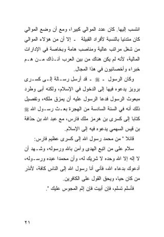 ‫ﺍﻨﺘﺴﺏ ﺇﻟﻴﻬﺎ. ﻜﺎﻥ ﻋﺩﺩ ﺍﻟﻤﻭﺍﻟﻲ ﻜﺒﻴ ‪‬ﺍ، ﻭﻤﻊ ﺃﻥ ﻭﻀﻊ ﺍﻟﻤﻭﺍﻟﻲ‬
                     ‫ﺭ‬
‫ﻜﺎﻥ ﻤﺘﺩﻨ ‪‬ﺎ ﺒﺎﻟﻨﺴﺒﺔ ﻷﻓﺭﺍﺩ ﺍﻟﻘﺒﻴﻠﺔ ـ ﺇﻻ ﺃﻥ ﻤﻥ ﻫﺅﻻﺀ ﺍﻟﻤﻭﺍﻟﻲ‬
                                               ‫ﻴ‬
‫ﻤﻥ ﺸﻐل ﻤﺭﺍﺘﺏ ﻋﺎﻟﻴﺔ ﻭﻤﻨﺎﺼﺏ ﻫﺎﻤﺔ ﻭﺒﺨﺎﺼﺔ ﻓﻲ ﺍﻹﺩﺍﺭﺍﺕ‬
‫ﺍﻟﻤﺎﻟﻴﺔ، ﻷﻨﻪ ﻟﻡ ﻴﻜﻥ ﻫﻨﺎﻙ ﻤﻥ ﺒﻴﻥ ﺍﻟﻌﺭﺏ ﺁﻨـﺫﺍﻙ ﻤـﻥ ﻫـﻡ‬
                        ‫ﺨﺒﺭﺍﺀ ﻭﺃﺨﺼﺎﺌﻴﻭﻥ ﻓﻲ ﻫﺫﺍ ﺍﻟﻤﺠﺎل.‬
‫ﻭﻜﺎﻥ ﺍﻟﺭﺴﻭل ـ ‪ ‬ـ ﻗﺩ ﺃﺭﺴل ﺭﺴـﺎﻟﺔ ﺇﻟـﻰ ﻜﺴـﺭﻯ‬
‫ﺒﺭﻭﻴﺯ ﻴﺩﻋﻭﻩ ﻓﻴﻬﺎ ﺇﻟﻰ ﺍﻟﺩﺨﻭل ﻓﻲ ﺍﻹﺴﻼﻡ، ﻭﻟﻜﻨﻪ ﺃﺒﻰ ﻭﻁﺭﺩ‬
‫ﻤﺒﻌﻭﺙ ﺍﻟﺭﺴﻭل ﻓﺩﻋﺎ ﺍﻟﺭﺴﻭل ﻋﻠﻴﻪ ﺃﻥ ﻴﻤﺯﻕ ﻤﻠﻜﻪ، ﻭﺘﻔﺼﻴل‬
‫ﺫﻟﻙ ﺃﻨﻪ ﻓﻲ ﺍﻟﺴﻨﺔ ﺍﻟﺴﺎﺩﺴﺔ ﻤﻥ ﺍﻟﻬﺠﺭﺓ ﺒﻌـﺙ ﺭﺴـﻭل ﺍﷲ ‪‬‬
‫ﻜﺘﺎ ‪‬ﺎ ﺇﻟﻰ ﻜﺴﺭﻯ ﺒﻥ ﻫﺭﻤﺯ ﻤﻠﻙ ﻓﺎﺭﺱ، ﻤﻊ ﻋﺒﺩ ﺍﷲ ﺒﻥ ﺤﺫﺍﻓﺔ‬
                                               ‫ﺒ‬
                   ‫ﺒﻥ ﻗﻴﺱ ﺍﻟﺴﻬﻤﻲ ﻴﺩﻋﻭﻩ ﻓﻴﻪ ﺇﻟﻰ ﺍﻹﺴﻼﻡ.‬
     ‫ﻗﺎﺌﻼ " ﻤﻥ ﻤﺤﻤﺩ ﺭﺴﻭل ﺍﷲ ﺇﻟﻰ ﻜﺴﺭﻯ ﻋﻅﻴﻡ ﻓﺎﺭﺱ:‬
                                           ‫ﹰ‬
‫ﺴﻼﻡ ﻋﻠﻰ ﻤﻥ ﺍﺘﺒﻊ ﺍﻟﻬﺩﻯ ﻭﺁﻤﻥ ﺒﺎﷲ ﻭﺭﺴﻭﻟﻪ، ﻭﺸـﻬﺩ ﺃﻥ‬
‫ﻻ ﺇﻟﻪ ﺇﻻ ﺍﷲ ﻭﺤﺩﻩ ﻻ ﺸﺭﻴﻙ ﻟﻪ، ﻭﺃﻥ ﻤﺤﻤ ‪‬ﺍ ﻋﺒﺩﻩ ﻭﺭﺴـﻭﻟﻪ،‬
               ‫ﺩ‬
‫ﺃﺩﻋﻭﻙ ﺒﺩﻋﺎﺀ ﺍﷲ، ﻓﺄﻨﻲ ﺃﻨﺎ ﺭﺴﻭل ﺍﷲ ﺇﻟﻰ ﺍﻟﻨﺎﺱ ﻜﺎﻓﺔ، ﻷﻨﺫﺭ‬
                  ‫ﻤﻥ ﻜﺎﻥ ﺤ ‪‬ﺎ، ﻭﻴﺤﻕ ﺍﻟﻘﻭل ﻋﻠﻰ ﺍﻟﻜﺎﻓﺭﻴﻥ.‬
                                             ‫ﻴ‬
          ‫ﻓﺄﺴﻠﻡ ﺘﺴﻠﻡ، ﻓﺈﻥ ﺃﺒﻴﺕ ﻓﺈﻥ ﺇﺜﻡ ﺍﻟﻤﺠﻭﺱ ﻋﻠﻴﻙ ".‬




‫١٢‬
 