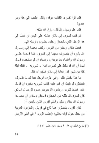 ‫ﻓﻠﻤﺎ ﻗﺭﺃ ﻜﺴﺭﻯ ﺍﻟﻜﺘﺎﺏ ﻤﺯﻗﻪ، ﻭﻗﺎل: ﺃﻴﻜﺘﺏ ﺇﻟﻲ ﻫﺫﺍ ﻭﻫﻭ‬
        ‫‪‬‬
                                                  ‫ﻋﺒﺩﻱ؟‬
                ‫ﻓﻠﻤﺎ ﻋﻠﻡ ﺭﺴﻭل ﺍﷲ ﻗﺎل: ﻤﺯﻕ ﺍﷲ ﻤﻠﻜﻪ.‬
‫ﺜﻡ ﻜﺘﺏ ﻜﺴﺭﻯ ﺇﻟﻰ ﺒﺎﺫﺍﻥ ﻋﺎﻤﻠﻪ ﻋﻠﻰ ﺍﻟﻴﻤﻥ ﺃﻥ ﺃﺒﻌﺙ ﺇﻟﻰ‬
       ‫ﻫﺫﺍ ﺍﻟﺭﺠل ﺍﻟﺫﻱ ﺒﺎﻟﺤﺠﺎﺯ ﺭﺠﻠﻴﻥ ﺠﻠﺩﻴﻥ، ﻭﺃﺭﺴﻠﻪ ﺇﻟﻲ.‬
        ‫‪‬‬
‫ﻓﺒﻌﺙ ﺒﺎﺫﺍﻥ ﺭﺠﻠﻴﻥ ﻤﻥ ﺍﻟﻔﺭﺱ، ﻭﻜﺘﺏ ﻤﻌﻬﻤﺎ ﺇﻟﻰ ﺭﺴـﻭل‬
‫ﺍﷲ ﻴﺄﻤﺭﻩ ﺃﻥ ﻴﻨﺼﺭﻑ ﻤﻌﻬﻤﺎ ﺇﻟﻰ ﻜﺴﺭﻯ، ﻓﻠﻤﺎ ﻗـﺩﻤﺎ ﻋﻠـﻰ‬
‫ﺭﺴﻭل ﺍﷲ ﻭﺃﻋﻠﻤﺎﻩ ﺒﻤﺎ ﻴﺭﻴﺩﺍﻥ، ﻭﻫﺩﺩﺍﻩ ﺇﻥ ﻟﻡ ﻴﺴﺘﺠﺏ، ﻗـﺎل‬
‫ﻟﻬﻤﺎ ﺃﻥ ﺍﷲ ﻗﺩ ﺴﻠﻁ ﻋﻠﻰ ﻜﺴﺭﻯ ﺍﺒﻨﻪ ـ ﺸﻴﺭﻭﻴﻪ ـ ﻓﻘﺘﻠﻪ ﻟﻴﻠﺔ‬
           ‫ﻜﺫﺍ ﻤﻥ ﺸﻬﺭ ﻜﺫﺍ، ﻓﻌﺎﺩﺍ ﺇﻟﻰ ﺒﺎﺫﺍﻥ ﻓﺄﺨﺒﺭﺍﻩ، ﻓﻘﺎل:‬
‫ﻤﺎ ﻫﺫﺍ ﺒﻜﻼﻡ ﻤﻠﻙ، ﻭﺇﻨﻲ ﻷﺭﻯ ﺍﻟﺭﺠل ﻨﺒ ‪‬ﺎ ﻜﻤـﺎ ﻴﻘـﻭل،‬
             ‫ﻴ‬
‫ﻓﻠﻨﻨﺘﻅﺭ، ﻟﻡ ﻴﻠﺒﺙ ﺃﻥ ﻗﺩﻡ ﻋﻠﻴﻪ ﻜﺘﺎﺏ ﺸﻴﺭﻭﻴﻪ ﻴﺨﺒﺭﻩ ﺃﻥ ﻗﺘـل‬
‫ﺃﺒﺎﻩ، ﻏﻀﺒﺎ ﻟﻠﻔﺭﺱ، ﻭﻴﺄﻤﺭﻩ ﺃﻻ ﻴﻌﺭﺽ ﺒﺴﻭﺀ ﻟﻠﺭﺠـل ﺍﻟـﺫﻱ‬
                                         ‫‪‬‬
‫ﻜﺎﻥ ﻜﺴﺭﻯ ﻗﺩ ﻁﻠﺒﻪ ﻤﻥ ﺍﻟﺤﺠﺎﺯ، ﻓـﺄﻴﻘﻥ ﺒـﺎﺫﺍﻥ ﺃﻥ ﻤﺤﻤـ ‪‬ﺍ‬
 ‫ﺩ‬
      ‫ﺭﺴﻭل ﺍﷲ ﺤ ﹰﺎ، ﻭﺃﺴﻠﻡ، ﻭﺃﺴﻠﻡ ﺍﻟﻔﺭﺱ ﺍﻟﺫﻴﻥ ﺒﺎﻟﻴﻤﻥ )١(.‬
                                             ‫ﻘ‬
‫ﻜﺎﻥ ﺍﻟﻔﺭﺱ ﻴﺘﺤﺩﺜﻭﻥ ﻋﻤﺎ ﺫﺍﻉ ﻓﻲ ﻗﺭﻴﺵ ﻭﺍﻟﺠﺯﻴﺭﺓ ﺍﻟﻌﺭﺒﻴﺔ‬
‫ﻤﻥ ﺠﺩل ﺤﻭل ﻗﻭﻟﻪ ﺘﻌﺎﻟﻰ: ‪‬ﻏﻠﺒﺕ ﺍﻟ ‪‬ﻭﻡ * ِﻲ ﺃﺩ ﹶﻰ ﺍﻷﺭﺽ‬
‫ﹸ ِ ‪ ِ ‬ﺭ ‪ ‬ﻓ َ ‪‬ﻨ َ ‪ِ ‬‬


                 ‫)١( ﺘﺎﺭﻴﺦ ﺍﻟﻁﺒﺭﻱ ٢/ ٠٩ ﻭﺴﻴﺭﺓ ﺍﺒﻥ ﻫﺸﺎﻡ ١/ ٤٦.‬

‫٢٢‬
 