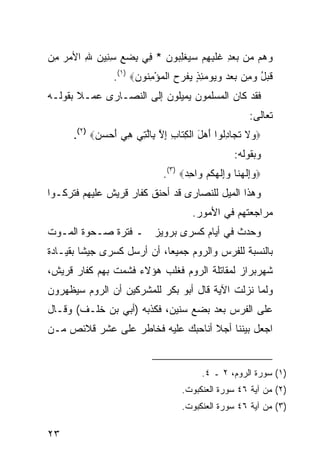 ‫ﻭ ‪‬ﻡ ‪‬ﻥ ﺒﻌﺩ ﻏﻠ ِ ِﻡ ﺴﻴﻐﻠ ‪‬ﻭﻥ * ِﻲ ﺒﻀﻊ ﺴ ِﻴﻥ ﷲ ﺍﻷﻤﺭ ِﻥ‬
 ‫‪‬ﻫ ﻤ ‪ ِ  ‬ﹶ ﹶﺒﻬ ‪   ‬ﹾ ِﺒ ‪ ‬ﻓ ِ ‪ِ ِ ‬ﻨ ‪   ِ ‬ﻤ‬
                ‫ﻗﺒل ﻭ ِﻥ ﺒﻌﺩ ﻭﻴﻭﻤﺌﺫ ﻴﻔﺭﺡ ﺍﻟﻤﺅﻤ ﹸﻭﻥ‪.(١) ‬‬
                      ‫ﹶ ‪  ُ ‬ﻤ ‪  ٍ ِ       ‬ﹾ ‪  ‬ﹾ ‪ِ ْ ‬ﻨ ‪‬‬
‫ﻓﻘﺩ ﻜﺎﻥ ﺍﻟﻤﺴﻠﻤﻭﻥ ﻴﻤﻴﻠﻭﻥ ﺇﻟﻰ ﺍﻟﻨﺼـﺎﺭﻯ ﻋﻤـﻼ ﺒﻘﻭﻟـﻪ‬
       ‫ﹰ‬
                                                            ‫ﺘﻌﺎﻟﻰ:‬
      ‫‪ ‬ﻻ ﺘ ‪‬ﺎﺩﹸﻭﺍ ﺃﻫل ﺍﻟﻜ ﹶﺎﺏ ﺇﻻ ِﺎﻟ ِﻲ ﻫﻲ ﺃﺤﺴﻥ‪.(٢) ‬‬
            ‫ﻭ ﹶ ﹸﺠ ِﻟ َ ‪ َ ‬ﹾ ِﺘ ِ ِ ﱠ ﺒ ﱠﺘ ِ ‪   َ ‬‬
                                                       ‫ﻭﺒﻘﻭﻟﻪ:‬
                                ‫‪‬ﻭﺇﻟﻬ ﹶﺎ ‪ِ‬ﻟﻬﻜﻡ ‪‬ﺍﺤﺩ‪.(٣) ‬‬
                                      ‫‪ ِ ‬ﹶ ‪‬ﻨ ﻭ ﺇ ﹶ ‪ ‬ﹸ ‪ ‬ﻭ ِ ‪‬‬
‫ﻭﻫﺫﺍ ﺍﻟﻤﻴل ﻟﻠﻨﺼﺎﺭﻯ ﻗﺩ ﺃﺤﻨﻕ ﻜﻔﺎﺭ ﻗﺭﻴﺵ ﻋﻠﻴﻬﻡ ﻓﺘﺭﻜـﻭﺍ‬
                                         ‫ﻤﺭﺍﺠﻌﺘﻬﻡ ﻓﻲ ﺍﻷﻤﻭﺭ.‬
‫ﻭﺤﺩﺙ ﻓﻲ ﺃﻴﺎﻡ ﻜﺴﺭﻯ ﺒﺭﻭﻴﺯ ـ ﻓﺘﺭﺓ ﺼـﺤﻭﺓ ﺍﻟﻤـﻭﺕ‬
‫ﺒﺎﻟﻨﺴﺒﺔ ﻟﻠﻔﺭﺱ ﻭﺍﻟﺭﻭﻡ ﺠﻤﻴ ‪‬ﺎ، ﺃﻥ ﺃﺭﺴل ﻜﺴﺭﻯ ﺠﻴ ﹰﺎ ﺒﻘﻴـﺎﺩﺓ‬
         ‫ﺸ‬                   ‫ﻌ‬
‫ﺸﻬﺭﺒﺭﺍﺯ ﻟﻤﻘﺎﺘﻠﺔ ﺍﻟﺭﻭﻡ ﻓ ﹸﻠﺏ ﻫﺅﻻﺀ ﻓﺸﻤﺕ ﺒﻬﻡ ﻜﻔﺎﺭ ﻗﺭﻴﺵ،‬
                           ‫ﻐ‬
‫ﻭﻟﻤﺎ ﻨﺯﻟﺕ ﺍﻵﻴﺔ ﻗﺎل ﺃﺒﻭ ﺒﻜﺭ ﻟﻠﻤﺸﺭﻜﻴﻥ ﺃﻥ ﺍﻟﺭﻭﻡ ﺴﻴﻅﻬﺭﻭﻥ‬
‫ﻋﻠﻰ ﺍﻟﻔﺭﺱ ﺒﻌﺩ ﺒﻀﻊ ﺴﻨﻴﻥ، ﻓﻜﺫﺒﻪ )ﺃﺒﻲ ﺒﻥ ﺨﻠـﻑ( ﻭﻗـﺎل‬
               ‫‪‬‬
‫ﺍﺠﻌل ﺒﻴﻨﻨﺎ ﺃﺠﻼ ﺃﻨﺎﺤﺒﻙ ﻋﻠﻴﻪ ﻓﺨﺎﻁﺭ ﻋﻠﻰ ﻋﺸﺭ ﻗﻼﺌﺹ ﻤـﻥ‬
                                   ‫ﹰ‬


                                            ‫)١( ﺴﻭﺭﺓ ﺍﻟﺭﻭﻡ، ٢ ـ ٤.‬
                                      ‫)٢( ﻤﻥ ﺁﻴﺔ ٦٤ ﺴﻭﺭﺓ ﺍﻟﻌﻨﻜﺒﻭﺕ.‬
                                      ‫)٣( ﻤﻥ ﺁﻴﺔ ٦٤ ﺴﻭﺭﺓ ﺍﻟﻌﻨﻜﺒﻭﺕ.‬

‫٣٢‬
 