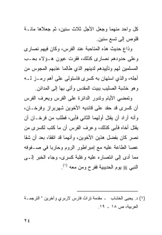 ‫ﻜل ﻭﺍﺤﺩ ﻤﻨﻬﻤﺎ ﻭﺠﻌل ﺍﻷﺠل ﺜﻼﺙ ﺴﻨﻴﻥ، ﺜﻡ ﺠﻌﻼﻫﺎ ﻤﺎﺌـﺔ‬
                                   ‫ﻗﻠﻭﺹ ﺇﻟﻰ ﺘﺴﻊ ﺴﻨﻴﻥ.‬
‫ﻭﺫﺍﻉ ﺤﺩﻴﺙ ﻫﺫﻩ ﺍﻟﻤﻨﺎﺤﺒﺔ ﻋﻨﺩ ﺍﻟﻔﺭﺱ، ﻭﻜﺎﻥ ﻓﻴﻬﻡ ﻨﺼﺎﺭﻯ‬
‫ﻭﻋﻠﻰ ﺤﺩﻭﺩﻫﻡ ﻨﺼﺎﺭﻯ ﻜﺫﻟﻙ، ﻓﻘ ‪‬ﺕ ﻋﻴﻭﻥ ﻫـﺅﻻﺀ ﺒﺤـﺏ‬
                 ‫ﺭ‬
‫ﺍﻟﻤﺴﻠﻤﻴﻥ ﻟﻬﻡ ﻭﺘﺄﻴﻴﺩﻫﻡ ﻟﺩﻴﻨﻬﻡ ﺍﻟﺫﻱ ﻁﺎﻟﻤﺎ ﻋﺫﺒﻬﻡ ﺍﻟﻤﺠﻭﺱ ﻤﻥ‬
‫ﺃﺠﻠﻪ، ﻭﺍﻟﺫﻱ ﺍﺴﺘﻬﺎﻥ ﺒﻪ ﻜﺴﺭﻯ ﻓﺎﺴﺘﻭﻟﻰ ﻋﻠﻰ ﺃﻫﻡ ﺭﻤـﺯ ﻟـﻪ‬
     ‫ﻭﻫﻭ ﺨﺸﺒﺔ ﺍﻟﺼﻠﻴﺏ ﺒﺒﻴﺕ ﺍﻟﻤﻘﺩﺱ ﻭﺃﺘﻰ ﺒﻬﺎ ﺇﻟﻰ ﺍﻟﻤﺩﺍﺌﻥ.‬
‫ﻭﺘﻤﻀﻲ ﺍﻷﻴﺎﻡ ﻭﺘﺩﻭﺭ ﺍﻟﺩﺍﺌﺭﺓ ﻋﻠﻰ ﺍﻟﻔﺭﺱ ﻭﻴﻌﺭﻑ ﺍﻟﻔﺭﺱ‬
‫ﺃﻥ ﻜﺴﺭﻯ ﻗﺩ ﺤﻘﺩ ﻋﻠﻰ ﻗﺎﺌﺩﻴﻪ ﺍﻷﺨﻭﻴﻥ ﺸﻬﺭﺒﺭﺍﺯ ﻭﻓ ‪‬ﺨـﺎﻥ،‬
     ‫ﺭ‬
‫ﻭﺃﻨﻪ ﺃﺭﺍﺩ ﺃﻥ ﻴﻘﺘل ﺃﻭﻟﻬﻤﺎ ﺍﻟﺜﺎﻨﻲ ﻓﺄﺒﻰ، ﻓﻁﻠﺏ ﻤﻥ ﻓ ‪‬ﺨـﺎﻥ ﺃﻥ‬
       ‫ﺭ‬
‫ﻴﻘﺘل ﺃﺨﺎﻩ ﻓﺄﺒﻰ ﻜﺫﻟﻙ، ﻭﻋﺭﻑ ﺍﻟﻔﺭﺱ ﺃﻥ ﻤﺎ ﻜﺘﺏ ﻟﻜﺴﺭﻯ ﻤﻥ‬
‫ﻨﺼﺭ ﻜﺎﻥ ﺒﻔﻀل ﻫﺫﻴﻥ ﺍﻷﺨﻭﻴﻥ، ﻭﺃﻨﻬﻤﺎ ﻗﺩ ﺍﺘﻔﻘﺎ، ﺒﻌﺩ ﺃﻥ ﺸﻘﺎ‬
‫ﻋﺼﺎ ﺍﻟﻁﺎﻋﺔ ﻋﻠﻴﻪ ﻤﻊ ﺇﻤﺒﺭﺍﻁﻭﺭ ﺍﻟﺭﻭﻡ ﻭﺤﺎﺭﺒﺎ ﻓﻲ ﺼـﻔﻭﻓﻪ‬
‫ﻤﻤﺎ ﺃﺩﻯ ﺇﻟﻰ ﺍﻨﺘﺼﺎﺭﻩ ﻋﻠﻴﻪ ﻭﻏﻠﺒﺔ ﻜﺴﺭﻯ، ﻭﺠﺎﺀ ﺍﻟﺨﺒﺭ ﺇﻟـﻰ‬
                  ‫ﺍﻟﻨﺒﻲ ‪ ‬ﻴﻭﻡ ﺍﻟﺤﺩﻴﺒﻴﺔ ﻓﻔﺭﺡ ﻭﻤﻥ ﻤﻌﻪ )١(.‬




‫)١( ﺩ. ﻴﺤﻴﻰ ﺍﻟﺨﺸﺎﺏ ـ ﻤﻘﺩﻤﺔ ﺘﺭﺍﺙ ﻓﺎﺭﺱ ﻻﺭﺒﺭﻱ ﻭﺁﺨﺭﻴﻥ " ﺍﻟﺘﺭﺠﻤـﺔ‬
                                    ‫ﺍﻟﻌﺭﺒﻴﺔ، ﺹ ٨١ ـ ٩١.‬

‫٤٢‬
 