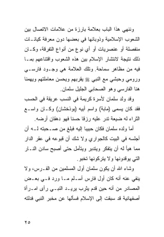 ‫ﻭﻨﻨﻬﻲ ﻫﺫﺍ ﺍﻟﺒﺎﺏ ﺒﻌﻼﻤﺔ ﺒﺎﺭﺯﺓ ﻤﻥ ﻋﻼﻤﺎﺕ ﺍﻻﺘﺼﺎل ﺒﻴﻥ‬
‫ﺍﻟﺸﻌﻭﺏ ﺍﻹﺴﻼﻤﻴﺔ ﻭﺫﻭﺒﺎﻨﻬﺎ ﻓﻲ ﺒﻌﻀﻬﺎ ﺩﻭﻥ ﻤﻌﺭﻓﺔ ﻜﻴﺎﻨـﺎﺕ‬
‫ﻤﻨﻔﺼﻠﺔ ﺃﻭ ﻋﻨﺼﺭﻴﺎﺕ ﺃﻭ ﺃﻱ ﻨﻭﻉ ﻤﻥ ﺃﻨﻭﺍﻉ ﺍﻟﺘﻔﺭﻗﺔ، ﻭﻜـﺎﻥ‬
‫ﺫﻟﻙ ﻨﺘﻴﺠﺔ ﻻﻨﺘﺸﺎﺭ ﺍﻹﺴﻼﻡ ﺒﻴﻥ ﻫﺫﻩ ﺍﻟﺸﻌﻭﺏ ﻭﺍﻗﺘﻨﺎﻋﻬﻡ ﺒﻤـﺎ‬
‫ﻓﻴﻪ ﻤﻥ ﻤﻅﺎﻫﺭ ﺴﻤﺎﺤﺔ. ﻭﺘﻠﻙ ﺍﻟﻌﻼﻤﺔ ﻫﻲ ﻭﺠـﻭﺩ ﻓﺎﺭﺴـﻲ‬
‫ﻭﺭﻭﻤﻲ ﻭﺤﺒﺸﻲ ﻤﻊ ﺍﻟﻨﺒﻲ ‪ ‬ﻴﻘﺭﺒﻬﻡ ﻭﻴﺤﺴﻥ ﻤﻌﺎﻤﻠﺘﻬﻡ ﻭﻴﻬﻤﻨﺎ‬
                 ‫ﻫﻨﺎ ﺍﻟﻔﺎﺭﺴﻲ ﻭﻫﻭ ﺍﻟﺼﺤﺎﺒﻲ ﺍﻟﺠﻠﻴل ﺴﻠﻤﺎﻥ.‬
‫ﻭﻗﺩ ﻭﻟﺩ ﺴﻠﻤﺎﻥ ﻷﺴﺭﺓ ﻜﺭﻴﻤﺔ ﻓﻲ ﺍﻟﻨﺴﺏ ﻋﺭﻴﻘﺔ ﻓﻲ ﺍﻟﺤﺴﺏ‬
‫ﻓﻘﺩ ﻜﺎﻥ ﻴﺴﻤﻰ )ﻤﺎﺒﺔ( ﻭﺍﺴﻡ ﺃﺒﻴﻪ )ﺒﻭﺫﺨﺸﺎﻥ( ﻭﻜـﺎﻥ ﻭﺍﺴـﻊ‬
     ‫ﺍﻟﺜﺭﺍﺀ ﻟﻪ ﻀﻴﻌﺔ ﺘﺩﺭ ﻋﻠﻴﻪ ﺭﺯ ﹰﺎ ﺤﺴ ﹰﺎ ﻓﻬﻭ ﺩﻫﻘﺎﻥ ﺃﺭﻀﻪ.‬
                      ‫ﻨ‬     ‫ﻗ‬
‫ﺃﻤﺎ ﻭﻟﺩﻩ ﺴﻠﻤﺎﻥ ﻓﻜﺎﻥ ﺤﺒﻴ ‪‬ﺎ ﺇﻟﻴﻪ ﻓﺒﻠﻎ ﻤﻥ ﺼـﺤﺒﺘﻪ ﻟـﻪ ﺃﻥ‬
                            ‫ﺒ‬
‫ﺃﺠﻠﺴﻪ ﻓﻲ ﺍﻟﺒﻴﺕ ﻜﺎﻟﺠﻭﺍﺭﻱ ﻭﻻ ﺸﻙ ﺃﻥ ﻗﺒﻭﻋﻪ ﻓﻲ ﻋﻘﺭ ﺍﻟﺩﺍﺭ‬
‫ﻤﻤﺎ ﻫﻴﺄ ﻟﻪ ﺃﻥ ﻴﺘﻔﻜﺭ ﻭﻴﺘﺩﺒﺭ ﻭﻴﺘﺄﻤل ﺤﺘﻰ ﺃﺼﺒﺢ ﺴﺎﺩﻥ ﺍﻟﻨـﺎﺭ‬
                         ‫ﺍﻟﺘﻲ ﻴﻭﻗﺩﻭﻨﻬﺎ ﻭﻻ ﻴﺘﺭﻜﻭﻨﻬﺎ ﺘﺨﺒﻭ.‬
‫ﻭﺸﺎﺀ ﺍﷲ ﺃﻥ ﻴﻜﻭﻥ ﺴﻠﻤﺎﻥ ﺃﻭل ﺍﻟﻤﺴﻠﻤﻴﻥ ﻤﻥ ﺍﻟﻔـﺭﺱ، ﻭﻻ‬
‫ﻴﻨﻔﻲ ﻋﻨﻪ ﺃﻨﻪ ﻜﺎﻥ ﺃﻭل ﻓﺎﺭﺱ ﺃﺴـﻠﻡ ﻤـﺎ ﻭﺭﺩ ﻓـﻲ ﺒﻌـﺽ‬
‫ﺍﻟﻤﺼﺎﺩﺭ ﻤﻥ ﺃﻨﻪ ﺤﻴﻥ ﻗﺩﻡ ﻴﺜﺭﺏ ﻴﺭﻴـﺩ ﺍﻟﻨﺒـﻲ ﺭﺃﻯ ﺍﻤـﺭﺃﺓ‬
‫ﺃﺼﻔﻬﺎﻨﻴﺔ ﻗﺩ ﺴﺒﻘﺕ ﺇﻟﻰ ﺍﻹﺴﻼﻡ ﻓﺴﺄﻟﻬﺎ ﻋﻥ ﻤﺨﺒﺭ ﺍﻟﻨﺒﻲ ﻓﺩﻟﺘﻪ‬



‫٥٢‬
 